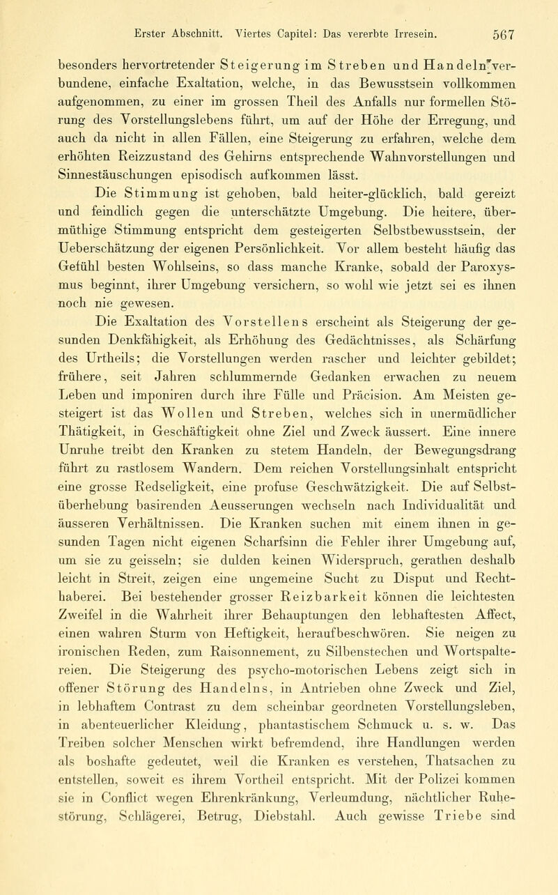 besonders hervortretender Steigerung im Streben und HandelnTver- bundene, einfache Exaltation, welche, in das Bewusstsein vollkommen aufgenommen, zu einer im grossen Theil des Anfalls nur formellen Stö- rung des Vorstellungslebens führt, um auf der Höhe der Erregung, und auch da nicht in allen Fällen, eine Steigerung zu erfahren, welche dem erhöhten Reizzustand des Gehirns entsprechende Wahnvorstellungen und Sinnestäuschungen episodisch aufkommen lässt. Die Stimmung ist gehoben, bald heiter-glücklich, bald gereizt und feindlich gegen die unterschätzte Umgebung. Die heitere, über- müthige Stimmung entspricht dem gesteigerten Selbstbewusstsein, der Ueberschätzung der eigenen Persönlichkeit. Vor allem besteht häufig das Gefühl besten Wohlseins, so dass manche Kranke, sobald der Paroxys- mus beginnt, ihrer Umgebung versichern, so wohl wie jetzt sei es ihnen noch nie gewesen. Die Exaltation des Vorstellens erscheint als Steigerung der ge- sunden Denkfähigkeit, als Erhöhung des Gedächtnisses, als Schärfung des Urtheils; die Vorstellungen werden rascher und leichter gebildet; frühere, seit Jahren schlummernde Gedanken erwachen zu neuem Leben und imponiren durch ihre Fülle und Präcision. Am Meisten ge- steigert ist das Wollen und Streben, w^elches sich in unermüdlicher Thätigkeit, in Geschäftigkeit ohne Ziel und Zweck äussert. Eine innere Unruhe treibt den Kranken zu stetem Handeln, der Bewegungsdrang führt zu rastlosem Wandern. Dem reichen Vorstellungsinhalt entspricht eine grosse Redseligkeit, eine profuse Geschwätzigkeit. Die auf Selbst- überhebung basirenden Aeusserungen wechseln nach Individualität und äusseren Verhältnissen. Die Kranken suchen mit einem ihnen in ge- sunden Tagen nicht eigenen Scharfsinn die Fehler ihrer Umgebung auf, um sie zu geissein; sie dulden keinen Widerspruch, gerathen deshalb leicht in Streit, zeigen eine ungemeine Sucht zu Disput und Recht- haberei. Bei bestehender grosser Reizbarkeit können die leichtesten Zweifel in die Wahrheit ihrer Behauptungen den lebhaftesten Affect, einen wahren Sturm von Heftigkeit, heraufbeschwören. Sie neigen zu ironischen Reden, zum Raisonnement, zu Silbenstechen und Wortspalte- reien. Die Steigerung des psycho-motorischen Lebens zeigt sich in offener Störung des Handelns, in Antrieben ohne Zweck und Ziel, in lebhaftem Contrast zu dem scheinbar geordneten Vorstellungsleben, in abenteuerlicher Kleidung, phantastischem Schmuck u. s. w. Das Treiben solcher Menschen wirkt befremdend, ihre Handlungen werden als boshafte gedeutet, weil die Kranken es verstehen, Thatsachen zu entstellen, soweit es ihrem Vortheil entspricht. Mit der Polizei kommen sie in Conflict wegen Ehrenkränkung, Verleumdung, nächtlicher Ruhe- störung, Sclilägerei, Betrug, Diebstahl. Auch gewisse Triebe sind