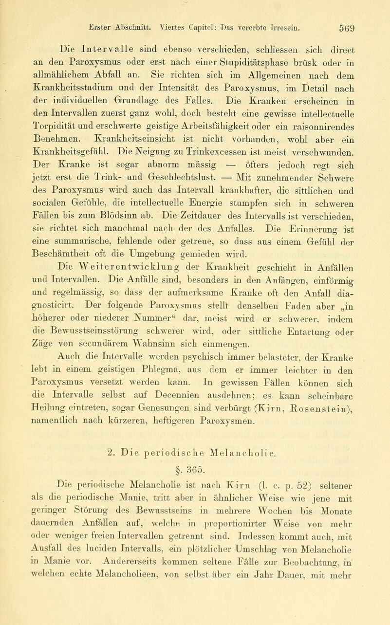 Die Intervalle sind ebenso verschieden, schliessen sich direct an den Paroxysmus oder erst nach einer Stupiditätsphase brüsk oder in allmählichem Abfall an. Sie richten sich im Allgemeinen nach dem Krankheitsstadium und der Intensität des Paroxysmus, im Detail nach der individuellen Grundlage des Falles, Die Kranken erscheinen in den Intervallen zuerst ganz wohl, doch besteht eine gewisse intellectuelle Torpidität und erschwerte geistige Arbeitsfähigkeit oder ein raisonnirendes Benehmen. Krankheitseinsicht ist nicht vorhanden, wohl aber ein Krankheitsgefühl. Die Neigung zu Trinkexcessen ist meist verschwunden. Der Kranke ist sogar abnorm massig — öfters jedoch regt sich jetzt erst die Trink- und Geschlechtslust. — Mit zunehmender Schwere des Paroxysmus wird auch das Intervall krankhafter, die sittlichen und socialen Gefühle, die intellectuelle Energie stumpfen sich in schweren Fällen bis zum Blödsinn ab. Die Zeitdauer des Intervalls ist verschieden, sie richtet sich manchmal nach der des Anfalles. Die Erinnerung ist eine summarische, fehlende oder getreue, so dass aus einem Gefühl der Beschämtheit oft die Umgebung gemieden wird. Die Weiterentwicklung der Krankheit geschieht in Anfällen und Intervallen. Die Anfälle sind, besonders in den Anfängen, einförmig und regelmässig, so dass der aufmerksame Kranke oft den Anfall dia- gnosticirt. Der folgende Paroxysmus stellt denselben Faden aber „in höherer oder niederer Nummer dar, meist wird er schwerer, indem die Bewusstseinsstörung schwerer wird, oder sittliche Entartung oder Züge von secundärem Wahnsinn sich einmengen. Auch die Intervalle werden psychisch immer belasteter, der Kranke lebt in einem geistigen Phlegma, aus dem er immer leichter in den Paroxysmus versetzt werden kann. In gewissen Fällen können sich die Intervalle selbst auf Decennien ausdehnen; es kann scheinbare Heilung eintreten, sogar Genesungen sind verbürgt (Kirn, Rosenstein), namentlich nach kürzeren, heftigeren Paroxysmen. 2. Die periodische Melancholie. §. 365. Die periodische Melancholie ist nach Kirn (1. c. p. 52) seltener als die periodische Manie, tritt aber in ähnlicher Weise wie jene mit geringer Störung des Bewusstseins in mehrere Wochen bis Monate dauernden Anfällen auf, welche in proportionirter Weise von mehr oder weniger freien Intervallen getrennt sind. Indessen kommt auch, mit Ausfall des luciden Intervalls, ein plötzlicher Umschlag von MelanchoHe in Manie vor. Andererseits kommen seltene Fälle zur Beobachtung, in welchen echte Melancholieen, von selbst über ein Jahr Dauer, mit mehr
