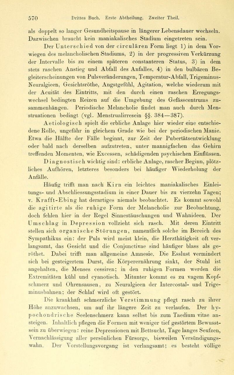 als doppelt so langer Gesundheitspause in längerer Lebensdauer wechseln. Dazwischen braucht kein maniakalisches Stadium eingetreten sein. Der Unterschied von der circulären Form liegt 1) in dem Vor- wiegen des melancholischen Stadiums, 2) in der progressiven Verkürzung der Intervalle bis zu einem späteren constanteren Status, 3) in dem stets raschen Anstieg und Abfall des Anfalles, 4) in den bulbären Be- gleiterscheinungen von Pulsveränderungen, Temperatur-Abfall, Trigeminus- Neuralgieen, Gesichtsröthe, Angstgefühl, Agitation, welche wiederum mit der Acuität des Eintritts, mit den durch einen raschen Erregungs- wechsel bedingten Reizen auf die Umgebung des Gefässcentrums zu- sammenhängen. Periodische Melancholie findet man auch durch Men- struationen bedingt (vgl. Menstrualirresein §§. 384—387). Aetiologisch spielt die erbliche Anlage hier wieder eine entschie- dene Rolle, ungefähr in gleichem Grade wie bei der periodischen Manie. Etwa die Hälfte der Fälle beginnt, zur Zeit der Pubertätsentwicklung oder bald nach derselben aufzutreten, unter mannigfachen das Gehirn trefFenden Momenten, wie Excessen, schädigenden psychischen Einflüssen. Diagnostisch wichtig sind: erbliche Anlage, rascher Beginn, plötz- liches Aufhören, letzteres besonders bei häufiger Wiederholung der Anfälle. Häufig trifft man nach Kirn ein leichtes maniakalisches Einlei- tungs- und Abschliessungsstadium in einer Dauer bis zu vierzehn Tagen; V. Krafft-Ebing hat derartiges niemals beobachtet. Es kommt sowohl die agitirte als die ruhige Form der Melancholie zur Beobachtung, doch fehlen hier in der Regel Sinnestäuschungen und Wahnideen. Der Umschlag in Depression vollzieht sich rasch. Mit deren Eintritt stellen sich organische Störungen, namentlich solche im Bereich des Sympathikus ein: der Puls wird meist klein, die Herzthätigkeit oft ver- langsamt, das Gesicht und die Conjunctivae sind häufiger blass als ge- röthet. Dabei trifft man allgemeine Amnesie. Die Esslust vermindert sich bei gesteigertem Durst, die Körperernährung sinkt, der Stuhl ist angehalten, die Menses cessiren; in den ruhigen Formen werden die Extremitäten kühl und cyanotisch. Mitunter kommt es zu vagem Kopf- schmerz und Ohrensausen, zu Neuralgieen der Intercostal- und Trige- minusbahnen; der Schlaf wird oft gestört. Die krankhaft schmerzliche Verstimmung pflegt rasch zu ihrer Höhe anzuwachsen, um auf ihr längere Zeit zu verlaufen. Der hy- pochondrische Seelenschmerz kann selbst bis zum Taedium vitae an- steigen. Inhaltlich pflegen die Formen mit weniger tief gestörtem Bewusst- sein zu überwiegen: reine Depressionen mit Bettsucht, Tage langes Seufzen, Vernachlässigung aller persönlichen Fürsorge, bisweilen Versündigungs- wahn. Der VorsteUungsvorgang ist verlangsamt; es besteht völlige