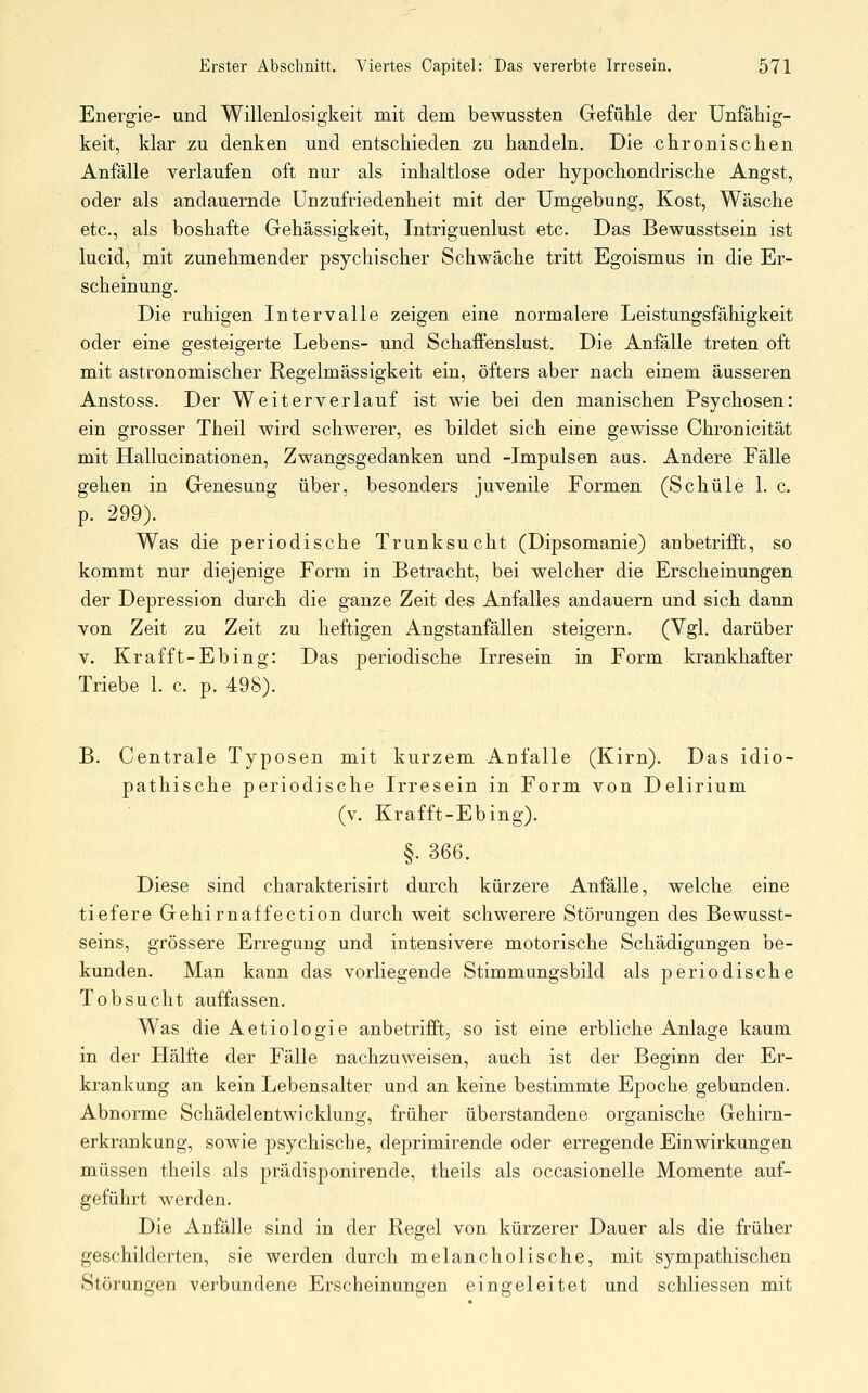Energie- und Willenlosigkeit mit dem bewussten Gefühle der Unfähig- keit, klar zu denken und entschieden zu handeln. Die chronischen Anfälle verlaufen oft nur als inhaltlose oder hypochondrische Angst, oder als andauernde Unzufriedenheit mit der Umgebung, Kost, Wäsche etc., als boshafte Gehässigkeit, Intriguenlust etc. Das Bewusstsein ist lucid, mit zunehmender psychischer Schwäche tritt Egoismus in die Er- scheinung. Die ruhigen Intervalle zeigen eine normalere Leistungsfähigkeit oder eine gesteigerte Lebens- und Schaffenslust. Die Anfälle treten oft mit astronomischer Regelmässigkeit ein, öfters aber nach einem äusseren Anstoss. Der Weiterverlauf ist wie bei den manischen Psychosen: ein grosser Theil wird schwerer, es bildet sich eine gewisse Chronicität mit Hallucinationen, Zwangsgedanken und -Imj)ulsen aus. Andere Fälle gehen in Genesung über, besonders juvenile Formen (Schule 1. c. p. 299). Was die periodische Trunksucht (Dipsomanie) anbetrifft, so kommt nur diejenige Form in Betracht, bei welcher die Erscheinungen der Depression durch die ganze Zeit des Anfalles andauern und sich dann von Zeit zu Zeit zu heftigen Angstanfällen steigern. (Vgl. darüber V. Krafft-Ebing: Das periodische Irresein in Form krankhafter Triebe 1. c. p. 498). B. Centrale Typosen mit kurzem Anfalle (Kirn). Das idio- pathische periodische Irresein in Form von Delirium (v. Krafft-Ebing), §. 366. Diese sind charakterisirt durch kürzere Anfälle, welche eine tiefere Gehirnaffection durch weit schwerere Störungen des Bewusst- seins, grössere Erregung und intensivere motorische Schädigungen be- kunden. Man kann das vorliegende Stimmungsbild als periodische Tobsucht auffassen. Was die Aetiologie anbetrifft, so ist eine erbliche Anlage kaum in der Hälfte der Fälle nachzuweisen, auch ist der Beginn der Er- krankung an kein Lebensalter und an keine bestimmte Epoche gebunden. Abnorme Schädelentwicklung, früher überstandene organische Gehirn- erkrankung, sowie psychische, deprimirende oder erregende Einwirkungen müssen theils als prädisponirende, theils als occasionelle Momente auf- geführt werden. Die Anfälle sind in der Regel von kürzerer Dauer als die früher geschilderten, sie werden durch melancholische, mit sympathischen Störungen verbundene Erscheinungen eingeleitet und schliessen mit