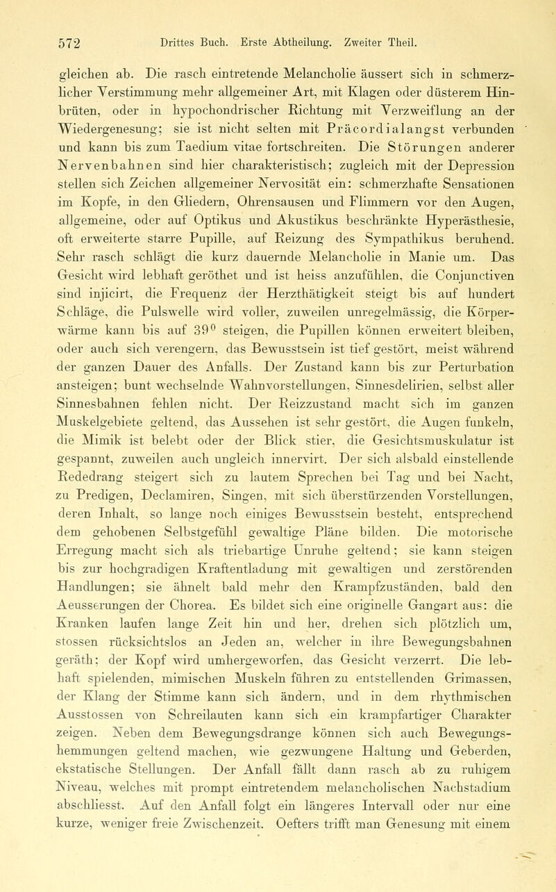 gleichen ab. Die rasch eintretende Melancholie äussert sich in schmerz- licher Verstimmung mehr allgemeiner Art, mit Klagen oder düsterem Hin- brüten, oder in hypochondrischer Richtung mit Verzweiflung an der Wiedergenesung; sie ist nicht selten mit Präcordialangst verbunden und kann bis zum Taedium vitae fortschreiten. Die Störungen anderer Nervenbahnen sind hier charakteristisch; zugleich mit der Depression stellen sich Zeichen allgemeiner Nervosität ein: schmerzhafte Sensationen im Kopfe, in den Gliedern, Ohrensausen und Flimmern vor den Augen, allgemeine, oder auf Optikus und Akustikus beschränkte Hyperästhesie, oft erweiterte starre Pupille, auf Reizung des Sympathikus beruhend. Sehr rasch schlägt die kurz dauernde Melancholie in Manie um. Das Gesicht wird lebhaft geröthet und ist heiss anzufühlen, die Conjunctiven sind injicirt, die Frequenz der Herzthätigkeit steigt bis auf hundert Schläge, die Pulswelle wird voller, zuweilen unregelmässig, die Körper- wärme kann bis auf 39^ steigen, die Pupillen können erweitert bleiben, oder auch sich verengern, das Bewusstsein ist tief gestört, meist während der ganzen Dauer des Anfalls. Der Zustand kann bis zur Perturbation ansteigen; bunt wechselnde Wahnvorstellungen, Sinnesdelirien, selbst aller Sinnesbahnen fehlen nicht. Der Reizzustand macht sich im ganzen Muskelgebiete geltend, das Aussehen ist sehr gestört, die Augen funkeln, die Mimik ist belebt oder der Blick stier, die Gesichtsmuskulatur ist gespannt, zuweilen auch ungleich innervirt. Der sich alsbald einstellende Rededrang steigert sich zu lautem Sprechen bei Tag und bei Nacht, zu Predigen, Declamiren, Singen, mit sich überstürzenden Vorstellungen, deren Inhalt, so lange noch einiges Bewusstsein besteht, entsprechend dem gehobenen Selbstgefühl gewaltige Pläne bilden. Die motorische Erregung macht sich als triebartige Unruhe geltend; sie kann steigen bis zur hochgradigen Kraftentladung mit gewaltigen und zerstörenden Handlungen; sie ähnelt bald mehr den Krampfzuständen, bald den Aeusserungen der Chorea. Es bildet sich eine originelle Gangart aus: die Kranken laufen lange Zeit hin und her, drehen sich plötzlich um, stossen rücksichtslos an Jeden an, welcher in ihre Bewegungsbahnen geräth; der Kopf wird umhergeworfen, das Gesicht verzerrt. Die leb- haft spielenden, mimischen Muskeln führen zu entstellenden Grimassen, der Klang der Stimme kann sich ändern, und in dem rhythmischen Ausstossen von Schreilauten kann sich ein krampfartiger Charakter zeigen. Neben dem Bewegungsdrange können sich auch Bewegungs- hemmungen geltend machen, wie gezwungene Haltung und Geberden, ekstatische Stellungen. Der Anfall fällt dann rasch ab zu ruhigem Niveau, welches mit prompt eintretendem melancholischen Nachstadium abschliesst. Auf den Anfall folgt ein längeres Intervall oder nur eine kurze, weniger freie Zwischenzeit. Oefters trifft man Genesung mit einem