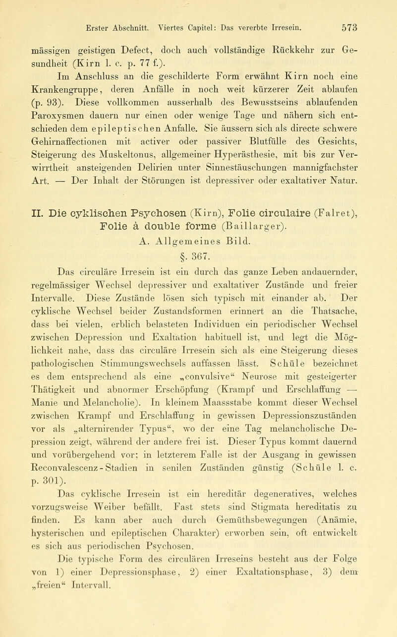 massigen geistigen Defect, doch auch vollständige Rückkehr zur Ge- sundheit (Kirn 1. c. p. 77 f.). Im Anschluss an die geschilderte Form erwähnt Kirn noch eine Krankengruppe, deren Anfälle in noch weit kürzerer Zeit ablaufen (p. 93). Diese vollkommen ausserhalb des Bewusstseins ablaufenden Paroxysmen dauern nur einen oder wenige Tage und nähern sich ent- schieden dem epileptischen Anfalle. Sie äussern sich als directe schwere Gehirnaffectionen mit activer oder passiver Blutfülle des Gesichts, Steigerung des Muskeltonus, allgemeiner Hyperästhesie, mit bis zur Ver- wirrtheit ansteigenden Delirien unter Sinnestäuschungen mannigfachster Art. — Der Inhalt der Störungen ist depressiver oder exaltativer Natur. IL Die cyklisclien Psycliosen (Kim), Folie circulaire (Falret), Folie ä double forme (Bai 11 arg er). A. Allgemeines Bild. §. 367. Das circuläre Irresein ist ein durch das ganze Leben andauernder, regelmässiger Wechsel depressiver und exaltativer Zustände und freier Intervalle. Diese Zustände lösen sich typisch mit einander ab. Der cyklische Wechsel beider Zustandsformen erinnert an die Thatsache, dass bei vielen, erblich belasteten Individuen ein periodischer Wechsel zwischen Depression und Exaltation habituell ist, und legt die Mög- lichkeit nahe, dass das circuläre Irresein sich als eine Steigerung dieses pathologischen Stimmungswechsels auffassen lässt. Schule bezeichnet es dem entsprechend als eine „convulsive Neurose mit gesteigerter Thätigkeit und abnormer Erschöpfung (Krampf und Erschlaffung — Manie und Melancholie). In kleinem Maassstabe kommt dieser Wechsel zwischen Krampf und Erschlaffung in gewissen Depressionszuständen vor als „alternirender Typus, wo der eine Tag melancholische De- pression zeigt, während der andere frei ist. Dieser Typus kommt dauernd und vorübergehend vor; in letzterem Falle ist der Ausgang in gewissen Reconvalescenz- Stadien in senilen Zuständen günstig (Schule \. c. p. 301). Das cyklische Irresein ist ein hereditär degeneratives, welches vorzugsweise Weiber befällt. Fast stets sind Stigmata hereditatis zu finden. Es kann aber auch durch Gemüthsbewegungen (Anämie, hysterischen und epileptischen Charakter) erworben sein, oft entwickelt es sich aus periodischen Psychosen. Die typische Form des circulären Irreseins besteht aus der Folge von 1) einer Depressionsphase, 2) einer Exaltationsphase, 3) dem „freien Intervall.