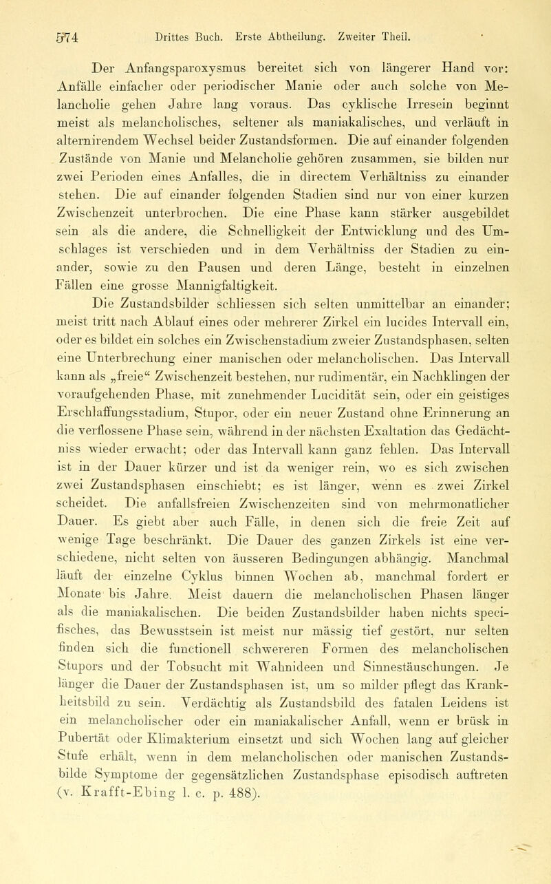 Der Anfaugsparoxysmus bereitet sich von längerer Hand vor: Anfälle einfacher oder periodischer Manie oder auch solche von Me- lancholie gehen Jahre lang voraus. Das cyklische Irresein beginnt meist als melancholisches, seltener als maniakalisches, und verläuft in alternirendem Wechsel beider Zustandsformen. Die auf einander folgenden Zustände von Manie und Melancholie gehören zusammen, sie bilden nur zwei Perioden eines Anfalles, die in directem Verhältniss zu einander stehen. Die auf einander folgenden Stadien sind nur von einer kurzen Zwischenzeit unterbrochen. Die eine Phase kann stärker ausgebildet sein als die andere, die Schnelligkeit der Entwicklung und des Um- schlages ist verschieden und in dem Yerhältniss der Stadien zu ein- ander, sowie zu den Pausen und deren Länge, besteht in einzelnen Fällen eine grosse Mannigfaltigkeit. Die Zustandsbilder schliessen sich selten unmittelbar an einander; meist tritt nach Ablauf eines oder mehrerer Zirkel ein lucides Intervall ein, oder es bildet ein solches ein Zwischenstadium zweier Zustandsphasen, selten eine Unterbrechung einer manischen oder melancholischen. Das Intervall kann als „freie Zwischenzeit bestehen, nur rudimentär, ein Nachklingen der voraufgehenden Phase, mit zunehmender Lucidität sein, oder ein geistiges Erschlaffungsstadium, Stupor, oder ein neuer Zustand ohne Erinnerung an die verflossene Phase sein, während in der nächsten Exaltation das Gedächt- niss wieder erwacht; oder das Intervall kann ganz fehlen. Das Intervall ist in der Dauer kürzer und ist da weniger rein, wo es sich zwischen zwei Zustandsphasen einschiebt; es ist länger, wenn es zwei Zirkel scheidet. Die anfallsfreien Zwischenzeiten sind von mehrmonatlicher Dauer. Es giebt aber auch Fälle, in denen sich die freie Zeit auf wenige Tage beschränkt. Die Dauer des ganzen Zirkels ist eine ver- schiedene, nicht selten von äusseren Bedingungen abhängig. Manchmal läuft der einzelne Cyklus binnen Wochen ab, manchmal fordert er Monate bis Jahre. Meist dauern die melanchohsehen Phasen länger als die maniakalischen. Die beiden Zustandsbilder haben nichts speci- fisches, das Bewusstsein ist meist nur massig tief gestört, nur selten finden sich die functionell schwereren Formen des melancholischen Stupors und der Tobsucht mit Wahnideen und Sinnestäuschungen. Je länger die Dauer der Zustandsphasen ist, um so milder pflegt das Krank- heitsbild zu sein. Verdächtig als Zustandsbild des fatalen Leidens ist ein melancholischer oder ein maniakalischer Anfall, wenn er brüsk in Pubertät oder Klimakterium einsetzt und sich Wochen lang auf gleicher Stufe erhält, wenn in dem melancholischen oder manischen Zustands- bilde Symptome der gegensätzlichen Zustandsphase episodisch auftreten (v. Krafft-Ebing 1. c. p. 488).