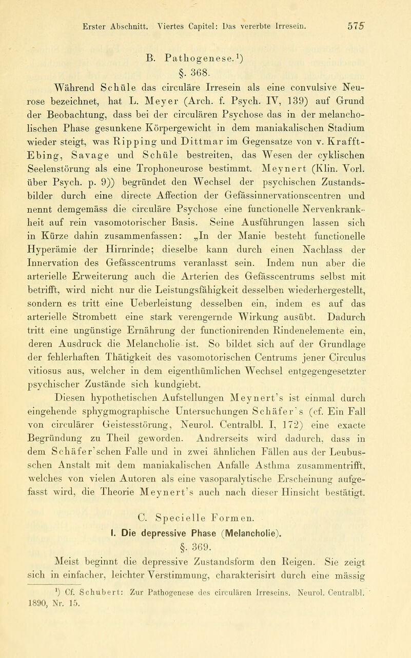 B. Pathogenese.^) §. 368. Während Schule das chxuläre Irresein als eine convulsive Neu- rose bezeichnet, hat L. Meyer (Arch. f. Psych. IV, 139) auf Grund der Beobachtung, dass bei der circulären Psychose das in der melancho- lischen Phase gesunkene Körpergewicht in dem maniakalischen Stadium wieder steigt, was Bipping und Dittmar im Gegensatze von v. Kr äff t- Ebing, Savage und Schule bestreiten, das Wesen der cyklischen Seelenstörung als eine Trophoneurose bestimmt. Meynert (Klin. Vorl. über Psych, p. 9)) begründet den Wechsel der psychischen Zustands- bilder durch eine directe Affection der Gefässinnervationscentren und nennt demgemäss die circuläre Psychose eine functionelle Nervenkrank- heit auf rein vasomotorischer Basis. Seine Ausführungen lassen sich in Kürze dahin zusammenfassen: „In der Manie besteht functionelle Hyperämie der Hirnrinde; dieselbe kann durch einen Nachlass der Innervation des Gefässcentrums veranlasst sein. Indem nun aber die arterielle Erweiterung auch die Arterien des Gefässcentrums selbst mit betrifft, wird nicht nur die Leistungsfähigkeit desselben wiederhergestellt, sondern es tritt eine Ueberleistung desselben ein, indem es auf das arterielle Strombett eine stark verengernde Wirkung ausübt. Dadurch tritt eine ungünstige Ernährung der functionirenden Bindenelemente ein, deren Ausdruck die Melancholie ist. So bildet sich auf der Grundlage der fehlerhaften Thätigkeit des vasomotorischen Centrums jener Circulus vitiosus aus, welcher in dem eigenthümlichen Wechsel entgegengesetzter psychischer Zustände sich kundgiebt. Diesen hypothetischen Aufstellungen Meynert's ist einmal durch eingehende sphygmographische Untersuchungen Schäfer's (cf. Ein Fall von circulärer Geistesstörung, Neurol. Centralbl. I, 172) eine exacte Begründung zu Theil geworden. Andrerseits wird dadurch, dass in dem Schäfer'sehen Falle und in zwei ähnlichen Fällen aus der Leubus- schen Anstalt mit dem maniakalischen Anfalle Asthma zusammentrifft, welches von vielen Autoren als eine vasoparalytische Erscheinung aufge- fasst wird, die Theorie Meynert's auch nach dieser Hinsicht bestätigt. C. Specielle Formen. I. Die depressive Phase (Melancholie). §. 369. Meist beginnt die depressive Zustandsform den Beigen. Sie zeigt sich in einfacher, leichter Verstimmung, charakterisirt durch eine massig ') Cf. Schubert: Zur Pathogenese des circulären Irreseins. Neurol. Centralbl. 1890, Nr. 15.