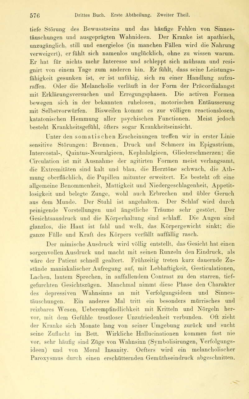 tiefe Störung des Bewusstseins und das häufige Fehlen von Sinnes- täuschungen und ausgeprägten Wahnideen. Der Kranke ist apathisch, unzugängHch, still und energielos (in manchen Fällen wird die Nahrung verweigert), erfühlt sich namenlos unglücklich, ohne zu wissen warum. Er hat für nichts mehr Interesse und schleppt sich mühsam und resi- gnirt von einem Tage zum anderen hin. Er fühlt, dass seine Leistungs- fähigkeit gesunken ist, er ist unfähig, sich zu einer Handlung aufzu- raffen. Oder die Melancholie verläuft in der Form der Präcordialangst mit Erklärungsversuchen und Erregungsphasen. Die activen Formen bewegen sich in der bekannten ruhelosen, motorischen Entäusserung mit Selbstvorwürfen. Bisweilen kommt es zur völligen reactionslosen, katatonischen Hemmung aller j)sychischen Functionen. Meist jedoch besteht Krankheitsgefühl, öfters sogar Krankheitseinsicht. Unter den somatischen Erscheinungen treffen wir in erster Linie sensitive Störungen: Brennen, Druck und Schmerz im Epigastrium, Intercostal-, Qaintus-Neuralgieen, Kephalalgieen, Gliederschmerzen; die Circulation ist mit Ausnahme der agitirten Formen meist verlangsamt, die Extremitäten sind kalt und blau, die Herztöne schwach, die Ath- mung oberflächlich, die Pupillen mitunter erweitert. Es besteht oft eine allgemeine Benommenheit, Mattigkeit und Niedergeschlagenheit, Appetit- losigkeit und belegte Zunge, wohl auch Erbrechen und übler Geruch aus dem Munde. Der Stuhl ist angehalten. Der Schlaf wird durch peinigende Vorstellungen und ängstliche Träume sehr gestört. Der Gesichtsausdruck und die Körperhaltung sind schlaff. Die Augen sind glanzlos, die Haut ist fahl und welk, das Körpergewicht sinkt; die ganze Fülle und Kraft des Körpers verfällt auffällig rasch. Der mimische Ausdruck wird völlig entstellt, das Gesicht hat einen sorgenvollen Ausdruck und macht mit seinen Runzeln den Eindruck, als wäre der Patient schnell gealtert. Frühzeitig treten kurz dauernde Zu- stände maniakalischer Aufregung auf, mit Lebhaftigkeit, Gesticulationen, Lachen, lautem Sprechen, in auffallendem Contrast zu den starren, tief- gefurchten Gesichtszügen. Manchmal nimmt diese Phase den Charakter des depressiven Wahnsinns an mit Verfolgungsideen und Sinnes- täuschungen. Ein anderes Mal tritt ein besonders mürrisches und reizbares Wesen, Ueberempfindlichkeit mit Kritteln und Nörgeln her- vor, mit dem Gefühle trostloser Unzufriedenheit verbunden. Oft zieht der Kranke sich Monate lang von seiner Umgebung zurück und sucht seine Zuflucht im Bett. Wirkliche Hallucinationen kommen fast nie vor, sehr häufig sind Züge von Wahnsinn (Symbolisirungen, Verfolgungs- ideen) und von Moral Insanity. Oefters wird ein melancholischer Paroxysmus durch einen ersphütternden Gemüthseindruck abgeschnitten.