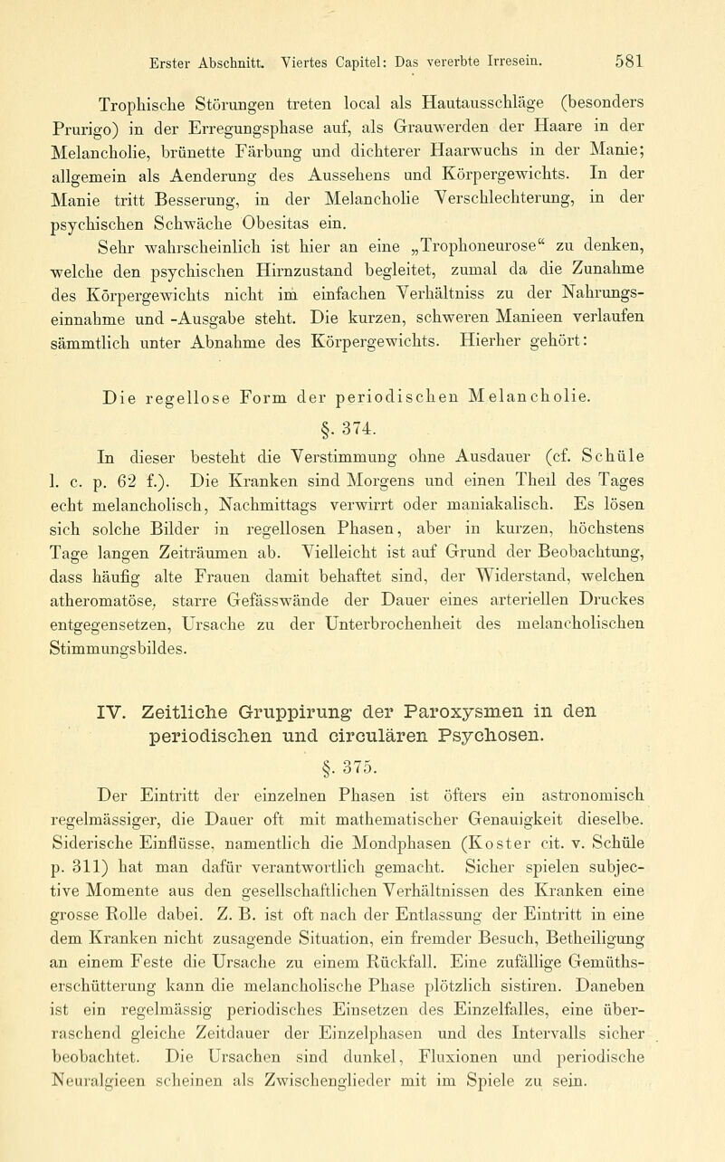 Trophische Störungen treten local als Hautausschläge (besonders Prurigo) in der Erregungsphase auf, als Grauwerden der Haare in der MelanchoHe, brünette Färbung und dichterer Haarwuchs in der Manie; allgemein als Aenderung des Aussehens und Körpergewichts. In der Manie tritt Besserung, in der Melancholie Yerschlechterung, in der psychischen Schwäche Obesitas ein. Sehr wahrscheinlich ist hier an eine „Trophoneurose zu denken, welche den psychischen Hirnzustand begleitet, zumal da die Zunahme des Körpergewichts nicht im einfachen Yerhältniss zu der Nahrungs- einnahme und -Ausgabe steht. Die kurzen, schweren Manieen verlaufen sämmtlich unter Abnahme des Körpergewichts. Hierher gehört: Die regellose Form der periodischen Melancholie. §• 374. In dieser besteht die Verstimmung ohne Ausdauer (cf. Schule 1. c. p. 62 f.). Die Kranken sind Morgens und einen Theil des Tages echt melancholisch, Nachmittags verwirrt oder maniakalisch. Es lösen, sich solche Bilder in regellosen Phasen, aber in kurzen, höchstens Tage langen Zeiträumen ab. Vielleicht ist auf Grund der Beobachtung, dass häufig alte Frauen damit behaftet sind, der Widerstand, welchen atheromatöse, starre Gefässwände der Dauer eines arteriellen Druckes entgegensetzen, Ursache zu der Unterbrochenheit des melancholischen Stimmungsbildes. IV. Zeitliclie Gruppirung der Paroxysmen in den periodiselien und circnlären Psychosen. §. 375. Der Eintritt der einzelnen Phasen ist öfters ein astronomisch regelmässiger, die Dauer oft mit mathematischer Genauigkeit dieselbe. Siderische Einflüsse, namentlich die Mondphasen (Koster cit. v. Schule p. 311) hat man dafür verantwortlich gemacht. Sicher spielen subjec- tive Momente aus den gesellschaftlichen Verhältnissen des Kranken eine grosse Rolle dabei. Z. B. ist oft nach der Entlassung der Eintritt in eine dem Kranken nicht zusagende Situation, ein fremder Besuch, Betheiligung an einem Feste die Ursache zu einem Rückfall. Eine zufällige Gemüths- erschütterung kann die melancholische Phase plötzlich sistiren. Daneben ist ein regelmässig periodisches Einsetzen des Einzelfalles, eine über- raschend gleiche Zeitdauer der Einzelphasen und des Intervalls sicher beobachtet. Die Ursachen sind dunkel, Fluxionen und periodische Neuralgieen scheinen als Zwischenglieder mit im Spiele zu sein.