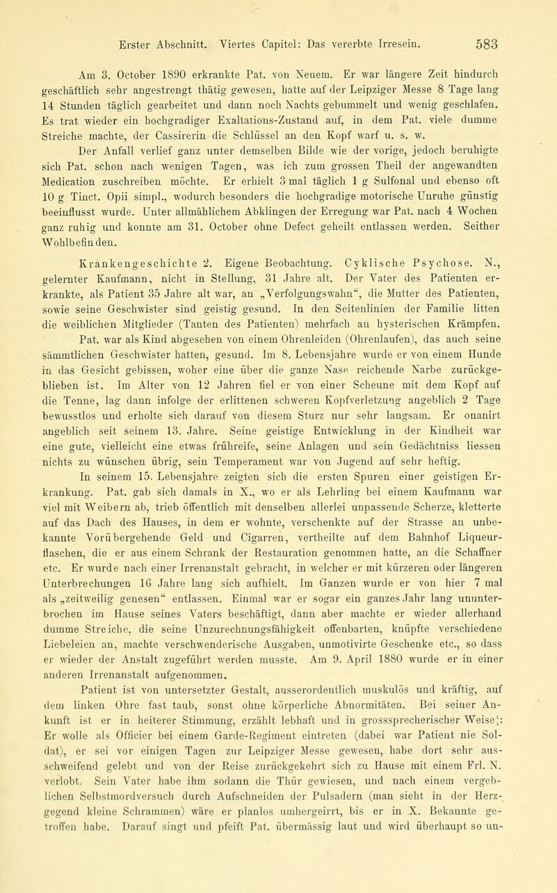 Am 3. October 1890 erkrankte Pat. von Neuem. Er war längere Zeit hindurch geschäftlich sehr angestrengt thätig gewesen, hatte auf der Leipziger Messe 8 Tage lang 14 Stunden täglich gearbeitet und dann noch Nachts gebummelt und wenig geschlafen. Es trat wieder ein hochgradiger Exaltations-Zustand auf, in dem Pat. viele dumme Streiche machte, der Cassirerin die Schlüssel an den Kopf warf u. s. w. Der Anfall verlief ganz unter demselben Bilde wie der vorige, jedoch beruhigte sich Pat. schon nach wenigen Tagen, was ich zum grossen Theil der angewandten Medication zuschreiben möchte. Er erhielt 3 mal täglich 1 g Sulfonal und ebenso oft 10 g Tinct. Opii simpl., wodurch besonders die hochgradige motorische Unruhe günstig beeinflusst wurde. Unter allmählichem Abklingen der Erregung war Pat. nach 4 Wochen ganz ruhig und konnte am 31. October ohne Defect geheilt entlassen werden. Seither Wohlbefiaden. Krankengeschichte 2. Eigene Beobachtung. Cyklische Psychose. N., gelernter Kaufmann, nicht in Stellung, 31 Jahre alt. Der Vater des Patienten er- krankte, als Patient 35 Jahre alt war, an „Verfolgungswahn, die Mutter des Patienten, sowie seine Geschwister sind geistig gesund. In den Seitenlinien der Familie litten die weiblichen Mitglieder (Tanten des Patienten) mehrfach an hysterischen Krämpfen. Pat. war als Kind abgesehen von einem Ohrenleiden (Ohrenlaufen), das auch seine sämmtlichen Geschwister hatten, gesund. Im 8. Lebensjahre wurde er von einem Hunde in das Gesicht gebissen, woher eine über die ganze Nase reichende Narbe zurückge- blieben ist. Im Alter von 12 Jahren fiel er von einer Scheune mit dem Kopf auf die Tenne, lag dann infolge der erlittenen schweren Kopfverletzung angeblich 2 Tage bewusstlos und erholte sich darauf von diesem Sturz nur sehr langsam. Er onanirt angeblich seit seinem 13. Jahre. Seine geistige Entwicklung in der Kindheit war eine gute, vielleicht eine etwas frühreife, seine Anlagen und sein Gedächtniss Hessen nichts zu wünschen übrig, sein Temperament war von Jugend auf sehr heftig. In seinem 15. Lebensjahre zeigten sich die ersten Spuren einer geistigen Er- krankung. Pat. gab sich damals in X., wo er als Lehrling bei einem Kaufmann war viel mit Weibern ab, trieb öffentlich mit denselben allerlei unpassende Scherze, kletterte auf das Dach des Hauses, in dem er Avohnte, verschenkte auf der Strasse an unbe- kannte Vorübergehende Geld und Cigarren, vertheilte auf dem Bahnhof Liqueur- flaschen, die er aus einem Schrank der Restauration genommen hatte, an die Schaffner etc. Er wurde nach einer Irrenanstalt gebracht, in welcher er mit kürzeren oder längeren Unterbrechungen 16 Jahre lang sich aufhielt. Im Ganzen wurde er von hier 7 mal als „zeitweilig genesen entlassen. Einmal war er sogar ein ganzes Jahr lang ununter- brochen im Hause seines Vaters beschäftigt, dann aber machte er wieder allerhand dumme Streiche, die seine Unzurechnungsfähigkeit offenbarten, knüpfte verschiedene Liebeleien an, machte verschwenderische Ausgaben, unmotivirte Geschenke etc., so dass er wieder der Anstalt zugeführt werden musste. Am 9. April 1880 wurde er in einer anderen Irrenanstalt aufgenommen. Patient ist von untersetzter Gestalt, ausserordentlich muskulös und kräftig, auf dem linken Ohre fast taub, sonst ohne körperliche Abnormitäten. Bei seiner An- kunft ist er in heiterer Stimmung, erzählt lebhaft und in grosssprecherischer Weise j: Er wolle als Officier bei einem Garde-Regiment eintreten (dabei war Patient nie Sol- dat), er sei vor einigen Tagen zur Leipziger Messe gewesen, habe dort sehr aus- schweifend gelebt und von der Reise zurückgekehrt sich zu Hause mit einem Frl. N. verlobt. Sein Vater habe ihm sodann die Thür gewiesen, und nach einem vergeb- lichen Selbstmordversuch durch Aufschneiden der Pulsadern (man sieht in der Herz- gegend kleine Schrammen) wäre er planlos umhergeirrt, bis er in X. Bekannte ge- troffen habe. Darauf singt und pfeift Pat. übermässig laut und wird überhaupt so un-