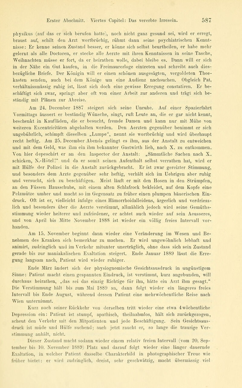 physikus (auf das er sich berufen hatte), noch nicht ganz gesund sei, wird er erregt, braust auf, schilt den Arzt wortbrüchig, rühmt dann seine psychiatrischen Kennt- nisse: Er kenne seinen Zustand besser, er könne sich selbst beurtheilen, er habe mehr gelernt als alle Doctoren, er stecke alle Aerzte mit ihren Kenntnissen in seine Tasche, Weihnachten müsse er fort, da er heirathen wolle, dabei bleibe es. Dann will er sich in der Nähe ein Gut kaufen, in die Freimaurerloge eintreten und schreibt auch dies- bezügliche Briefe. Der Königin will er einen schönen ausgesägten, vergoldeten Thee- kasten senden, auch bei dem Könige um eine Audienz nachsuchen. Obgleich Pat. verhältnissmässig ruhig ist, lässt sich doch eine gewisse Erregung constatiren. Er be- schäftigt sich zwar, springt aber oft von einer Arbeit zur anderen und trägt sich be- ständig mit Plänen zur Abreise. Am 24. December 1887 steigert sich seine Unruhe. Auf einer Spazierfahrt Vormittags äussert er beständig Wünsche, singt, ruft Leute an, die er gar nicht kennt, beschenkt in Kaufläden, die er besucht, fremde Damen und kann nur mit Mühe von weiteren Excentricitäten abgehalten werden. Den Aerzten gegenüber benimmt er sich ungebührlich, schimpft dieselben „Lumpe, nennt sie wortbrüchig und wird überhaupt recht heftig. Am 25. December Abends gelingt es ihm, aus der Anstalt zu entweichen und mit dem Geld, was ihm ein ihm bekannter Gastwirth lieh, nach X. zu entkommen. Von hier depeschirt er an den Inspector der Anstalt: „Sämmtliche Sachen nach X. schicken, N.-H6tel! und da er somit seinen Aufenthalt selbst verrathen hat, wird er mit Hülfe der Polizei in die Anstalt zurückgebracht. Er ist zwar gereizter Stimmung, und besonders dem Arzte gegenüber sehr heftig, verhält sich im Uebrigen aber ruhig und versucht, sich zu beschäftigen. Meist läuft er mit den Hosen in den Strümpfen, an den Füssen Hausschuhe, mit einem alten Schlafrock bekleidet, auf dem Kopfe eine Pelzmütze umher und macht so im Gegensatz zu früher einen plumpen bäuerischen Ein- druck, Oft ist er, vielleicht infolge eines Hämorrhoidalleidens, ärgerlich und verdriess- lich und besonders über die Aerzte verstimmt, allmählich jedoch wird seine Gemüths- stimmung wieder heiterer und zufriedener, er achtet auch wieder auf sein Aeusseres, und von April bis Mitte November 1888 ist wieder ein völlig freies Intervall voi'- handen. Am 15. November beginnt dann wieder eine Veränderung im Wesen und Be- nehmen des Kranken sich bemerkbar zu macheno Er wird ungewöhnlich lebhaft und animirt, zudringlich und im Verkehr mitunter unerträglich, ohne dass sich sein Zustand gerade bis zur maniakalischen Exaltation steigert. Ende Januar 1889 lässt die Erre- gung langsam nach, Patient wird wieder ruhiger. Ende März ändert sich der physiognomische Gesichtsausdruck in ungünstigem Sinne: Patient macht einen gespannten Eindruck, ist verstimmt, kurz angebunden, will durchaus heirathen, „das sei das einzig Richtige für ihn, hätte ein Arzt ihm gesagt. Die Verstimmung hält bis zum Mai 1889 an, dann folgt wieder ein längeres freies Intervall bis Ende August, während dessen Patient eine mehrwöchentliche Reise nach Wien unternimmt. Kurz nach seiner Rückkehr von derselben tritt wieder eine etwa 4wöchentliche Depression ein: Patient ist stumpf, apathisch, theilnahmlos, hält sich zurückgezogen, scheut den Verkehr mit den Mitpatienten und jede Beschäftigung. Sein Gesichtsaus- druck ist müde und Hülfe suchend; auch jetzt raucht er, so lange die traurige Ver- stimmung anhält, nicht. Dieser Zustand macht sodann wieder einem relativ freien Intervall (vom 20. Sep- tember bis 10. November 1889) Platz und darauf folgt wieder eine länger dauernde Exaltation, in welcher Patient dasselbe Charakterbild in photographischer Treue wie früher bietet: er wird zudringlich, dreist, sehr geschwätzig, macht übermässig viel