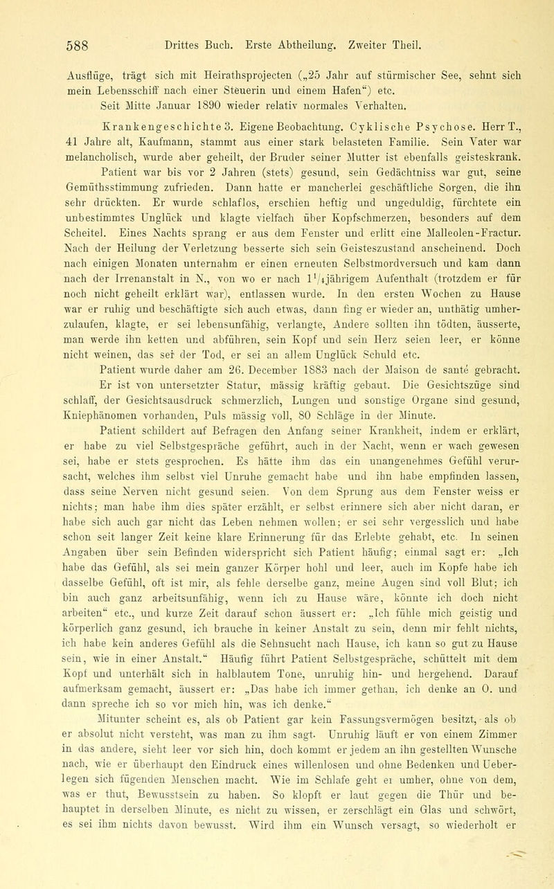 Ausflüge, trägt sich mit Heirathsprojecten („25 Jahr auf stürmischer See, sehnt sich mein Lebensschiff nach einer Steuerin und einem Hafen) etc. Seit Mitte Januar 1890 wieder relativ normales Verhalten. Krankengeschichte 3. Eigene Beobachtung. Cyklische Psychose. Herr T., 41 Jahre alt, Kaufmann, stammt aus einer stark belasteten Familie. Sein Vater war melancholisch, wurde aber geheilt, der Bruder seiner Mutter ist ebenfalls geisteskrank. Patient war bis vor 2 Jahren (stets) gesund, sein Gedächtniss war gut, seine Gemüthsstimmung zufrieden. Dann hatte er mancherlei geschäftliche Sorgen, die ihn sehr drückten. Er wurde schlaflos, erschien heftig und ungeduldig, fürchtete ein unbestimmtes Unglück und klagte vielfach über Kopfschmerzen, besonders auf dem Scheitel. Eines Nachts sprang er aus dem Eenster und erlitt eine Malleolen-Fractur. Nach der Heilung der Verletzung besserte sich sein Geisteszustand anscheinend. Doch nach einigen Monaten unternahm er einen erneuten Selbstmordversuch und kam dann nach der Irrenanstalt in N., von wo er nach l'/ijährigem Aufenthalt (trotzdem er für noch nicht geheilt erklärt war), entlassen wurde. In den ersten Wochen zu Hause war er ruhig und beschäftigte sich auch etwas, dann fing er wieder an, unthätig umher- zulaufen, klagte, er sei lebensunfähig, verlangte. Andere sollten ihn tödten, äusserte, man werde ihn ketten und abführen, sein Kopf und sein Herz seien leer, er könne nicht weinen, das ser der Tod, er sei an allem Unglück Schuld etc. Patient wurde daher am 26. December 1883 nach der Maison de saute gebracht. Er ist von untersetzter Statur, massig kräftig gebaut. Die Gesichtszüge sind schlaff, der Gesichtsausdruck schmerzlich, Lungen und sonstige Organe sind gesund, Kniephänomen vorhanden, Puls massig voll, 80 Schläge in der Minute. Patient schildert auf Befragen den Anfang seiner Krankheit, indem er erklärt, er habe zu viel Selbstgespräche geführt, auch in der Nacht, wenn er wach gewesen sei, habe er stets gesprochen. Es hätte ihm das ein unangenehmes Gefühl verur- sacht, welches ihm selbst viel Unruhe gemacht habe und ihn habe empfinden lassen, dass seine Nerven nicht gesund seien. Von dem Sprung aus dem Fenster weiss er nichts; man habe ihm dies später erzählt, er selbst erinnere sich aber nicht daran, er habe sich auch gar nicht das Leben nehmen wollen; er sei sehr vergesslich und habe schon seit langer Zeit keine klare Erinnerung für das Erlebte gehabt, etc. In seinen Angaben über sein Befinden widerspricht sich Patient häufig; einmal sagt er: „Ich habe das Gefühl, als sei mein ganzer Körper hohl und leer, auch im Kopfe habe ich dasselbe Gefühl, oft ist mir, als fehle derselbe ganz, meine Augen sind voll Blut; ich bin auch ganz arbeitsunfähig, wenn ich zu Hause wäre, könnte ich doch nicht arbeiten etc., und kurze Zeit darauf schon äussert er: „Ich fühle mich geistig und körperlich ganz gesund, ich brauche in keiner Anstalt zu sein, denn mir fehlt nichts, ich habe kein anderes Gefühl als die Sehnsucht nach Hause, ich kann so gut zu Hause sein, wie in einer Anstalt. Häufig führt Patient Selbstgespräche, schüttelt mit dem Kopf und unterhält sich in halblautem Tone, unruhig hin- und hergehend. Darauf aufmerksam gemacht, äussert er: „Das habe ich immer gethau, ich denke an 0. und dann spreche ich so vor mich hin, was ich denke. Mitunter scheint es, als ob Patient gar kein Fassungsvermögen besitzt, - als ob er absolut nicht versteht, was man zu ihm sagt. Unruhig läuft er von einem Zimmer in das andere, sieht leer vor sich hin, doch kommt er jedem an ihn gestellten Wunsche nach, wie er überhaupt den Eindruck eines willenlosen und ohne Bedenken und Ueber- legen sich fügenden Menschen macht. Wie im Schlafe geht et umher, ohne von dem, was er thut, Bewusstsein zu haben. So klopft er laut gegen die Thür und be- hauptet in derselben Minute, es nicht zu wissen, er zerschlägt ein Glas und schwört, es sei ihm nichts davon bewusst. Wird ihm ein Wunsch versagt, so wiederholt er