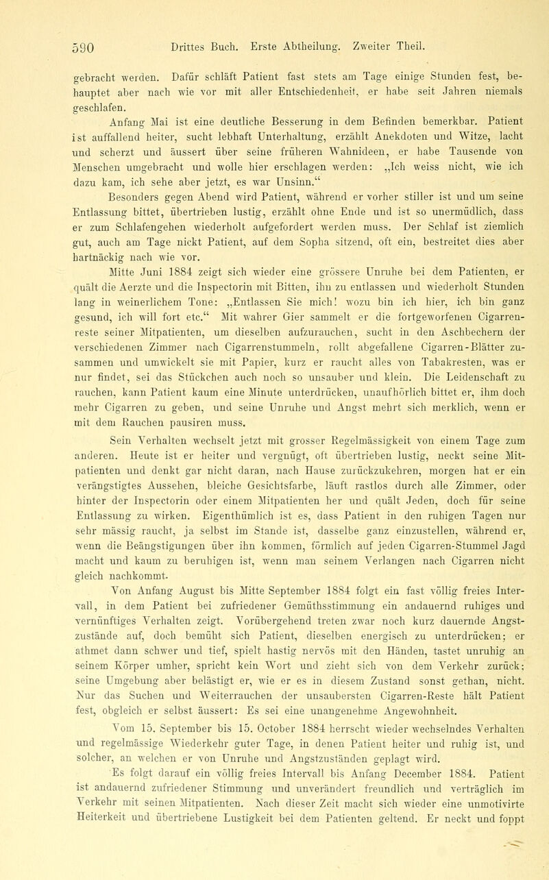 gebracht werden. Dafür schläft Patient fast stets am Tage einige Stunden fest, be- hauptet aber nach wie vor mit aller Entschiedenheit, er habe seit Jahren niemals geschlafen. Anfang Mai ist eine deutliche Besserung in dem Belinden bemerkbar. Patient ist auffallend heiter, sucht lebhaft Unterhaltung, erzählt Anekdoten und Witze, lacht und scherzt und äussert über seine früheren Wahnideen, er habe Tausende von Menschen umgebracht und wolle hier erschlagen werden: „Ich weiss nicht, wie ich dazu kam, ich sehe aber jetzt, es war Unsinn. Besonders gegen Abend wird Patient, während er vorher stiller ist und um seine Entlassung bittet, übertrieben lustig, erzählt ohne Ende und ist so unermüdlich, dass er zum Schlafengehen wiederholt aufgefordert werden muss. Der Schlaf ist ziemlich gut, auch am Tage nickt Patient, auf dem Sopha sitzend, oft ein, bestreitet dies aber hartnäckig nach wie vor. Mitte Juni 1884 zeigt sich wieder eine grössere Unruhe bei dem Patienten, er quält die Aerzte und die Inspectorin mit Bitten, ihn zu entlassen und wiederholt Stunden lang in weinerlichem Tone: „Entlassen Sie mich! wozu bin ich hier, ich bin ganz gesund, ich will fort etc. Mit wahrer Gier sammelt er die fortgeworfenen Cigarren- reste seiner Mitpatienten, um dieselben aufzurauchen, sucht in den Aschbechern der verschiedenen Zimmer nach Cigarrenstummeln, rollt abgefallene Cigarren-Blätter zu- sammen und umwickelt sie mit Papier, kurz er raucht alles von Tabakresten, was er nur findet, sei das Stückchen auch noch so unsauber und klein. Die Leidenschaft zu rauchen, kann Patient kaum eine Minute unterdrücken, unaufhörlich bittet er, ihm doch mehr Cigarren zu geben, und seine Unruhe und Angst mehrt sich merklich, wenn er mit dem Rauchen pausiren muss. Sein Verhalten wechselt jetzt mit grosser Regelmässigkeit von einem Tage zum anderen. Heute ist er heiter und vergnügt, oft übertrieben lustig, neckt seine Mit- patienten und denkt gar nicht daran, nach Hause zurückzukehren, morgen hat er ein verängstigtes Aussehen, bleiche Gesichtsfarbe, läuft rastlos durch alle Zimmer, oder hinter der Inspectorin oder einem Mitpatienten her und quält Jeden, doch für seine Entlassung zu wirken. Eigenthümlich ist es, dass Patient in den ruhigen Tagen nur sehr massig raucht, ja selbst im Stande ist, dasselbe ganz einzustellen, während er, wenn die Beängstigungen über ihn kommen, förmlich auf jeden Cigarren-Stummel Jagd macht und kaum zu beruhigen ist, wenn man seinem Verlangen nach Cigarren nicht gleich nachkommt. Von Anfang August bis Mitte September 1884 folgt ein fast völlig freies Inter- vall, in dem Patient bei zufriedener Gemüthsstimmung ein andauernd ruhiges und vernünftiges Verhalten zeigt. Vorübergehend treten zwar noch kurz dauernde Angst- zustände auf, doch bemüht sich Patient, dieselben energisch zu unterdrücken; er athmet dann schwer und tief, spielt hastig nervös mit den Händen, tastet unruhig an seinem Körper umher, spricht kein Wort und zieht sich von dem Verkehr zurück; seine Umgebung aber belästigt er, wie er es in diesem Zustand sonst gethan, nicht. Nur das Suchen und Weiterrauchen der unsaubersten Cigarren-Reste hält Patient fest, obgleich er selbst äussert: Es sei eine unangenehme Angewohnheit. Vom 15. September bis 15. October 1884 herrscht wieder wechselndes Verhalten nnd regelmässige Wiederkehr guter Tage, in denen Patient heiter und ruhig ist, und solcher, an welchen er von Unruhe und Angstzuständen geplagt wird. Es folgt darauf ein völlig freies Intervall bis Anfang December 1884. Patient ist andauernd zufriedener Stimmung und unverändert freundlich und verträglich im Verkehr mit seinen Mitpatienten. Nach dieser Zeit macht sich wieder eine unmotivirte Heiterkeit und übertriebene Lustigkeit bei dem Patienten geltend. Er neckt und foppt