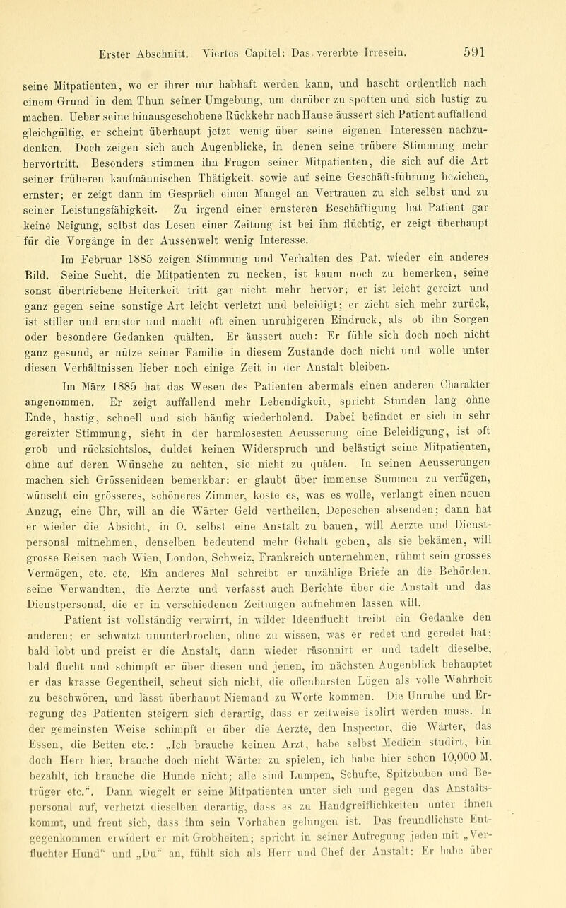 seine Mitpatienten, wo er ihrer ntir habhaft werden kann, und hascht ordentlich nach einem Grund in dem Thun seiner Umgebung, um darüber zu spotten und sich lustig zu machen. Ueber seine hinausgeschobene Rückkehr nach Hause äussert sich Patient auffallend gleichgültig, er scheint überhaupt jetzt wenig über seine eigenen Interessen nachzu- denken. Doch zeigen sich auch Augenblicke, in denen seine trübere Stimmung mehr hervortritt. Besonders stimmen ihn Fragen seiner Mitpatienten, die sich auf die Art seiner früheren kaufmännischen Thätigkeit, sowie auf seine Geschäftsführung beziehen, ernster; er zeigt dann im Gespräch einen Mangel an Vertrauen zu sich selbst und zu seiner Leistungsfähigkeit. Zu irgend einer ernsteren Beschäftigung hat Patient gar keine Neigung, selbst das Lesen einer Zeitung ist bei ihm flüchtig, er zeigt überhaupt für die Vorgänge in der Aussenwelt wenig Interesse. Im Februar 1885 zeigen Stimmung und Verhalten des Pat. wieder ein anderes Bild. Seine Sucht, die Mitpatienten zu necken, ist kaum noch zu bemerken, seine sonst übertriebene Heiterkeit tritt gar nicht mehr hervor; er ist leicht gereizt und ganz gegen seine sonstige Art leicht verletzt und beleidigt; er zieht sich mehr zurück, ist stiller und ernster und macht oft einen unruhigeren Eindruck, als ob ihn Sorgen oder besondere Gedanken quälten. Er äussert auch: Er fühle sich doch noch nicht ganz gesund, er nütze seiner Familie in diesem Zustande doch nicht und wolle unter diesen Verhältnissen lieber noch einige Zeit in der Anstalt bleiben. Im März 1885 hat das Wesen des Patienten abermals einen anderen Charakter angenommen. Er zeigt auffallend mehr Lebendigkeit, spricht Stunden lang ohne Ende, hastig, schnell und sich häufig wiederholend. Dabei befindet er sich in sehr gereizter Stimmung, sieht in der harmlosesten Aeusserung eine Beleidigung, ist oft grob und rücksichtslos, duldet keinen Widerspruch und belästigt seine Mitpatienten, ohne auf deren Wünsche zu achten, sie nicht zu quälen. In seinen Aeusserungen machen sich Grössenideen bemerkbar: er glaubt über immense Summen zu verfügen, wünscht ein grösseres, schöneres Zimmer, koste es, was es wolle, verlangt einen neuen Anzug, eine Uhr, will an die Wärter Geld vertheilen, Depeschen absenden; dann hat er wieder die Absicht, in 0. selbst eine Anstalt zu bauen, will Aerzte und Dienst- personal mitnehmen, denselben bedeutend mehr Gehalt geben, als sie bekämen, will grosse Reisen nach Wien, London, Schweiz, Frankreich unternehmen, rühmt sein grosses Vermögen, etc. etc. Ein anderes Mal schreibt er unzählige Briefe an die Behörden, seine Verwandten, die Aerzte und verfasst auch Berichte über die Anstalt und das Dienstpersonal, die er in verschiedenen Zeitungen aufnehmen lassen will. Patient ist vollständig verwirrt, in wilder Ideenflucht treibt ein Gedanke den anderen; er schwatzt ununterbrochen, ohne zu wissen, was er redet und geredet hat; bald lobt und preist er die Anstalt, dann wieder räsonnirt er und ladelt dieselbe, bald flucht und schimpft er über diesen und jenen, im nächsten Augenblick behauptet er das krasse Gegentheil, scheut sich nicht, die offenbarsten Lügen als volle Wahrheit zu beschwören, und lässt überhaupt Niemand zu Worte kommen. Die Unruhe und Er- regung des Patienten steigern sich derartig, dass er zeitweise isolirt werden muss. In der gemeinsten Weise schimpft er über die Aerzte, den Inspector, die Wärter, das Essen, die Betten etc.: „Ich brauche keinen Arzt, habe selbst Medicin studirt, bin doch Herr hier, brauche doch nicht Wärter zu spielen, ich habe hier schon 10,000 M. bezahlt, ich brauche die Hunde nicht; alle sind Lumpen, Schufte, Spitzbuben und Be- trüger etc.. Dann wiegelt er seine Mitpatienten unter sich und gegen das Anstalts- personal auf, verhetzt dieselben derartig, dass es zu Handgreiflichkeiten unter ihnen kommt, und freut sich, dass ihm sein Vorhaben gelungen ist. Das freundlichste Ent- gegenkommen erwidert er mit Grobheiten; spricht in seiner Aufregung jeden mit „Ver- fluchter Hund und „Du an, fühlt sich als Herr und Chef der Anstalt: Er habe über