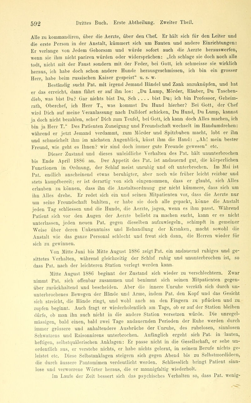 Alle zu kommandiren, über die Aerzte, über den Chef. Er hält sich für den Leiter und die erste Person in der Anstalt, kümmert sich um Bauten und andere Einrichtungen: Er verlange von Jedem Gehorsam und würde sofort auch die Aerzte herauswerfen, wenn sie ihm nicht pariren würden oder widersprächen: „Ich schlage sie doch noch alle todt nicht mit der Faust sondern mit der Feder, bei Gott, ich schmeisse sie wirklich heraus, ich habe doch schon andere Hunde herausgeschmissen, ich bin ein grosser Herr, habe beim russischen Kaiser gespeist u. s. w. Beständig sucht Fat. mit irgend Jemand Händel und Zank anzuknüpfen, und hat er das erreicht, dann fährt er auf ihn los: „Du Lump, Mörder, Räuber, Du Taschen- dieb, was bist Du? Gar nichts bist Du, Seh .... bist Du; ich bin Professor, Geheim- rath, Oberchef, ich Herr T., was kommst Du Hund hierher? Bei Gott, der Chef wird Dich auf meine Veranlassung nach Dalldorf schicken. Du Hund, Du Lump, kannst ja doch nicht bezahlen, scher' Dich zum Teufel, bei Gott, ich kann doch Alles machen, ich bin ja Herr T. Des Patienten Zuneigung und Freundschaft wechselt im Handumdrehen: während er jetzt Jemand verdammt, zum Mörder und Spitzbuben macht, lobt er ihn und schmeichelt ihm im nächsten Augenblick, küsst ihm die Hand: „Ah! mein bester Freund, wie geht es Ihnen? wir sind doch immer gute Freunde gewesen etc. Dieser Zustand und dieses unleidliche Verhalten des Pat. hält ununterbrochen bis Ende April 1886 an. Der Appetit des Pat. ist andauernd gut, die körperlichen Functionen in Ordnung, der Schlaf meist unruhig und oft unterbrochen. Im Mai ist Pat. endlich anscheinend etwas beruhigter, aber noch wie früher leicht reizbar und stets kampfbereit; er ist derartig von sich eingenommen, dass er glaubt, sich Alles erlauben zu können, dass ihn die Anstaltsordnung gar nicht kümmere, dass sich um ihn Alles drehe. Er redet sich ein und seinen Mitpatienten vor, dass die Aerzte nur um seine Freundschaft buhlten, er habe sie doch alle gepackt, könne die Anstalt jeden Tag schliessen und die Hunde, die Aerzte, jagen, wenn es ihm passt. Während Patient sich vor den Augen der Aerzte beliebt zu machen sucht, kann er es nicht unterlassen, jeden neuen Pat. gegen dieselben aufzuwiegeln, schimpft in gemeiner Weise über deren ünkenntniss und Behandlung der Kranken, macht sowohl die Anstalt wie das ganze Personal schlecht und freut sich dann, die Herren wieder für sich zu gewinnen. Von Mitte Juni bis Mitte August 1886 zeigt Pat. ein andauernd ruhiges und ge- sittetes Verhalten, während gleichzeitig der Schlaf ruhig und ununterbrochen ist, so dass Pat. nach der leichteren Station verlegt werden kann. Mitte August 1886 beginnt der Zustand sich wieder zu verschlechtern. Zwar nimmt Pat. sich offenbar zusammen und benimmt sich seinen Mitpatienten gegen- über zurückhaltend und bescheiden. Aber die innere Unruhe verräth sich durch un- unterbrochenes Bewegen der Hände und Arme, indem Pat. den Kopf und das Gesicht sich streicht, die Hände ringt, und wohl auch an den Fingern zu pflücken und zu zupfen beginnt. Auch fragt er wiederholentlich am Tage, ob er auf der Station bleiben dürfe, ob man ihn auch nicht in die andere Station versetzen würde. Die unregel- mässigen, bald einen, bald zwei Tage andauernden Perioden der Ruhe werden durch immer grössere und anhaltendere Ausbrüche der Unruhe, des ruhelosen, sinnlosen Schwatzens und Raisonnirens unterbrochen. Anfänglich ergeht sich Pat. in lauten, heftigen, selbstquälerischen Anklagen: Er passe nicht in die Gesellschaft, er sehe un- ordentlich aus, er verstehe nichts, er habe nichts gelernt, in seinem Berufe nichts ge- leistet etc. Diese Selbstanklagen steigern sich gegen Abend bis zu Selbstmordideen, die durch äussere Pantomimen verdeutlicht werden. Schliesslich bringt Patient sinn- lose und verworrene Wörter heraus, die er mannigfaltig wiederholt. Im Laufe der Zeit bessert sich das psychisches Verhalten so, dass Pat. wenig-