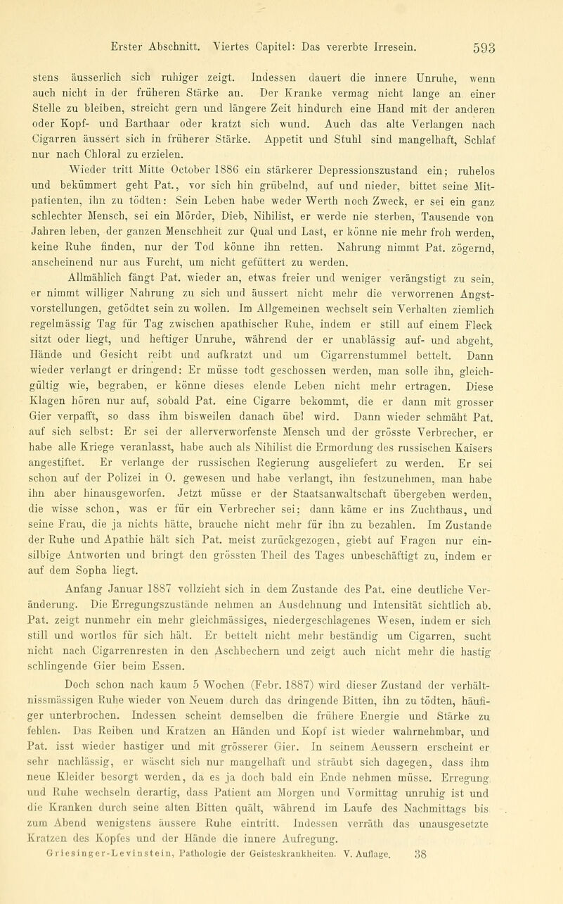 stens äusserlich sich ruhiger zeigt. Indessen dauert die innere Unruhe, wenn auch nicht in der früheren Stärke an. Der Kranke verroag nicht lange an einer Stelle zu bleiben, streicht gern und längere Zeit hindurch eine Hand mit der anderen oder Kopf- und Barthaar oder kratzt sich -wund. Auch das alte Verlangen nach Cigarren äussert sich in früherer Stärke. Appetit und Stuhl sind mangelhaft, Schlaf nur nach Chloral zu erzielen. ■Wieder tritt Mitte October 1886 ein stärkerer Depressionszustand ein; ruhelos und bekümmert geht Pat, vor sich hin grübelnd, auf und nieder, bittet seine Mit- patienten, ihn zu tödten: Sein Leben habe weder Werth noch Zweck, er sei ein ganz schlechter Mensch, sei ein Mörder, Dieb, Nihilist, er werde nie sterben, Tausende von Jahren leben, der ganzen Menschheit zur Qual und Last, er könne nie mehr froh werden keine Ruhe finden, nur der Tod könne ihn retten. Nahrung nimmt Pat. zögernd, anscheinend nur aus Furcht, um nicht gefüttert zu werden. Allmählich fängt Pat. wieder an, etwas freier und weniger verängstigt zu sein, er nimmt williger Nahrung zu sich und äussert nicht mehr die verworrenen Angst- vorstellungen, getödtet sein zu wollen. Im Allgemeinen wechselt sein Verhalten ziemlich regelmässig Tag für Tag zwischen apathischer Ruhe, indem er still auf einem Fleck sitzt oder liegt, und heftiger Unruhe, während der er unablässig auf- und abgeht, Hände und Gesicht reibt und aufkratzt und um Cigarrenstummel bettelt. Dann wieder verlangt er dringend: Er müsse todt geschossen werden, man solle ihn, gleich- gültig wie, begraben, er könne dieses elende Leben nicht mehr ertragen. Diese Klagen hören nur auf, sobald Pat. eine Cigarre bekommt, die er dann mit grosser Gier verpafft, so dass ihm bisweilen danach übel wird. Dann wieder schmäht Pat. auf sich selbst: Er sei der all erverworfenste Mensch und der grösste Verbrecher, er habe alle Kriege veranlasst, habe auch als Nihilist die Ermordung des russischen Kaisers angestiftet. Er verlange der russischen Regierung ausgeliefert zu werden. Er sei schon auf der Polizei in 0. gewesen und habe verlangt, ihn festzunehmen, man habe ihn aber hinausgeworfen. Jetzt müsse er der Staatsanwaltschaft übergeben werden, die wisse schon, was er für ein Verbrecher sei; dann käme er ins Zuchthaus, und seine Frau, die ja nichts hätte, brauche nicht mehr für ihn zu bezahlen. Im Zustande der Ruhe und Apathie hält sich Pat. meist zurückgezogen, giebt auf Fragen nur ein- silbige Antworten und bringt den grössten Theil des Tages unbeschäftigt zu, indem er auf dem Sopha liegt. Anfang Januar 1887 vollzieht sich in dem Zustande des Pat. eine deutliche Ver- änderung. Die Erregungszustände nehmen an Ausdehnung und Intensität sichtlich ab. Pat. zeigt nunmehr ein mehr gleichmässiges, niedergeschlagenes Wesen, indem er sich still und wortlos für sich hält. Er bettelt nicht mehr beständig um Cigarren, sucht nicht nach Cigarrenresten in den Aschbechern und zeigt auch nicht mehr die hastig schlingende Gier beim Essen. Doch schon nach kaum 5 Wochen (Febr. 1887) wird dieser Zustand der verhält- nissmässigen Ruhe wieder von Neuem durch das dringende Bitten, ihn zu tödten, häufi- ger unterbrochen. Indessen scheint demselben die frühere Energie und Stärke zu fehlen. Das Reiben und Kratzen an Händen und Kopf ist wieder wahrnehmbar, und Pat. isst wieder hastiger und mit grösserer Gier. In seinem Aeussern erscheint er sehr nachlässig, er wäscht sich nur mangelhaft und sträubt sich dagegen, dass ihm neue Kleider besorgt werden, da es ja doch bald ein Ende nehmen müsse. Erregung, und Ruhe wechseln derartig, dass Patient am Morgen und Vormittag unruhig ist und die Kranken durch seine alten Bitten quält, während im Laufe des Nachmittags bis zum Abend wenigstens äussere Ruhe eintritt. Indessen verräth das unausgesetzte Kratzen des Kopfes und der Hände die innere Aufregung. Griesinger-Levinstein, Pathologie der Geisteskrankheiten. V. Aullage. 38