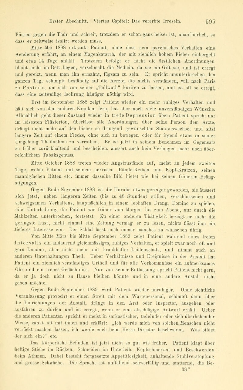 Füssen gegen die Thür und schreit, trotzdem er schon ganz heiser ist, unaufhörlich, so dass er zeitweise isolirt werden muss. Mitte Mai 1888 erkrankt Patient, ohne dass sein psychisches Verhalten eine Aenderung erfährt, an einem Magenkatarrh, der mit ziemlich hohem Fieber einhergeht und etwa 14 Tage anhält. Trotzdem befolgt er nicht die ärztlichen Anordnungen bleibt nicht im Bett liegen, verschmäht die Medicin, da sie ein Gift sei, und ist erregt und gereizt, wenn man ihn ermahnt, fügsam zu sein. Er spricht ununterbrochen den ganzen Tag, schimpft beständig auf die Aerzte, die nichts verständen, will nach Paris zu Pasteur, um sich von seiner „ToUwuth kuriren zu lassen, und ist oft so erregt, ■dass eine zeitweilige Isoliruug häufiger nöthig wird. Erst im September 1888 zeigt Patient wieder ein mehr ruhiges Verhalten und hält sich von den anderen Kranken fern, hat aber noch viele unverständigen Wünsche. Allmählich geht dieser Zustand wieder in tiefe Depression über: Patient spricht nur im leisesten Flüsterton, überlässt alle Anordnungen über seine Person dem Arzte, drängt nicht mehr auf den. bisher so dringend gewünschten Stationswechsel und sitzt längere Zeit auf einem Flecke, ohne sich zu bewegen oder für irgend etwas in seiner •Umgebung Theilnahme zu verrathen. Er ist jetzt in seinem Benehmen im Gegensatz zu früher zurückhaltend und bescheiden, äussert auch kein Verlangen mehr nach über- reichlichem Tabaksgenuss. Mitte October 1888 treten wieder Angstzustände auf, meist an jedem zweiten Tage, wobei Patient mit seinem nervösen Bände-Reiben und Kopf-Kratzen, seinen mannigfachen Bitten etc. immer dasselbe Bild bietet wie bei seinen früheren Beäng- stigungen. Gegen Ende November 1888 ist die Unruhe etwas geringer geworden, sie äussert sich jetzt, neben längeren Zeiten (bis zu 48 Stunden) stillen, verschlossenen und schweigsamen Verhaltens, hauptsächlich in einem lebhaften Drang, Domino zu spielen, ■eine Unterhaltung, die Patient wie früher vom Morgen bis zum Abend, nur durch die JMahlzeiten unterbrochen, fortsetzt. Zu einer anderen Thätigkeit bezeigt er nicht die geringste Lust, nicht einmal eine Zeitung vermag er zu lesen, nichts flösst ihm ein •tieferes Interesse ein. Der Schlaf lässt noch immer manches zu wünschen übrig. Von Mitte März bis Mitte September 1889 zeigt Patient während eines freien Intervalls ein andauernd gleichmässiges, ruhiges Verhalten, er spielt zwar noch oft und gern Domino, aber nicht mehr mit krankhafter Leidenschaft, und nimmt auch an .anderen Unterhaltungen Theil. Ueber Verhältnisse und Ereignisse in der Anstalt hat Patient ein ziemlich verständiges Urtheil und für alle Vorkommnisse ein aufmerksames Ohr und ein treues Gedächtniss. Nur von seiner Entlassung spricht Patient nicht gern, ■da er ja doch nicht zu Hause bleiben könnte und in eine andere Anstalt nicht gehen möchte. Gegen Ende September 1889 wird Patient wieder unruhiger. Ohne sichtliche Veranlassung provocirt er einen Streit mit dem Wartepersonal, schimpft dann über •die Einrichtungen der Anstalt, drängt in den Arzt oder Inspector, ausgehen oder .ausfahren zu dürfen und ist erregt, wenn er eine abschlägige Antwort erhält. Ueber •die anderen Patienten spricht er meist in sarkastischer, tadelnder oder sich überhebender Weise, zankt oft mit ihnen und erklärt: „Ich werde mich von solchen Menschen nicht ■verrückt machen lassen, ich werde mich beim Herrn Director beschweren. Was bildet ■der sich ein? etc. Das körperliche Befinden ist jetzt nicht so gut wie früher. Patient klagt über heftige Stiche im Rücken, Schneiden im Unterleib, Kopfschmerzen und Beschwerden beim Athmen. Dabei besteht fortgesetzte Appetitlosigkeit, anhaltende Stuhlverstopfung .und grosse Schwäche. Die Sprache ist auffallend schwerfällig und stotternd, die Be- 38*