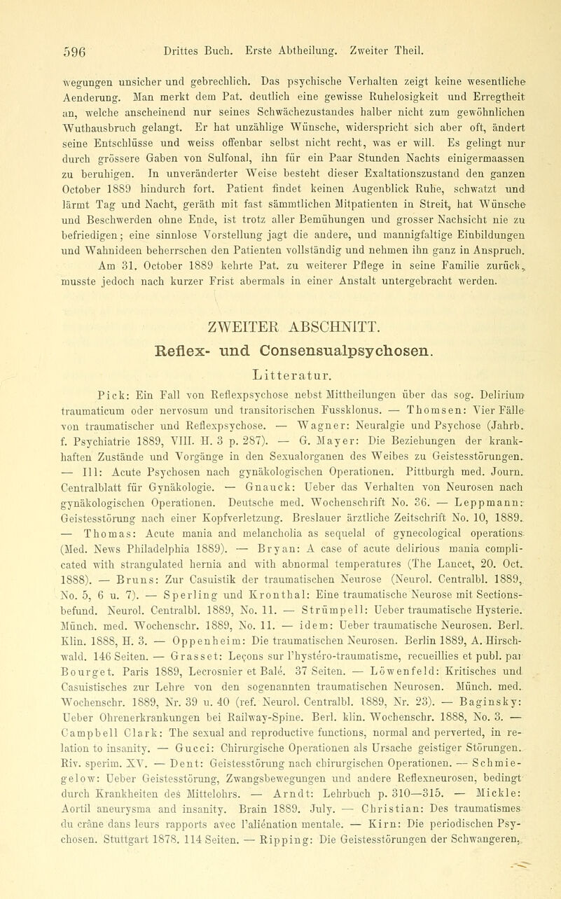 wegungen unsicher und gebrechlich. Das psychische Verhalten zeigt keine wesentliche' Aenderung. Man merkt dem Pat. deutlich eine gewisse Ruhelosigkeit und Erregtheit an, welche anscheinend nur seines Schwächezustandes halber nicht zum gewöhnlichen Wuthausbruch gelangt. Er hat unzählige Wünsche, widerspricht sich aber oft, ändert seine Entschlüsse und weiss offenbar selbst nicht recht, was er will. Es gelingt nur durch grössere Gaben von Sulfonal, ihn für ein Paar Stunden Nachts einigermaassen zu beruhigen. In unveränderter Weise besteht dieser Exaltationszustand den ganzen October 1889 hindurch fort. Patient findet keinen Augenblick Ruhe, schwatzt und lärmt Tag und Nacht, geräth mit fast sämmtlichen Mitpatienten in Streit, hat Wünsche und Beschwerden ohne Ende, ist trotz aller Bemühungen und grosser Nachsicht nie zu befriedigen; eine sinnlose Vorstellung jagt die andere, und mannigfaltige Einbildungen und Wahnideen beherrschen den Patienten vollständig und nehmen ihn ganz in Anspruch. Am 31. October 1889 kehrte Pat. zu weiterer Pflege in seine Familie zurück,, musste jedoch nach kurzer Frist abermals in einer Anstalt untergebracht werden. ZWEITER ABSCHNITT. Reflex- Tind. ConserLsualpsychosen. Litteratur. Pick: Ein Fall von Reflexpsychose nebst Mittheilungen über das sog. Delirium traumaticum oder nervosum und transitorischen Fussklonus. — Thomsen: Vier Fälle- von traumatischer und Reflexpsychose. — Wagner: Neuralgie und Psychose (Jahrb. f. Psychiatrie 1889, VIII. H. 3 p. 287). — G. Mayer: Die Beziehungen der krank- haften Zustände und Vorgänge in den Sexualorganen des Weibes zu Geistesstörungen.. — 111: Acute Psychosen nach gynäkologischen Operationen. Pittburgh med. Journ. Centralblatt für Gynäkologie. — Gnauck: Ueber das Verhalten von Neurosen nach gynäkologischen Operationen. Deutsche med. Wochenschrift No. 36. — Leppmann:- Geistesstörung nach einer Kopfverletzung. Breslauer ärztliche Zeitschrift No. 10, 1889. — Thomas: Acute mania and melancholia as sequelal of gynecological Operations- (Med. News Philadelphia 1889). — Bryan: A case of acute delirious mania compli- cated with strangulated hernia and with abnormal temperatures (The Lancet, 20. Oct. 1888). — Bruns: Zur Casuistik der traumatischen Neurose (Neurol. Centralbl. 1889, No. 5, 6 u. 7). — Sperling und Kronthal: Eine traumatische Neurose mit Sections- befund. Neurol. Centralbl. 1889, No. 11. — Strümpell: Ueber traumatische Hysterie. Münch. med. Wochenschr. 1889, No. 11. — idem: Ueber traumatische Neurosen. BerL. Klin. 1888, H. 3. — Oppenheim: Die traumatischen Neurosen. Berlin 1889, A. Hirsch- wald. 146 Seiten.— Grasset: Le^ons sur l'hystero-traumatisme, recueillies et publ. pai' Bourget. Paris 1889, Lecrosnier et Bale. 37 Seiten. — Löwenfeld: Kritisches und Casuistisches zur Lehre von den sogenannten traumatischen Neurosen. Münch. med. Wochenschr. 1889, Nr. 39 u. 40 (ref. Neurol. Centralbl. 1889, Nr. 23). — Baginsky: Ueber Ohrenerkrankungen bei Railway-Spine. Berl. klin. Wochenschi-. 1888, No. 3. — Campbell Clark: The sexual and reproductive functions, normal and perverted, in re- lation to insanity. — Gucci: Chirurgische Operationen als Ursache geistiger Störungen. Riv. sperim. XV. — Dent: Geistesstörung nach chirurgischen Operationen. — Schmie- gelow: Ueber Geistesstörung, Zwangsbewegungen und andere Reflexneurosen, bedingt durch Krankheiten des Mittelohrs. — Arndt: Lehrbuch p. 310—315. — Mickle: Aortil aneurysma and insanity. Brain 1889. July. — Christian: Des traumatismes- du cräne dans leurs rapports avec l'alienation mentale. — Kirn: Die periodischen Psy- chosen. Stuttgart 1878. 114 Seiten. — Ripping: Die Geistesstörungen der Schwangeren,,
