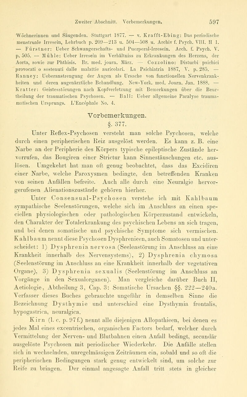 Wöchnerinnen und Säugenden. Stuttgart 1877. — v. Krafft-Ebing: Das periodische menstruale Irresein, Lehrbuch p. 209—213 u. 504—508 u. Archiv f. Psych. VIII. H 1. — Fürstner: Ueber Schwangerschafts- und Puerperal-Irresein, Arch. f. Psych. V. p. 505. — Mühle: Ueber Irresein im Verhältniss zu Erkrankungen des Herzens, der Aorta, sowie zur Phthisis. Br. med. journ. März. — Cozzolino: Distui'bi psichici provocati o sostenuti dalle malattie auricolari. La Psichiatria 1887, V. p. 285. — Ranney: üeberanstrengung der Augen als Ursache von functionellen Nervenkrank- heiten und deren augenärztliche Behandlung. New-York. med. Journ. Jan. 1888. — Kratter: Geistesstörungen nach Kopfverletzung mit Bemerkungen über die Beur- theilung der traumatischen Psychosen. — Ball: Ueber allgemeine Paralyse trauma- matischen Ursprungs. L'Encephale No. 4. Vorbemerkungen. §.377. Unter Reflex-Psychosen verstellt man solche Psychosen, welche durch einen peripherischen Reiz ausgelöst werden. Es kann z. B. eine JS[arbe an der Peripherie des Körpers typische epileptische Zustände her- vorrufen, das Bougiren einer Strictur kann Sinnestäuschungen etc. aus- lösen. Umgekehrt hat man oft genug beobachtet, dass das Excidiren einer Narbe, welche Paroxysmen bedingte, den betrefi'enden Kranken von seinen Anfällen befreite. Auch alle durch eine Neuralgie hervor- gerufenen Alienationszustände gehören hierher. Unter Consensual-Psychosen verstehe ich mit Kahlbaum sympathische Seelenstörungen, welche sich im Anschluss an einen spe- ciellen physiologischer] oder pathologischen Körperzustand entwickeln, den Charakter der Totalerkrankung des psychischen Lebens an sich tragen, und bei denen somatische und psychische Symptome sich vermischen. K ahlb aum nennt diese Psychosen Dysphrenieen, auch Somatosen und unter- scheidet: 1) Dysphrenia nervosa (Seelenstörung im Anschluss an ein'e Krankheit innerhalb des Nervensystems), 2) Dysphrenia chymosa (Seelenstörung im Anschluss an eine Krankheit innerhalb der vegetativen Organe), 3) Dysphrenia sexualis (Seelenstörung im Anschluss an Vorgänge in den Sexualorganen). Man vergleiche darüber Buch II, Aetiologie, Abtheilung 3, Cap. 3: Somatische Ursachen §§. 222—240a. Verfasser dieses Buches gebrauchte ungefähr in demselben Sinne die Bezeichnung Dysthymie und unterschied eine Dysthymia frontalis, hypogastrica, neuralgica. Kirn (1. c. p. 97f.) nennt alle diejenigen Allopathieen, bei denen es jedes Mal eines excentrischen, organischen Factors bedarf, welcher durch Vermittelung der Nerven- und Blutbahnen einen Anfall bedingt, secundär ausgelöste Psychosen mit periodischer Wiederkehr. Die Anfälle stellen sich in wechselnden, unregelmässigen Zeiträumen ein, sobald und so oft die peripherischen Bedingungen stark genug entwickelt sind, um solche zur Reife zu bringen. Der einmal angesagte Anfall tritt stets in gleicher