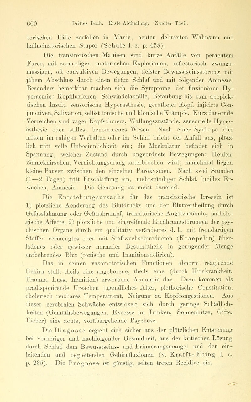 torisclien Fälle zerfallen in Manie, acuten deliranten Wahnsinn und liallucinatorischen Stupor (Schule 1. c. p. 458). Die transitorischen Manieen sind kurze Anfälle von jDeracutem Furor, mit zornartigen motorischen Explosionen, reflectorisch zwangs- mässigen, oft convulsiven Bewegungen, tiefster Bewusstseinsstörang mit jähem Abschluss durch einen tiefen Schlaf und mit folgender Amnesie. Besonders bemerkbar machen sich die Symptome der fluxionären Hy- peraemie: Kopffluxionen, Schwindelanfälle, Betäubung bis zum apoplek- tischen Insult, sensorische Hyperästhesie, gerötheter Kopf, injicirte Con- junctiven, Salivation, selbst tonische und klonische Krämpfe. Kurz dauernde Vorzeichen sind vager Kopfschmerz, Wallungszustände, sensorielle Hyper- ästhesie oder stilles, benommenes Wesen. Nach einer Synkope oder mitten im ruhigen Yerhalten oder im Schlaf bricht der Anfall aus, plötz- lich tritt volle ünbesinnlichkeit ein; die Muskulatur befindet sich in Spannung, welcher Zustand durch ungeordnete Bewegungen: Heulen, Zähneknirschen, Vernichtungsdrang unterbrochen wird; manchmal liegen kleine Pausen zwischen den einzelnen Paroxysmen. Nach zwei Stunden (1—2 Tagen) tritt ErsehlafFung ein, mehrstündiger Schlaf, lucides Er- wachen, Amnesie. Die Genesung ist meist dauernd. Die Entstehungsursache für das transitorische Irresein ist 1) plötzliche Aenderung des Blutdrucks und der Blutvertheilung durch Gefässlähmung oder Gefässkrampf, transitorische Angstzustände, patholo- gische Affecte, 2) plötzliche und eingreifende Ernährungstörungen der psy- chischen Organe durch ein qualitativ verändertes d. h. mit fremdartigen Stoffen vermengtes oder mit Stoffwechselproducten (Kraepelin) über- ladenes oder gewisser normaler Bestandtheile in genügender Menge entbehrendes Blut (toxische und Inanitionsdelirien). Das in seinen vasomotorischen Functionen abnorm reagirende Gehirn stellt theils eine angeborene, theils eine (durch Hirnkrankheit, Trauma, Lues, Inanition) erworbene Anomalie dar. Dazu kommen als prädisponirende Ursachen jugendliches Alter, plethorische Constitution, cholerisch reizbares Temperament, Neigung zu Kopfcongestionen. Aus dieser cerebralen Schwäche entwickelt sich durch geringe Schädlich- keiten (Gemüthsbewegungen, Excesse im Trinken, Sonnenhitze, Gifte, Fieber) eine acute, vorübergehende Psychose. Die Diagnose ergiebt sich sicher aus der plötzlichen Entstehung bei vorheriger und nachfolgender Gesundheit, aus der kritischen Lösung durch Schlaf, dem Bewusstseins- und Erinnerungsmangel und den ein- leitenden und begleitenden Gehirntluxionen (v. Krafft-Ebing 1. c. p. 235). Die Prognose ist günstig, selten treten Recidive ein.