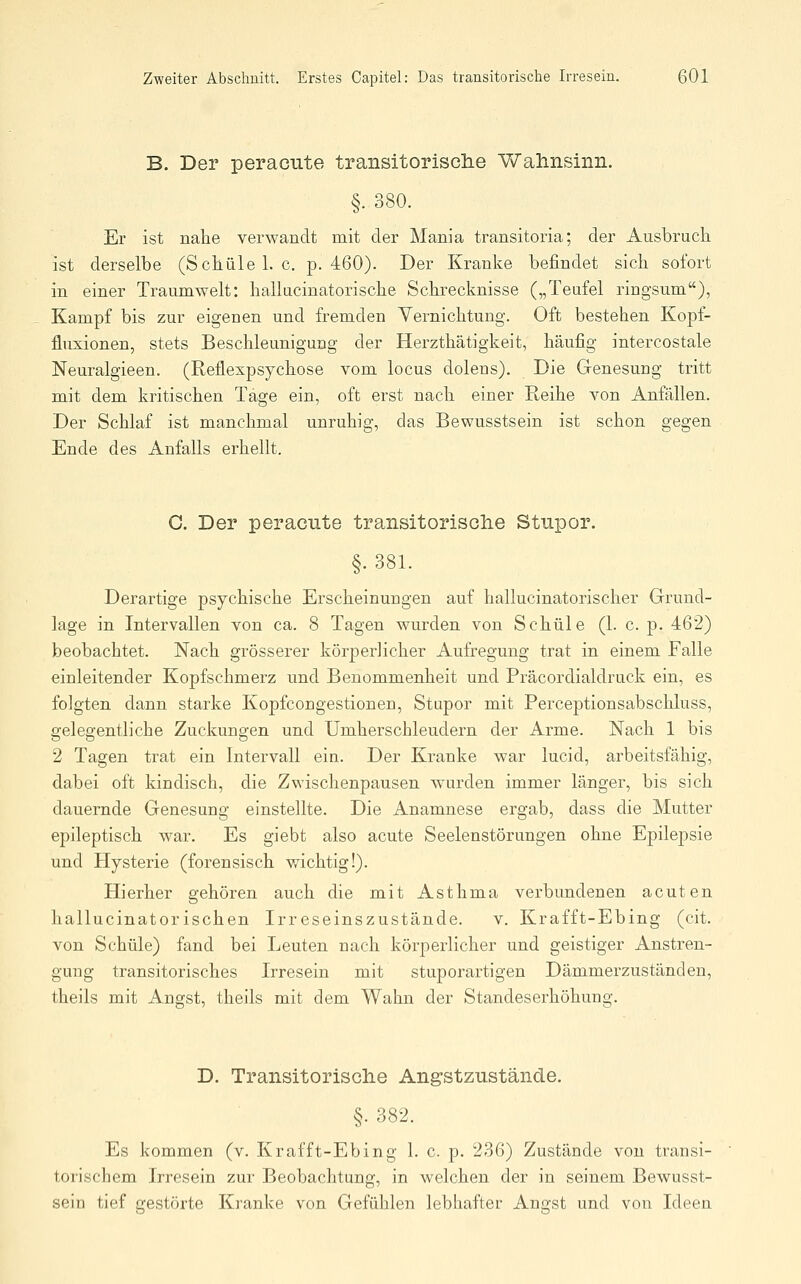 B. Der peracute transitorisclie Wahnsinn. §. 380. Er ist nahe verwandt mit der Mania transitoria; der Ausbruch ist derselbe (Schule I.e. p. 460). Der Kranke befindet sich sofort in einer Traumwelt: hallucinatorische Schrecknisse („Teufel ringsum), Kampf bis zur eigenen und fremden Yernichtung. Oft bestehen Kopf- fluxionen, stets Beschleunigung der Herzthätigkeit, häufig intercostale Neuralgieen. (Reflexpsychose vom locus dolens). Die Genesung tritt mit dem kritischen Tage ein, oft erst nach einer Reihe von Anfällen. Der Schlaf ist manchmal unruhig, das Bewusstsein ist schon gegen Ende des Anfalls erhellt. G. Der peracute transitorische Stupor. §. 381. Derartige psychische Erscheinungen auf hallucinatorischer Grund- lage in Intervallen von ca. 8 Tagen wurden von Schule (1. c. p. 462) beobachtet. Nach grösserer körperlicher Aufregung trat in einem Falle einleitender Kopfschmerz und Benommenheit und Präcordialdruck ein, es folgten dann starke Kopfcongestionen, Stupor mit Perceptionsabschluss, gelegentliche Zuckungen und Umherschleudern der Arme. Nach 1 bis 2 Tagen trat ein Intervall ein. Der Kranke war lucid, arbeitsfähig, dabei oft kindisch, die Zwischenpausen wurden immer länger, bis sich dauernde Genesung einstellte. Die Anamnese ergab, dass die Mutter epileptisch war. Es giebt also acute Seelenstörungen ohne Epilepsie und Hysterie (forensisch wichtig!). Hierher gehören auch die mit Asthma verbundenen acuten hallucinatorischen Irreseinszustände. v. Krafft-Ebing (cit. von Schule) fand bei Leuten nach körperlicher und geistiger Anstren- gung transitorisches Irresein mit stuporartigen Dämmerzuständen, theils mit Angst, theils mit dem Wahn der Standeserhöhung. D. Transitorische Angstzustände. §. 382. Es kommen (v. Krafft-Ebing 1. c. p. 236) Zustände von transi- torischem Irresein zur Beobachtung, in welchen der in seinem Bewusst- sein tief gestörte Kranke von Gefühlen lebhafter Angst und von Ideen