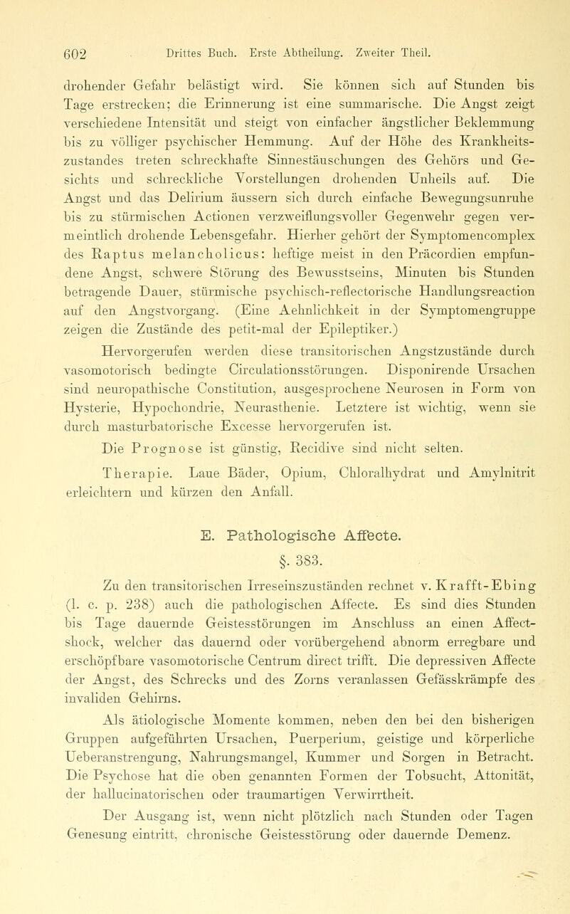 droheiider Gefahr belästigt wird. Sie können sich auf Stunden bis Tage erstrecken; die Erinnerung ist eine summarische. Die Angst zeigt verschiedene Intensität und steigt von einfacher ängsthcher Beldemmung bis zu vöUiger psychischer Hemmung. Auf der Höhe des Krankheits- zustandes treten schreckhafte Sinnestäuschungen des Gehörs und Ge- sichts und schreckliche Vorstellungen drohenden Unheils auf. Die Angst und das Delirium äussern sich durch einfache Bewegungsunruhe bis zu stürmischen Actionen verzweiflungsvoller Gegenwehr gegen ver- meintlich drohende Lebensgefahr. Hierher gehört der Symptomencomplex des Raptus melancholicus: heftige meist in den Präcordien empfun- dene Angst, schwere Störung des Bewusstseins, Minuten bis Stunden betragende Dauer, stürmische psychisch-reflectorische Handlungsreaction auf den Angstvorgang. (Eine Aehnlichkeit in der Symptomengruppe zeigen die Zustände des petit-mal der Epileptiker.) Hervorgerufen werden diese transitorischen Angstzustände durch vasomotorisch bedingte Circulationsstörungen. Disponirende Ursachen sind neuropathische Constitution, ausgesprochene Neurosen in Form von Hysterie, Hypochondrie, Neurasthenie. Letztere ist wichtig, wenn sie durch masturbatorische Excesse hervorgerufen ist. Die Prognose ist günstig, Recidive sind nicht selten. Therapie. Laue Bäder, Opium, Chloralhydrat und Amylnitrit erleichtern und kürzen den Anfall. E. PathologisGlie Affecte. §. 383. Zu den transitorischen Irreseinszuständen rechnet v. Krafft-Ebing (1. c. p. 238) auch die pathologischen Affecte. Es sind dies Stunden bis Tage dauernde Geistesstörungen im Anschluss an einen Affect- shock, welcher das dauernd oder vorübergehend abnorm erregbare und erschöpf bare vasomotorische Centrum direct trifft. Die depressiven Affecte der Angst, des Schrecks und des Zorns veranlassen Gefässkrämpfe des invaliden Gehirns. Als ätiologische Momente kommen, neben den bei den bisherigen Gruppen aufgeführten Ursachen, Puerperium, geistige und körperliche Ueberanstrengung, Nahrungsmangel, Kummer und Sorgen in Betracht. Die Psychose hat die oben genannten Formen der Tobsucht, Attonität, der hallucinatorischen oder traumartigen Yerwirrtheit. Der Ausgang ist, wenn nicht plötzlich nach Stunden oder Tagen Genesung eintritt, chronische Geistesstörung oder dauernde Demenz.