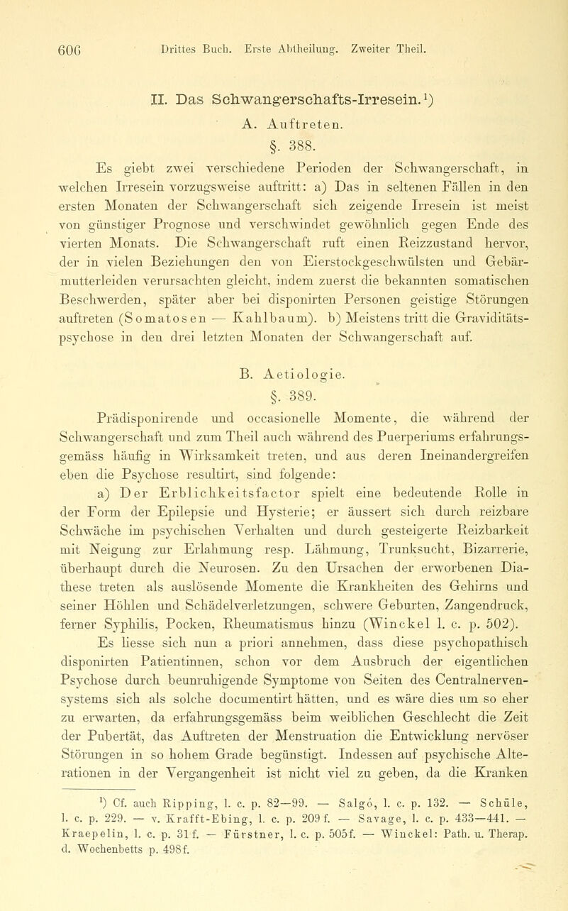 II. Das Scilwangerschafts-Irresein. ^) A. Auftreten. §. 388. Es giebt zwei verschiedene Perioden der Schwangerschaft, in welchen Irresein vorzugsweise auftritt: a) Das in seltenen Fällen in den ersten Monaten der Schwangerschaft sich zeigende Irresein ist meist von günstiger Prognose und verschwindet gewöhnlich gegen Ende des vierten Monats. Die Schwangerschaft ruft einen Reizzustand hervor, der in vielen Beziehungen den von Eierstockgeschwülsten und Gebär- mutterleiden verursachten gleicht, indem zuerst die bekannten somatischen Beschwerden, später aber bei disponirten Personen geistige Störungen auftreten (Somatosen — Kahlbaum), b) Meistens tritt die Graviditäts- psychose in den drei letzten Monaten der Schwangerschaft auf. B. Aetiologie. §. 389. Prädisponirende und occasionelle Momente, die während der Schwangerschaft und zum Theil auch während des Puerperiums erfahrungs- gemäss häufig in Wirksamkeit treten, und aus deren Ineinandergreifen eben die Psychose resultirt, sind folgende: a) Der Erblichkeitsfactor spielt eine bedeutende Holle in der Form der Epilepsie und Hysterie; er äussert sich durch reizbare Schwäche im psychischen Yerhalten und durch gesteigerte Reizbarkeit mit Neigung zur Erlahmung resp. Lähmung, Trunksucht, Bizarrerie, überhaupt durch die Neurosen. Zu den Ursachen der erworbenen Dia- these treten als auslösende Momente die Krankheiten des Gehirns und seiner Höhlen und Schädelverletzungen, schwere Geburten, Zangendruck, ferner Syphilis, Pocken, Rheumatismus hinzu (Winekel 1, c. p. 502). Es Hesse sich nun a priori annehmen, dass diese psychopathisch disponirten Patientinnen, schon vor dem Ausbruch der eigentlichen Psychose durch beunruhigende Symptome von Seiten des Centrain er ven- systems sich als solche documentirt hätten, und es wäre dies um so eher zu erwarten, da erfahrungsgemäss beim weiblichen Geschlecht die Zeit der Pubertät, das Auftreten der Menstruation die Entwicklung nervöser Störungen in so hohem Grade begünstigt. Indessen auf psychische Alte- rationen in der Vergangenheit ist nicht viel zu geben, da die Kranken ^) Cf. auch Ripping, 1. c. p. 82—99. — Salgo, 1. c. p. 132. — Schule, ]. c. p. 229. — V. Krafft-Ebing, 1. c. p. 209 f. — Savage, 1. c. p. 433—441. - Kraepelin, 1. c, p. 31 f. — Fürstner, I.e. p. 505f. — Wiucbel: Path. u. Therap. d. Wochenbetts p. 498f.