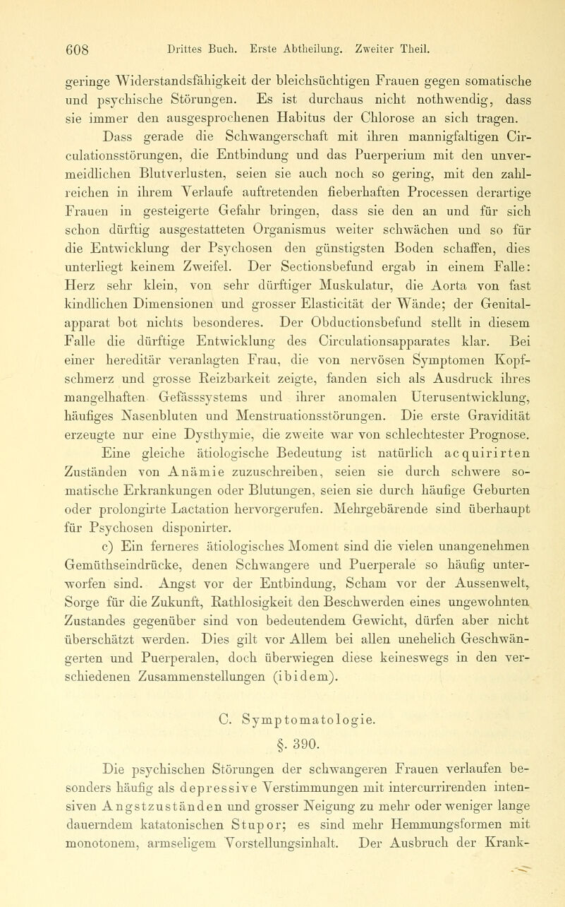 geringe Widerstandsfähigkeit der bleichsüciitigen Frauen gegen somatische und psychische Störungen. Es ist durchaus nicht nothwendig, dass sie immer den ausgesprochenen Habitus der Chlorose an sich tragen. Dass gerade die Schwangerschaft mit ihren mannigfaltigen Cir- culationsstörungen, die Entbindung und das Puerperium mit den unver- meidlichen Blutverlusten, seien sie auch noch so gering, mit den zahl- reichen in ihrem Verlaufe auftretenden fieberhaften Processen derartige Frauen in gesteigerte Gefahr bringen, dass sie den an und für sich schon dürftig ausgestatteten Organismus weiter schwächen und so für die Entwicklung der Psychosen den günstigsten Boden schaffen, dies imterliegt keinem Zweifel. Der Sectionsbefund ergab in einem Falle: Herz sehr klein, von sehr dürftiger Muskulatur, die Aorta von fast kindlichen Dimensionen und grosser Elasticität der Wände; der Genital- apparat bot nichts besonderes. Der Obductionsbefund stellt in diesem Falle die dürftige Entwicklung des Circulationsapparates klar. Bei einer hereditär veranlagten Frau, die von nervösen Symptomen Kopf- schmerz und grosse Reizbarkeit zeigte, fanden sich als Ausdruck ihres mangelhaften Gefässsystems und ihrer anomalen Uterusentwicklung, häufiges Nasenbluten und Menstruationsstörungen. Die erste Gravidität erzeugte nur eine Dysthymie, die zweite war von schlechtester Prognose, Eine gleiche ätiologische Bedeutung ist natürlich acquirirten Zuständen von Anämie zuzuschreiben, seien sie durch schwere so- matische Erkrankungen oder Blutungen, seien sie durch häufige Geburten oder prolongirte Lactation hervorgerufen. Mehrgebärende sind überhaupt für Psychosen disponirter. c) Ein ferneres ätiologisches Moment sind die vielen unangenehmen Gemüthseindrücke, denen Schwangere und Puerperale so häufig unter- worfen sind. Angst vor der Entbindung, Scham vor der Aussenwelt, Sorge für die Zukunft, Rathlosigkeit den Beschwerden eines ungewohnten Zustandes gegenüber sind von bedeutendem Gewicht, dürfen aber nicht überschätzt werden. Dies gilt vor Allem bei allen unehelich Geschwän- gerten und Puerperalen, doch überwiegen diese keineswegs in den ver- schiedenen Zusammenstellungen (ibidem). C. Symptomatologie. §. 390. Die psychischen Störungen der schwangeren Frauen verlaufen be- sonders häufig als depressive Verstimmungen mit intercurrirenden inten- siven Angstzuständen und grosser Neigung zu mehr oder weniger lange dauerndem katatonischen Stupor; es sind mehr Hernmungsformen mit monotonem, armseligem Vorstellungsinhalt. Der Ausbruch der Krank-