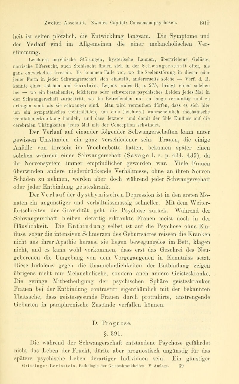 lieit ist selten plötzlich, die Entwicklung langsam. Die Symptome und der Verlauf sind im Allgemeinen die einer melancholischen Ver- stimmung. Leichtere psychische Störungen, hysterische Launen, übertriebene Gelüste, närrische Eifersucht, auch Stelilsucht finden sich in der Schwangerschaft öfter, als ganz entwickeltes Irresein. Es kommen Fälle vor, wo die Seelenstörung in dieser oder jener Form in jeder Schwangerschaft sich einstellt, andererseits solche — Verf. d. B. kannte einen solchen und Guislain, Le^ons orales II, p. 275, bringt einen solchen bei — wo ein bestehendes, leichteres oder schwereres psychisches Leiden jedes Mal in der Schwangerschaft zurücktritt, wo die Betreffenden nur so lange vernünftig und zu ertragen sind, als sie schwanger sind. Man wird vermuthen dürfen, dass es sich hier um ein sympathisches Gehirnleiden, um eine (leichtere) wahrscheinlich mechanische Genitalienerkrankung handelt, und dass letztere und damit der üble Einfluss auf die cerebralen Thätigkeiteu jedes Mal mit der Conception schwindet. Der Verlauf auf einander folgender Schwangerschaften kann unter gewissen Umständen ein ganz verschiedener sein. Frauen, die einige Anfälle von Irresein im Wochenbette hatten, bekamen später einen solchen w^ährend einer Schwangerschaft (Savage 1. c. p. 434, 435), da ihr Nervensystem immer empfindlicher geworden war. Viele Frauen überwinden andere niederdrückende Verhältnisse, ohne an ihren Nerven Schaden zu nehmen, werden aber doch während jeder Schwangerschaft oder jeder Entbindung geisteskrank. Der Verlauf der dysthymi sehen Depression ist in den ersten Mo- naten ein ungünstiger und verhältnissmässig schneller. Mit dem Weiter- fortschreiten der Gravidität geht die Psychose zurück. Während der Schwangerschaft bleiben derartig erkrankte Frauen meist noch in der Häuslichkeit. Die Entbindung selbst ist auf die Psychose ohne Ein- fluss, sogar die intensiven Schmerzen des Geburtsactes reissen die Kranken nicht aus ihrer Apathie heraus, sie liegen bewegungslos im Bett, klagen nicht, und es kann wohl vorkommen, dass erst das Geschrei des Neu- geborenen die Umgebung von dem Vorgegangenen in Kenntniss setzt. Diese Indolenz gegen die Unannehmlichkeiten der Entbindung zeigen übrigens nicht nur Melancholische, sondern auch andere Geisteskranke. Die geringe Mitbetheiligung der psychischen Sphäre geisteskranker Frauen bei der Entbindung contrastirt eigenthümlich mit der bekannten Thatsache, dass geistesgesunde Frauen durch protrahirte, anstrengende Geburten in pai^aphrenische Zustände verfallen können. D. Prognose. §. 391. Die während der Schwangerschaft entstandene Psychose gefährdet nicht das Leben der Frucht, dürfte aber prognostisch ungünstig für das spätere psychische Leben derartiger Individuen sein. Ein günstiger Griesinger-Levinsteiu, Pathologie der Geisteskraukheiteu. V.Auflage. 39