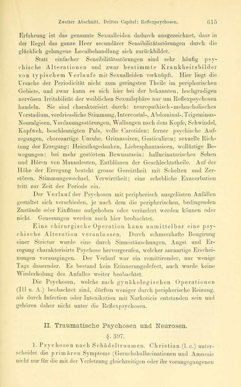 Erfahrung ist das genannte Sexualleiden dadurch ausgezeichnet, dass in der Regel das ganze Heer secundärer Sensibilitätsstörungen durch die glücklich gelungene Localbehandlung sich zurückbildet. Statt einfacher Sensibilitätsstörungen sind sehr häufig psy- chische Alterationen und zwar bestimmte Krankheitsbilder von typischem Verlaufe mit Sexualleiden verknüpft. Hier liegt die Ursache der Periodicität nicht zum geringsten Theile im peripherischen Oebiete, und zwar kann es sich hier bei der bekannten, hochgradigen nervösen Irritabilität der weiblichen Sexualsphäre nar um Reüexpsychosen handeln. Sie sind charakterisirt durch: neuropathisch-melancholisches Torstadium, verdriessliche Stimmung, Intercostal-, Abdominal-, Trigeminus- Neuralgieen, Verdauungsstörungen, Wallungen nach dem Kopfe, Schwindel, Kopfweh, beschleunigten Puls, volle Carotiden; ferner psychische Auf- regungen, choreaartige Unruhe, Grimassiren, Gesticuliren; sexuelle Rich- tung der Erregung: Heirathsgedanken, Liebesphantasieen, wollüstige Be- wegungen; bei mehr gestörtem Bewusstsein: hallucinatorisches Sehen und Hören von Mannsleuten, Entblössen der Geschlechtstheile. Auf der Höhe der Erregung besteht grosse Gereiztheit mit Schelten und Zer- stören, Stimmungswechsel, Verwirrtheit; eine erhebliche Exacerbation tritt zur Zeit der Periode ein. Der Verlauf der Psychosen mit peripherisch ausgelösten Anfällen gestaltet sich verschieden, je nach dem die peripherischen, bedingenden Zustände oder Einflüsse aufgehoben oder verändert werden können oder nicht. Genesungen werden auch hier beobachtet. Eine chirurgische Operation kann unmittelbar eine psy- chische Alteration veranlassen. Durch schmerzhafte Bougirung einer Strictur wurde eine durch Sinnestäuschungen, Angst und Er- regung charakterisirte Psychose hervorgerufen, welcher auraartige Erschei- nungen vorausgingen. Der Verlauf war ein remittirender, nur wenige Tage dauernder. Es bestand kein Erinnerungsdefect, auch wurde keine Wiederholung des Anfalles weiter beobachtet. Die Psychosen, welche nach gynäkologischen Operationen (111 u. A.) beobachtet sind, dürften weniger durch peripherische Reizung, als durch Infection oder Intoxikation mit Narkoticis entstanden sein und gehören daher nicht unter die Reflexpsychosen. II. Traumatisclie Psychosen und Neurosen. §. 397. 1. Psychosen nach Schädeltraumen. Christian (1. c.) unter- ■ scheidet die primären Symptome (Geruchshallucinationen und Amnesie nicht nur für die mit der Verletzung gleichzeitigen oder ihr vorangegangenen