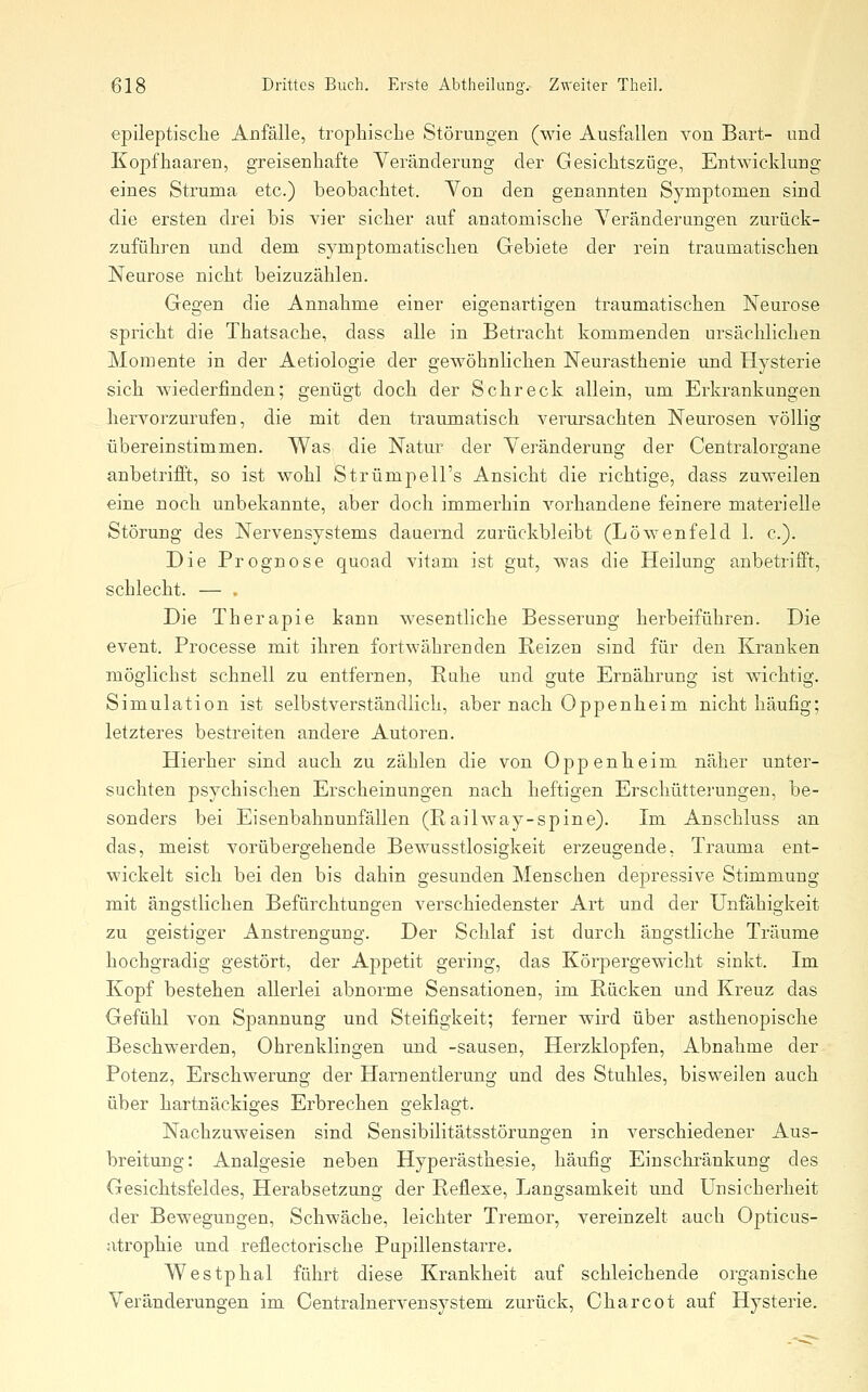 epileptische Anfälle, tropliiscbe Störungen (wie Ausfallen von Bart- und Kopfhaaren, greisenhafte Veränderung der Gesichtszüge, Entwicklung eines Struma etc.) beobachtet. Yon den genannten Symptomen sind die ersten drei bis vier sicher auf anatomische Veränderungen zurück- zuführen und dem symptomatischen Gebiete der rein traumatischen Neurose nicht beizuzählen. Gegen die Annahme einer eigenartigen traumatischen Neurose spricht die Thatsache, dass alle in Betracht kommenden ursächlichen Momente in der Aetiologie der gewöhnlichen Neurasthenie und Hysterie sich wiederfinden; genügt doch der Schreck allein, um Erkrankungen hervorzurufen, die mit den traumatisch verursachten Neurosen völlig übereinstimmen. Was die Natur der Veränderung der Centralorgane anbetrifft, so ist wohl Strümpell's Ansicht die richtige, dass zuweilen eine noch unbekannte, aber doch immerhin vorhandene feinere materielle Störung des Nervensystems dauernd zurückbleibt (Löwenfeld 1. c). Die Prognose quoad vitam ist gut, was die Heilung anbetrifft, schlecht. — . Die Therapie kann wesentliche Besserung herbeiführen. Die event. Processe mit ihren fortwährenden Reizen sind für den Kranken möglichst schnell zu entfernen, Ruhe und gute Ernährung ist wichtig. Simulation ist selbstverständlich, aber nach Oppenheim nicht häufig; letzteres bestreiten andere Autoren, Hierher sind auch zu zählen die von Oppenheim näher unter- suchten psychischen Erscheinungen nach heftigen Erschütterungen, be- sonders bei Eisenbahnunfällen (Railway-spine). Im Anschluss an das, meist vorübergehende Bewusstlosigkeit erzeugende, Trauma ent- wickelt sich bei den bis dahin gesunden Menschen depressive Stimmung mit ängstlichen Befürchtungen verschiedenster Art und der Unfähigkeit zu geistiger Anstrengung. Der Schlaf ist durch ängstliche Träume hochgradig gestört, der Aj)petit gering, das Körpergewicht sinkt. Im Kopf bestehen allerlei abnorme Sensationen, im Rücken und Kreuz das Gefühl von Spannung und Steifigkeit; ferner wird über asthenopische Beschwerden, Ohrenklingen und -sausen, Herzklopfen, Abnahme der Potenz, Erschwerung der Harnentlerung und des Stuhles, bisweilen auch über hartnäckiges Erbrechen geklagt. Nachzuweisen sind Sensibilitätsstörungen in verschiedener Aus- breitung: Analgesie neben Hyperästhesie, häufig Einschränkung des Gesichtsfeldes, Herabsetzung der Reflexe, Langsamkeit und Unsicherheit der Bewegungen, Schwäche, leichter Tremor, vereinzelt auch Opticus- atrophie und reflectorische Pupillenstarre. Westphal führt diese Krankheit auf schleichende organische Veränderungen im Centralnerven System zurück, Oharcot auf Hysterie.