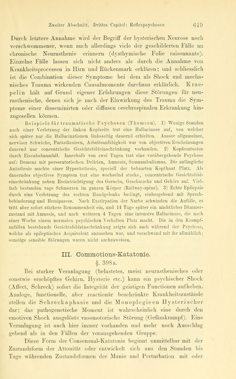 Durch letztere Annalime wird der Begriff der liysterisclien Neurose noch verschwommener, wenn auch allerdings viele der geschilderten Fälle an chronische Neurasthenie erinnern (dysthymische Folie raisonnante). Einzelne Fälle lassen sich nicht anders als durch die Annahme von Krankheitsprocessen in Hirn und Rückenmark erklären; und schliesslich ist die Combination dieser Symptome bei dem als Shock und mecha- nisches Trauma wirkenden Causalmomente durchaus erklärlich. Krae- pelin hält auf Grund eigener Erfahrungen diese Störungen für neu- rasthenische, denen sich je nach der Einwirkung des Trauma die Sym- ptome einer disseminirten oder diffusen cerebrospinalen Erkrankung hin- zugesellen können. Beispiele für traumatische Psychosen (Thomson). 1) Wenige Stunden nach einer Verletzung der linken Kopfseite trat eine Eallucinose auf, von welcher sich später nur die Hallucinationen linksseitig dauernd erhielten. Ausser allgemeiner, nervöser Schwäche, Parästhesieen, Arbeitsunfähigkeit war von objectiven Erscheinungen dauernd nur concentrische Gesichtsfeldeinschränkung vorhanden. 2) Kopfcoutusion durch Eisenbahnunfall. Innerhalb von zwei Tagen trat eine vorübergehende Psychose auf: Demenz mit persecutorischen Delirien, Amnesie, Somnambulismus. Die anfängliche Anästhesie machte einer Hyperästhesie, speciell der behaarten Kopfhaut Platz. Als dauerndes objectives Symptom trat eine wechselnd starke, concentrische Gesichtsfeld- einschränkung neben Beeinträchtigung des Geruchs, Geschmacks und Gehörs auf. Yiel- fach bestanden vage Schmerzen im ganzen Körper (Railway-spine). 3) Echte Epilepsie durch eine Verletzung des rechten Handgelenks bedingt, einhergehend mit Sprach- behinderung und Hemiparese. Nach Exstirpation der Narbe schwinden die Anfälle, es tritt aber sofort stärkere Benommenheit ein, und 14 Tage später ein nächtlicher Dämmer- zustand mit Amnesie, und nach weiteren 4 Tagen eine intensive Hallucinose, die nach einer Woche einem normalen psychischen Verhalten Platz macht. Die in den Krampf- anfällen bestehende Gesichtsfeldeinschränkung zeigte sich auch während der Psychose, welche als epileptisches Aequivalent anzusehen war, und verschwand mit ihr allmählich; sonstige sensible Störungen waren nicht nachzuweisen. III. Commotions-Katatonie. §. 398 a. Bei starker Yeranlagung (belastetes, meist neurasthenisches oder sonstwie erschöpftes Gehirn, Hysterie etc.) kann ein psychischer Shock (Affect, Schreck) sofort die Integrität der geistigen Functionen aufheben. Analoge, functionelle, aber reactionär beschränkte Krankheitszustände stellen die Schreckaphasie und die Monoplegieen Hysterischer dar; das pathogenetische Moment ist wahrscheinlich eine durch den emotiven Shock ausgelöste vasomotorische Störung (Gefässkrampf). Eine Yeranlagung ist auch hier immer vorhanden und mehr noch Ausschlag gebend als in den Fällen der vorausgehenden Gruppe. Diese Form der Consensual-Katatonie beginnt unmittelbar mit der Zustandsform der Attonität oder entwickelt sich aus den Stunden bis Tacre währenden Zustandsformen der Manie und Perturbation mit oder