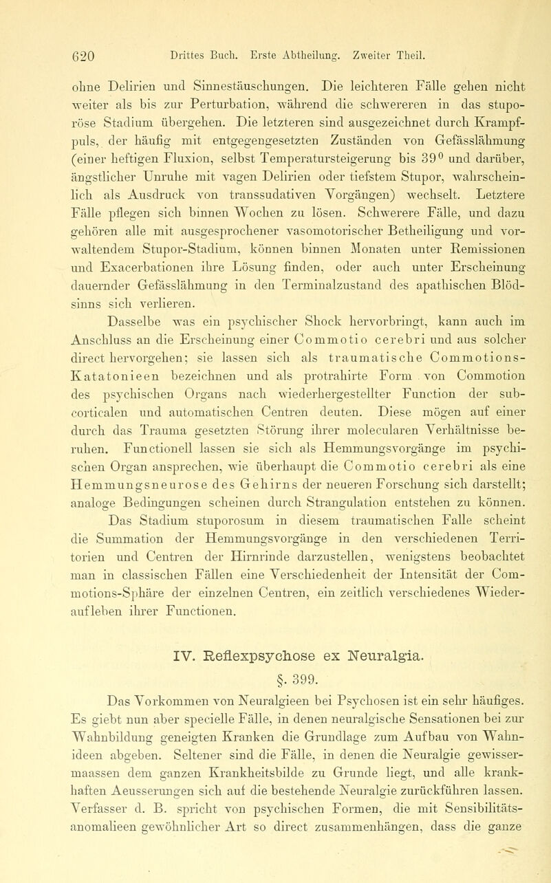 olme Delirien und Sinnestäuschungen, Die leichteren Fälle gehen nicht weiter als bis zur Perturbation, während die schwereren in das stupo- röse Stadium übergehen. Die letzteren sind ausgezeichnet durch Krampf- puls, der häufig mit entgegengesetzten Zuständen von Gefässlähmung (einer heftigen Fluxion, selbst Temperatursteigerung bis 39*^ und darüber, ängstlicher Unruhe mit vagen Delirien oder tiefstem Stupor, wahrschein- lich als Ausdruck von transsudativen Vorgängen) wechselt. Letztere Fälle pflegen sich binnen Wochen zu lösen. Schwerere Fälle, und dazu gehören alle mit ausgesprochener vasomotorischer Betheiligung und vor- waltendem Stupor-Stadium, können binnen Monaten unter Remissionen und Exacerbationen ihre Lösung finden, oder auch unter Erscheinung dauernder Gefässlähmung in den Terminalzustand des apathischen Blöd- sinns sich verlieren. Dasselbe was ein psychischer Shock hervorbringt, kann auch im Anschluss an die Erscheinung einer Commotio cerebri und aus solcher direct hervorgehen; sie lassen sich als traumatische Commotions- Katatonieen bezeichnen und als protrahirte Form . von Commotion des psychischen Organs nach wiederhergestellter Function der sub- corticalen und automatischen Centren deuten. Diese mögen auf einer durch das Trauma gesetzten Störung ihrer molecularen Verhältnisse be- ruhen. Functionen lassen sie sich als Hemmungsvorgänge im psychi- schen Organ ansprechen, wie überhaupt die Commotio cerebri als eine Hemmungsneurose des Gehirns der neueren Forschung sich darstellt; analoge Bedingungen scheinen durch Strangulation entstehen zu können. Das Stadium stuporosum in diesem traumatischen Falle scheint die Summation der Hemmungsvorgänge in den verschiedenen Terri- torien und Centren der Hirnrinde darzustellen, wenigstens beobachtet man in classischen Fällen eine Verschiedenheit der Litensität der Com- motions-Sphäre der einzelnen Centren, ein zeitlich verschiedenes Wieder- aufleben ihrer Functionen. IV. Reflexpsychose ex Neuralgia. §. 399. Das Vorkommen von Neuralgieen bei Psychosen ist ein sehr häufiges. Es giebt nun aber specielle Fälle, in denen neuralgische Sensationen bei zur Wahnbildung geneigten Kranken die Grundlage zum Aufbau von Wahn- ideen abgeben. Seltener sind die Fälle, in denen die Neuralgie gewisser- maassen dem ganzen Krankheitsbilde zu Grunde liegt, und alle krank- haften Aeusserungen sich auf die bestehende Neuralgie zurückführen lassen. Verfasser d. B. spricht von psychischen Formen, die mit Sensibilitäts- anomalieen gewöhnlicher Art so direct zusammenhängen, dass die ganze