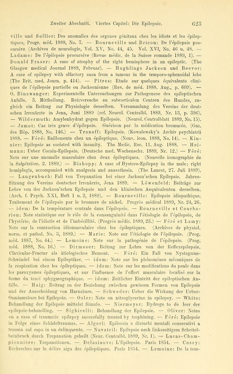 ville und Sollier: Des anomalies des organes genitaux chez les idiots et les epilep- tiques, Progr. med. 1888, No. 7. — Bourneville und Bricon: De l'epilepsie pro- cursive (Archives de neurologie, Vol. XV, No. 44, 45, Vol. XVI, No. 46 u. 48. —■ Ladame: De l'epilepsie procursive (Revue medic. de la Suisse romande 1889, 1). — Donald Fräser: A case of atrophy of the right hemisphere in an epileptic. (The Glasgow medical Journal 1889, Februar). — Hughlings Jackson und Beevor: A case of epilepsy with olfactory aura from a tumour in the temporo-sphenoidal lobe (The Brit. med. Journ. p. 414). — Pitres: Etüde sur quelques equivalents clini- ques de l'epilepsie partielle ou Jacksonienne (Rev. de med. 1888. Aug., p. 609). — 0. Binswanger: Experimentelle Untersuchungen zur Pathogenese des epileptischen- Anfalls. 3. Mittheilung. Reizversuche an subcorticalen Centren des Hundes, zu- gleich ein Beitrag zur Physiologie desselben. Versammlung des Vereins der deut- schen Irrenärzte in Jena, Juni 1889 (ref. Neurol. Centralbl. 1889, Nr. 13, p. 396). — Wildermuth: Amylenhydrat gegen Epilepsie. (Neurol. Centralblatt 1889, No. 15). — Jamot: Gas tres grave d'epilepsie. Guerison par la medication bromuree. (Gaz. des Hop. 1888, No. 146.) — Tranoff: Epilepsie. (Kowalewsky's Archiv psychiatrii 1888. — Fere: Baillements chez un epileptique. (Nouv. icon. 1888, No. 14). — Kin- nier: Epilepsie as sociated with insanity. The Medic. Rec. 11. Aug. 1888. — Hei- mann: Ueber Cocain-Epilepsie. (Deutsche med. Wochenschr. 1889, Nr. 12.) — Fere: Note sur une anomalie musculaire chez deux epileptiques. (Nouvelle iconographie de la Salpetriere. 2. 1889.) — Bishopp: A case of Hystero-Epilepsy in the male: right. hemiplegia, accompanied with analgesia and anaesthesia. (The Lancet, 27. Juli 1889). — Langenbuch: Fall von Trepanation bei einer Jackson'schen Epilepsie. Jahres- Sitzung des Vereins deutscher Irrenärzte, Jena 1889. — Löwenfeld: Beiträge zur Lehre von der Jackson'schen Epilepsie und den klinischen Aequivalenten derselben. (Arch, f. Psych. XXI, Heft 1 u. 2, 1889). — Bourneville: Epilepsie idiopathique. Traitement de l'epilepsie par le bromure de nickel. Progres medical 1889, Nr. 24, 26. — idem: De la temperature centrale dans l'epilepsie. — Bourneville et Courba- ri en: Note statistique sur le role de la consanguinite dans l'etiologie de l'epilepsie, de l'hysterie, de l'idiotie et de Pimbecillite. (Progres medic. 1889,23.) — Fere et Lamy: Note sur la contraction idiomusculaire chez les epileptiques. (Archives de physiol. norm, et pathol. No. 3, 1889.) — Marie: Note sur l'etiologie de l'epilepsie. (Prog. med. 1887, No. 44.) — Lemoine: Note sur la pathogenie de l'epilepsie. (Prog. med. 1888, No. 16.) — Dirmoser: Beitrag zur Lehre von der Reflexepilepsie. Clavicular-Fractur als ätiologisches Moment. — Fere: Ein Fall von Nystagmus- Schwindel bei einem Epileptiker. — idem: Note sur les phenomenes mecaniques de la respiration chez les epileptiques. — idem: Note sur les modifications du pouls dans les paroxysmes epileptiques, et sur l'influence de l'effort musculaire localise sur la forme du trace sphygmographique. — idem: Zeitlicher Eintritt der epileptischen An- fälle. — Haig: Beitrag zu der Beziehung zwischen gewissen Formen von Epilepsie und der Ausscheidung von Harnsäure. — Schweder: Ueber die Wirkung der Ueber- Osmiumsäure bei Epilepsie. — Osler: Note on nitroglycerine in epilepsy. — White: Behandlung der Epilepsie mittelst Simulo. — Niermeyer: Bydrege to de leer der epilepsie-behandling. — Sighicelli: Behandlung der Epilepsie. — Oliver: Notes on a case of traumatic epilepsy succesfully treated by trephining. — Fere: Epilepsie in Folge eines Schädeltraumas. — Algeri: Epilessia e disturbi mentali consecutivi a trauma sul capo in im delinquente. — Navatril: Epilepsie nach linksseitigem Scheitel- beinbruch durch Trepanation geheilt (Neur. Centralbl. 1889, Nr. 1). — Lucas-Cham- pionniere: Trepanationen. — Delasiauve: L'Epilepsie. Paris 1854. — Cossy: Rccherches sur le delire aigu des epileptiques. Paris 1854. — Lemoine: De la tem-