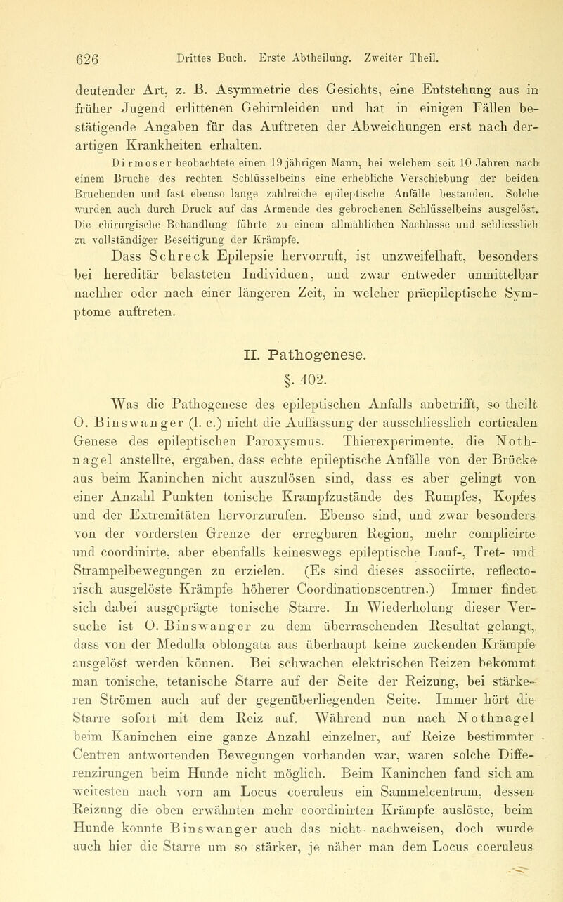 deutender Art, z. B. Asymmetrie des Gesichts, eine Entstehung aus in früher Jugend erlittenen Gehirnleiden und hat in einigen Fällen be- stätigende Angaben für das Auftreten der Abweichungen erst nach der- artigen Krankheiten erhalten. Di rm OS er beobachtete einen 19 jährigen Mann, bei welchem seit 10 Jahren nach einem Bruche des rechten Schlüsselbeins eine erhebliche Verschiebung- der beidea Bruchenden und fast ebenso lange zahlreiche epileptische Anfälle bestanden. Solche- wurden auch durch Druck auf das Armende des gebrochenen Schlüsselbeins ausgelöst. Die chirurgische Behandlung führte zu einem allmählichen Nachlasse und schliesslich zu vollständiger Beseitigung der Krämpfe. Dass Schreck Epilepsie hervorruft, ist unzweifelhaft, besonders bei hereditär belasteten Individuen, und zwar entweder unmittelbar nachher oder nach einer längeren Zeit, in welcher präepileptische Sym- ptome auftreten. II. Pathogenese. §. 402. Was die Pathogenese des epileptischen Anfalls anbetrifft, so theilt 0. Eins wanger (1. c.) nicht die Auffassung der ausschliesslich corticalen, Genese des epileptischen Paroxysmus. Thierexperimente, die Noth- nagel anstellte, ergaben, dass echte epileptische Anfälle von der Brücke- aus beim Kaninchen nicht auszulösen sind, dass es aber gelingt von einer Anzahl Punkten tonische Krampfzustände des Rumpfes, Kopfes und der Extremitäten hervorzurufen. Ebenso sind, und zwar besonders- von der vordersten Grenze der erregbaren Region, mehr complicirte- und coordinirte, aber ebenfalls keineswegs epileptische Lauf-, Tret- und Strampelbewegungen zu erzielen. (Es sind dieses associirte, reflecto- risch ausgelöste Krämpfe höherer Coordinationscentren.) Immer findet sich dabei ausgeprägte tonische Starre. In Wiederholung dieser Yer- suche ist 0. Binswanger zu dem überraschenden Resultat gelangt,, dass von der Medulla oblongata aus überhaupt keine zuckenden Krämpfe ausgelöst werden können. Bei schwachen elektrischen Reizen bekommt man tonische, tetanische Starre auf der Seite der Reizung, bei stärke- ren Strömen auch auf der gegenüberliegenden Seite. Immer hört die Starre sofort mit dem Reiz auf. Während nun nach Nothnagel beim Kaninchen eine ganze Anzahl einzelner, auf Reize bestimmter - Gentren antwortenden Bewegungen vorhanden war, waren solche Diffe- renzirungen beim Hunde nicht möglich. Beim Kaninchen fand sich am weitesten nach vorn am Locus coeruleus ein Sammelcentrum, dessen Reizung die oben erwähnten mehr coordinirten Krämpfe auslöste, beim Hunde konnte Binswanger auch das nicht nachweisen, doch wurde auch hier die Starre um so stäi^ker, je näher man dem Locus coeruleus-