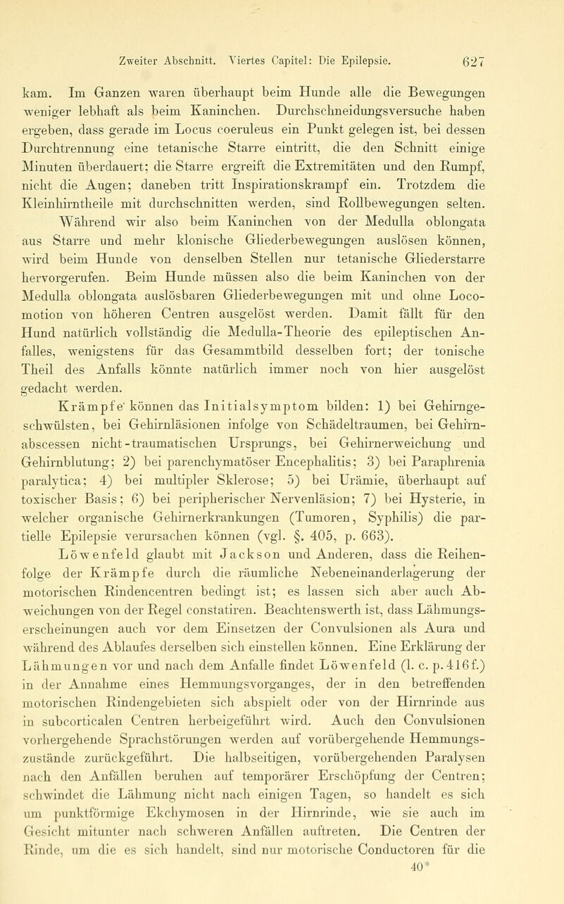 kam. Im Ganzen waren überhaupt beim Hunde alle die Bewegungen weniger lebhaft als beim Kaninchen. Durchschneidungsversuche haben ergeben, dass gerade im Locus coeruleus ein Punkt gelegen ist, bei dessen Durchtrennung eine tetanische Starre eintritt, die den Schnitt einige Minuten überdauert; die Starre ergreift die Extremitäten und den Rumpf, nicht die Augen; daneben tritt Inspirationskrampf ein. Trotzdem die Kleinhirntheile mit durchschnitten werden, sind RoUbewegungen selten. Während wir also beim Kaninchen von der Medulla oblongata aus Starre und mehr klonische Gliederbewegungen auslösen können, wird beim Hunde von denselben Stellen nur tetanische Gliederstarre hervorgerufen. Beim Hunde müssen also die beim Kaninchen von der Medulla oblongata auslösbaren Gliederbewegungen mit und ohne Loco- motion von höheren Centren ausgelöst werden. Damit fällt für den Hund natüi^ich vollständig die Medulla-Theorie des epileptischen An- falles, wenigstens für das Gesammtbild desselben fort; der tonische Theil des Anfalls könnte natürlich immer noch von hier ausgelöst gedacht werden. Krämpfe' können das Initialsymptom bilden: 1) bei Gehirnge- schwülsten, bei Gehirnläsionen infolge von Schädeltraumen, bei Gehi'rn- abscessen nicht-traumatischen Ursprungs, bei Gehirnerweichung und Gehirnblutung; 2) bei parenchymatöser Encephalitis; 3) bei Paraphrenia paralytica; 4) bei multipler Sklerose; 5) bei Urämie, überhaupt auf toxischer Basis; 6) bei peripherischer Nervenläsion; 7) bei Hysterie, in welcher organische Gehirnerkrankungen (Tumoren, Syphilis) die par- tielle Epilepsie verursachen können (vgl. §. 405, p. 663). Löwenfeld glaubt mit Jackson und Anderen, dass die Reihen- folge der Krämpfe durch die räumliche Nebeneinanderlagerung der motorischen Rindencentren bedingt ist; es lassen sich aber auch Ab- weichungen von der Regel constatiren. Beachtenswerth ist, dass Lähmungs- erscheinungen auch vor dem Einsetzen der Convulsionen als Aura und während des Ablaufes derselben sich einstellen können. Eine Erklärung der Lähmungen vor und nach dem Anfalle findet Löwenfeld (1. c. p.416f.) in der Annahme eines Hemmungsvorganges, der in den betreffenden motorischen Rindengebieten sich abspielt oder von der Hirnrinde aus in subcorticalen Centren herbeigeführt v.^ird. Auch den Convulsionen vorhergehende Sprachstörungen werden auf vorübergehende Hemmungs- zustände zurückgeführt. Die halbseitigen, vorübergehenden Paralysen nach den Anfällen beruhen auf temporärer Erschöpfung der Centren; schwindet die Lähmung nicht nach einigen Tagen, so handelt es sich um. punktförmige Ekchymosen in der Hirnrinde, wie sie auch im Gesicht mitunter nach schweren Anfällen auftreten. Die Centren der Rinde, um die es sich handelt, sind nur motorische Conductoren für die 40*