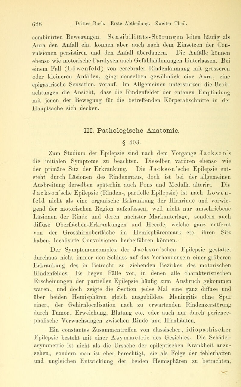 combinirten Bewegungen. Sensibilitäts-Störungen leiten häufig als Aura den Anfall ein, können aber auch nach dem Einsetzen der Con- vulsionen persistiren und den Anfall überdauern. Die Anfälle können ebenso wie motorische Paralysen auch Gefühlslähmungen hinterlassen. Bei einem Fall (Löwenfeld) von cerebraler Rindenlähmung mit grösseren oder kleineren Anfällen, ging denselben gewöhnlich eine Aura, eine epigastrische Sensation, vorauf. Im Allgemeinen unterstützen die Beob- achtungen die Ansicht, dass die Rindenfelder der cutanen Empfindung mit jenen der Bewegung für die betreffenden Körperabschnitte in der Hauptsache sich decken. III. Pathologisclie Anatomie. §. 403. Zum Studium der Epilepsie sind nach dem Vorgange Jacksons die initialen Symptome zu beachten. Dieselben variiren ebenso wie der primäre Sitz der Erkrankung. Die Jackson'sehe Epilepsie ent- steht durch Läsionen des Rindengraus, doch ist bei der allgemeinen Ausbreitung derselben späterhin auch Pons und Medulla alterirt. Die Jackson'sehe Epilepsie (Rinden-, partielle Epilepsie) ist nach Löwen- feld nicht als eine organische Erkrankung der Hirnrinde und vorwie- gend der motorischen Region aufzufassen, weil nicht nur umschriebene Läsionen der Rinde und deren nächster Markunterlage, sondern auch diffuse Oberflächen-Erkrankungen und Heerde, welche ganz entfernt von der Grosshirnoberfläche im Hemisphärenmark etc. ihren Sitz haben, localisirte Convulsionen herbeiführen können. Der Symptomencomplex der Jackson'schen Epilepsie gestattet durchaus nicht immer den Schluss auf das Yorhandensein einer gröberen Erkrankung des in Betracht zu ziehenden Bezirkes des motorischen Rindenfeldes. Es liegen Fälle vor, in denen alle charakteristischen Erscheinungen der partiellen Epilepsie häufig zum Ausbruch gekommen waren, und doch zeigte die Section jedes Mal eine ganz diffuse und über beiden Hemisphären gleich ausgebildete Meningitis ohne Spur einer, der Gehirnlocalisation nach zu erwartenden Rindenzerstörung durch Tumor, Erweichung, Blutung etc. oder auch nur durch perience- phalische Verwachsungen zwischen Rinde und Hirnhäuten. Ein constantes Zusammentreffen von classischer, idiopathischer Epilepsie besteht mit einer Asymmetrie des Gesichtes. Die Schädel- asymmetrie ist nicht als die Ursache der epileptischen Krankheit anzu- sehen, sondern man ist eher berechtigt, sie als Folge der fehlerhaften und ungleichen Entwicklung der beiden Hemisphären zu betrachten.