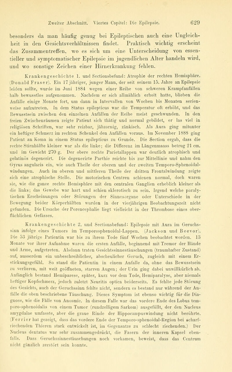 besonders da man häufig genug bei Epileptischen auch eine Ungleich- heit in den Gesichtsverhältnissen findet. Praktisch wichtig erscheint das Zusammentreffen, wo es sich um eine Unterscheidung von essen- tieller und symptomatischer Epilepsie im jugendlichen Alter handeln wird, und wo sonstige Zeichen einer Hirnerkrankung fehlen. Krankengeschichte 1. und Sectionsbefund: Atrophie der rechten Hemisphäre. (Donald Fräser). Ein 17 jähriger, junger Mann, der seit seinem 15. Jahre anEpilepsie leiden sollte, wurde im Juni 1884 wegen einer Reihe von schweren Krampfanfällen -halb bewusstlos aufgenommen. Nachdem er sich allmählich erholt hatte, blieben die Anfälle einige Monate fort, um dann in Intervallen von Wochen bis Monaten serien- weise aufzutreten. In dem Status epilepticus war die Temperatur oft erhöht, und das Bewusstsein zwischen den einzelnen Anfällen der Reihe meist geschwunden. In den freien Zwischenräumen zeigte Patient sich thätig und normal gebildet, er las viel in religiösen Schriften, war sehr reizbar, jähzornig, zänkisch. Als Aura ging mitunter ein heftiger Schmei'z im rechten Schenkel den Anfällen voraus. Im November 1888 ging Patient an Koma in einem Status epilepticus zu Grunde. Die Section ergab, dass die rechte Stirnhälfte kleiner war als die linke; die Differenz im Längenmaass betrug 21 cm. \md im Gewicht 270 g. Der obere rechte Parietallappen war deutlich atrophisch und gelatinös degenerirt. Die degenerirte Parthie reichte bis zur Mittellinie und nahm den Gyrus angularis ein, wie auch Theile der oberen und der zweiten Temporo-Sphenoidal- windungen. Auch im oberen und mittleren Theile der dritten Frontalwindung zeigte sich eine atrophische Stelle. Die motorischen Centren schienen normal, doch waren sie, wie die ganze rechte Hemisphäre mit den centralen Ganglien erheblich kleiner als die links; das Gewebe war hart und schien sklerotisch zii sein. Irgend welche paraly- tischen Erscheinungen oder Störungen der Sinnesorgane oder Unterschiede in der Bewegung beider Körperhälften wurden in der vierjährigen Beobachtungszeit nicht gefunden. Die Ursache der Porencephalie liegt vielleicht in der Thrombose eines ober- flächlichen Gefässes. Krankengeschichte 2. und Sectionsbefund: Epilepsie mit Aura im Geruchs- sinn infolge eines Tumors im Temporosphenoidal-Lappen. (Jackson und Beevor). Die 53 jährige Patientin war bis zu ihrem Tode fünf Wochen beobachtet worden. 13 Monate vor ihrer Aufnahme waren die ersten Anfälle, beginnend mit Tremor der Hände und Arme, aufgetreten. Alsdann traten Gesichtssinnestäuschungen (traumhafter Zustand) auf, ausserdem ein unbeschreiblicher, abscheulicher Geruch, zugleich mit einem Er- stickungsgefühl. So stand die Patientin in einem Anfalle da, ohne das Bewusstsein zu verlieren, mit weit geöffneten, starren Augen; der Urin ging dabei unwillkürlich ab. Anfänglich bestand Hemiparese, später, kurz vor dem Tode, Hemiparalyse, aber niemals heftiger Kopfschmerz, jedoch zuletzt Neuritis optica beiderseits. Es fehlte jede Störung des Gesichts, auch der Geruchssinn fehlte nicht, sondern es bestand nur während der An- fälle die oben beschriebene Täuschung. Dieses Symptom ist ebenso wichtig für die Dia- gnose, wie die Fälle von Anosmie. In diesem Falle war das vordere Ende des Lobus tem- poro-sphenoidalis von einem Tumor (rundzelligem Sarkom) ausgefüllt, der den Nucleus amygdalae umfasste, aber die graue Rinde der Hippocampuswindung nicht berührte. (Ferrier hat gezeigt, dass das vordere Ende der Temporo-sphenoidal-Region bei scharf- riechenden Thieren stark entwickelt ist, im Gegensatze zu schlecht riechenden.) Der Nucleus dentatus war sehr zusammengedrückt, die Fasern der inneren Kapsel eben- falls. Dass Geruchssiunestäuschungen noch vorkamen, beweist, dass das Centrum nicht gänzlich zerstört sein konnte.
