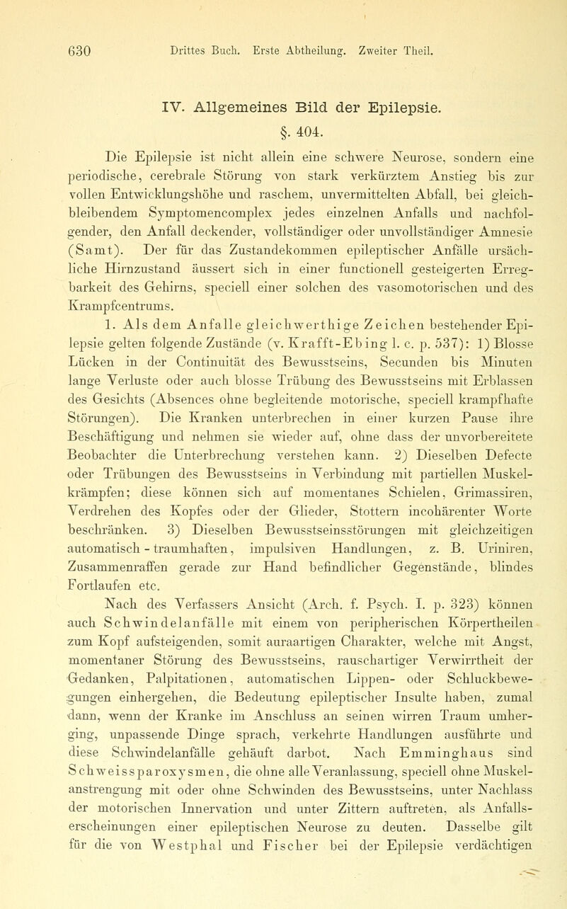 IV. Allgemeines Bild der Epilepsie. §. 404. Die Epilepsie ist nicht allein eine schwere Neurose, sondern eine periodische, cerebrale Störung von stark verkürztem Anstieg bis zur vollen Entwicklungshöhe und raschem, unvermittelten Abfall, bei gleich- bleibendem Symptomencomplex jedes einzelnen Anfalls und nachfol- gender, den Anfall deckender, vollständiger oder unvollständiger Amnesie (Samt). Der für das Zustandekommen epileptischer Anfälle ursäch- liche Hirnzustand äussert sich in einer functionell gesteigerten Erreg- barkeit des Gehirns, speciell einer solchen des vasomotorischen und des Krampfcentrums. 1. Als dem Anfalle gleichwerthige Zeichen bestehender Epi- lepsie gelten folgende Zustände (v. Krafft-Ebing 1. c. p. 537): 1) Blosse Lücken in der Continuität des Bewusstseins, Secunden bis Minuten lange Verluste oder auch blosse Trübung des Bewusstseins mit Erblassen des Gesichts (Absences ohne begleitende motorische, speciell krampfhafte Störungen). Die Kranken unterbrechen in einer kurzen Pause ihre Beschäftigung und nehmen sie wieder auf, ohne dass der unvorbereitete Beobachter die Unterbrechung verstehen kann. 2) Dieselben Defecte oder Trübungen des Bewusstseins in Verbindung mit partiellen Muskel- krämpfen; diese können sich auf momentanes Schielen, Grimassiren, Verdrehen des Kopfes oder der Glieder, Stottern incohärenter Worte beschränken. 3) Dieselben Bewusstseinsstörungen mit gleichzeitigen automatisch - traumhaften, impulsiven Handlungen, z. B. Uriniren, Zusammenraffen gerade zur Hand befindlicher Gegenstände, blindes Fortlaufen etc. Nach des Verfassers Ansicht (Arch. f. Psych. I. p. 323) können auch Schwindelanfälle mit einem von peripherischen Körpertheilen zum Kopf aufsteigenden, somit auraartigen Charakter, welche mit Angst, momentaner Störung des Bewusstseins, rauschartiger Verwirrtheit der Gedanken, Palpitationen, automatischen Lippen- oder Schluckbewe- gungen einhergehen, die Bedeutung epileptischer Insulte haben, zumal dann, wenn der Kranke im Anschluss an seinen wirren Traum umher- ging, unpassende Dinge sprach, verkehrte Handlungen ausführte und diese Schwindelanfälle gehäuft darbot. Nach Emminghaus sind Schweissparoxysmen, die ohne alle Veranlassung, speciell ohne Muskel- anstrengung mit oder ohne Schwinden des Bewusstseins, unter Nachlass der motorischen Linervation und unter Zittern auftreten, als Anfalls- erscheinungen einer epileptischen Neurose zu deuten. Dasselbe gilt für die von Westphal und Fischer bei der Epilepsie verdächtigen