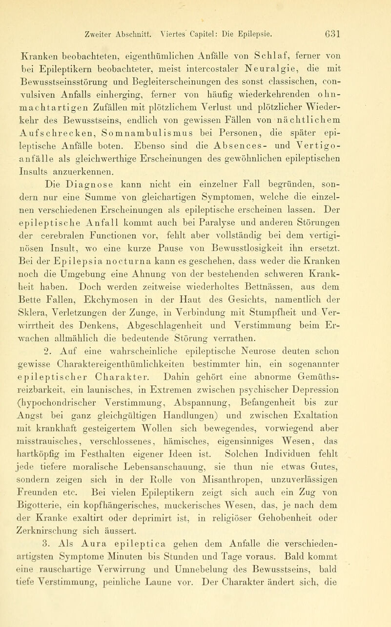 Kranken beobachteten, eigentliümlichen Anfälle von Schlaf, ferner von bei Epileptikern beobachteter, meist intercostaler Neuralgie, die mit Bewusstseinsstörung und Begleiterscheinungen des sonst classischen, con- vulsiven Anfalls einherging, ferner von häufig wiederkehrenden oliu- machtartigen Zufällen mit plötzlichem Verlust und plötzlicher Wieder- kehr des Bewusstseins, endlich von gewissen Fällen von nächtlichem Aufschrecken, Somnambulismus bei Personen, die später epi- leptische Anfälle boten. Ebenso sind die Absences- und Vertigo- ~ anfalle als gleichwerthige Erscheinungen des gewöhnlichen epileptischen Insults anzuerkennen. Die Diagnose kann nicht ein einzelner Fall begründen, son- dern nur eine Summe von gleichartigen Symptomen, welche die einzel- nen verschiedenen Erscheinungen als epileptische erscheinen lassen. Der epileptische Anfall kommt auch bei Paralyse und anderen Störungen der cerebralen Functionen vor, fehlt aber vollständig bei dem vertigi- nösen Insult, wo eine kurze Pause von Bewusstlosigkeit ihn ersetzt. Bei der Epilepsia nocturna kann es geschehen, dass weder die Kranken noch die Umgebung eine Ahnung von der bestehenden schweren Krank- heit haben. Doch werden zeitweise wiederholtes Bettnässen, aus dem Bette Fallen, Ekchymosen in der Haut des Gesichts, namentlich der Sklera, Verletzungen der Zunge, in Verbindung mit Stumpfheit und Ver- wirrtheit des Denkens, Abgeschlagenheit und Verstimmung beim Er- wachen allmählich die bedeutende Störung verrathen. 2. Aaf eine wahrscheinliche epileptische Neurose deuten schon gewisse Charaktereigenthümlichkeiten bestimmter hin, ein sogenannter epileptischer Charakter. Dahin gehört eine abnorme Gemüths- reizbarkeit, ein launisches, in Extremen zwischen psychischer Depression (hypochondrischer Verstimmung, Abspannung, Befangenheit bis zur Angst bei ganz gleichgültigen Handlungen) und zwischen Exaltation mit krankhaft gesteigertem Wollen sich bewegendes, vorwiegend aber misstrauisches, verschlossenes, hämisches, eigensinniges Wesen, das hartköpfig im Festhalten eigener Ideen ist. Solchen Individuen fehlt jede tiefere moralische Lebensanschauung, sie thun nie etwas Gutes, sondern zeigen sich in der Rolle von Misanthropen, unzuverlässigen Freunden etc. Bei vielen Epileptikern zeigt sich auch ein Zug von Bigotterie, ein kopfhängerisches, muckerisches Wesen, das, je nach dem der Kranke exaltirt oder deprimirt ist, in religiöser Gehobenheit oder Zerknirschung sich äussert. 3. Als Aura epileptica gehen dem Anfalle die verschieden- artigsten Symptome Minuten bis Stunden und Tage voraus. Bald kommt eine rauschartige Verwirrung und Umnebelung des Bewusstseins, bald tiefe Verstimmung, peinliche Laune vor. Der Charakter ändert sich, die