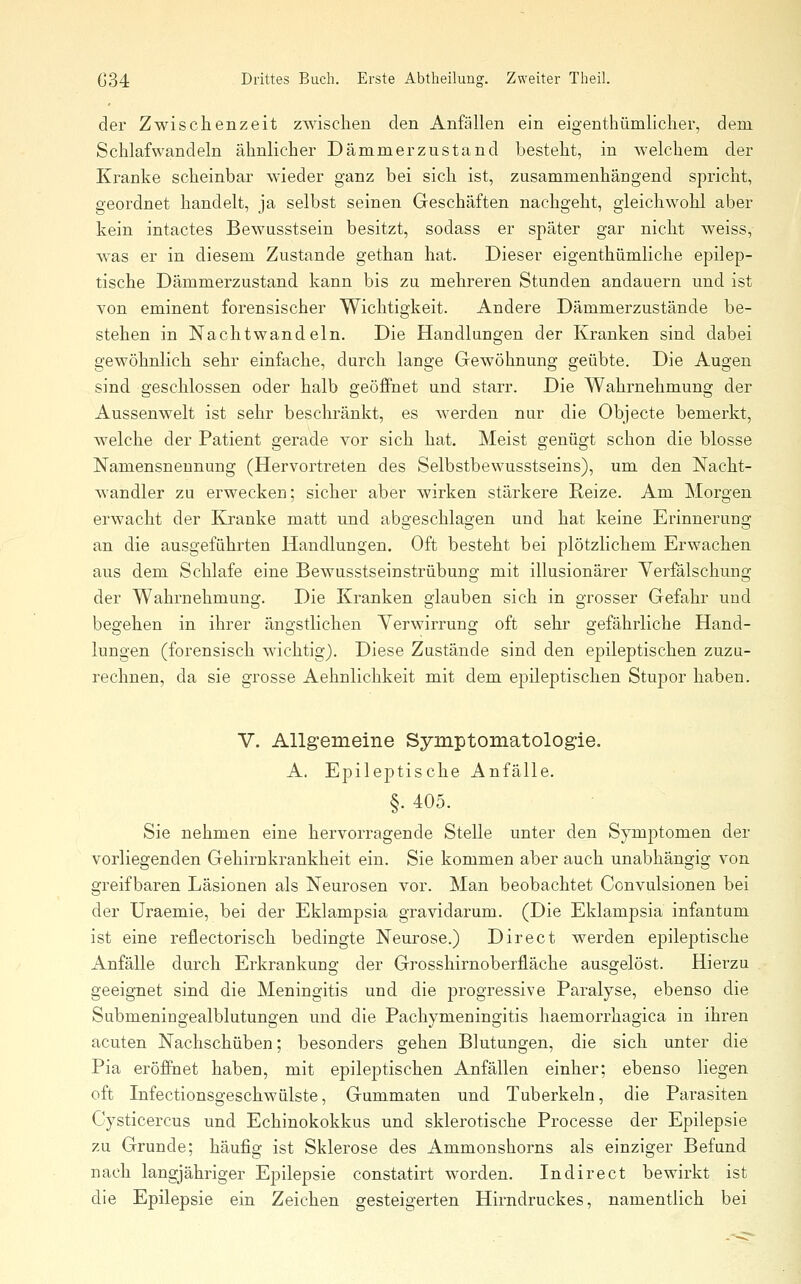 der Zwischenzeit zwischen den Anfällen ein eigenthümlicher, dem Schlafwandeln ähnlicher Dämmerzustand besteht, in welchem der Kranke scheinbar wieder ganz bei sich ist, zusammenhängend spricht, geordnet handelt, ja selbst seinen Geschäften nachgeht, gleichwohl aber kein intactes Bewusstsein besitzt, sodass er später gar nicht weiss, was er in diesem Zustande gethan hat. Dieser eigenthümliche epilep- tische Dämmerzustand kann bis zu mehreren Stunden andauern und ist von eminent forensischer Wichtigkeit. Andere Dämmerzustände be- stehen in Nachtwandeln. Die Handlungen der Kranken sind dabei gewöhnlich sehr einfache, durch lange Gewöhnung geübte. Die Augen sind geschlossen oder halb geöffnet und starr. Die Wahrnehmung der Aussenwelt ist sehr beschränkt, es Averden nur die Objecte bemerkt, welche der Patient gerade vor sich hat. Meist genügt schon die blosse Namensnennung (Hervortreten des Selbstbewusstseins), um den Nacht- wandler zu erwecken; sicher aber wirken stärkere Reize. Am Morgen erwacht der Kranke matt und abgeschlagen und hat keine Erinneruug an die ausgeführten Handlungen. Oft besteht bei plötzlichem Erwachen aus dem Schlafe eine Bewusstseinstrübung mit illusionärer Verfälschung der Wahrnehmung. Die Kranken glauben sich in grosser Gefahr und begehen in ihrer ängstlichen Yerwirrung oft sehr gefährliche Hand- lungen (forensisch wichtig). Diese Zustände sind den epileptischen zuzu- rechnen, da sie grosse Aehnlichkeit mit dem epileptischen Stupor haben. V. Allgemeine Symptomatologie. A. Epileptische Anfälle. §. 405. Sie nehmen eine hervorragende Stelle unter den Symptomen der vorliegenden Gehirnkrankheit ein. Sie kommen aber auch unabhängig von greifbaren Läsionen als Neurosen vor. Man beobachtet Convulsionen bei der Uraemie, bei der Eklampsia gravidarum. (Die Eklampsia infantum ist eine reilectorisch bedingte Neurose.) Direct werden epileptische Anfälle durch Erkrankuno; der Grosshirnoberfläche ausarelöst. Hierzu geeignet sind die Meningitis und die jjrogressive Paralyse, ebenso die Submeningealblutungen und die Pachymeningitis haemorrhagica in ihren acuten Nachschüben; besonders gehen Blutuugen, die sich unter die Pia eröffnet haben, mit epileptischen Anfällen einher; ebenso liegen oft Infectionsgeschwülste, Gummaten und Tuberkeln, die Parasiten Cysticercus und Echinokokkus und sklerotische Processe der Epilepsie zu Grunde; häufig ist Sklerose des Ammonshorns als einziger Befund nach langjähriger Epilepsie constatirt worden. Indirect bewirkt ist die Epilepsie ein Zeichen gesteigerten Hirndruckes, namentlich bei