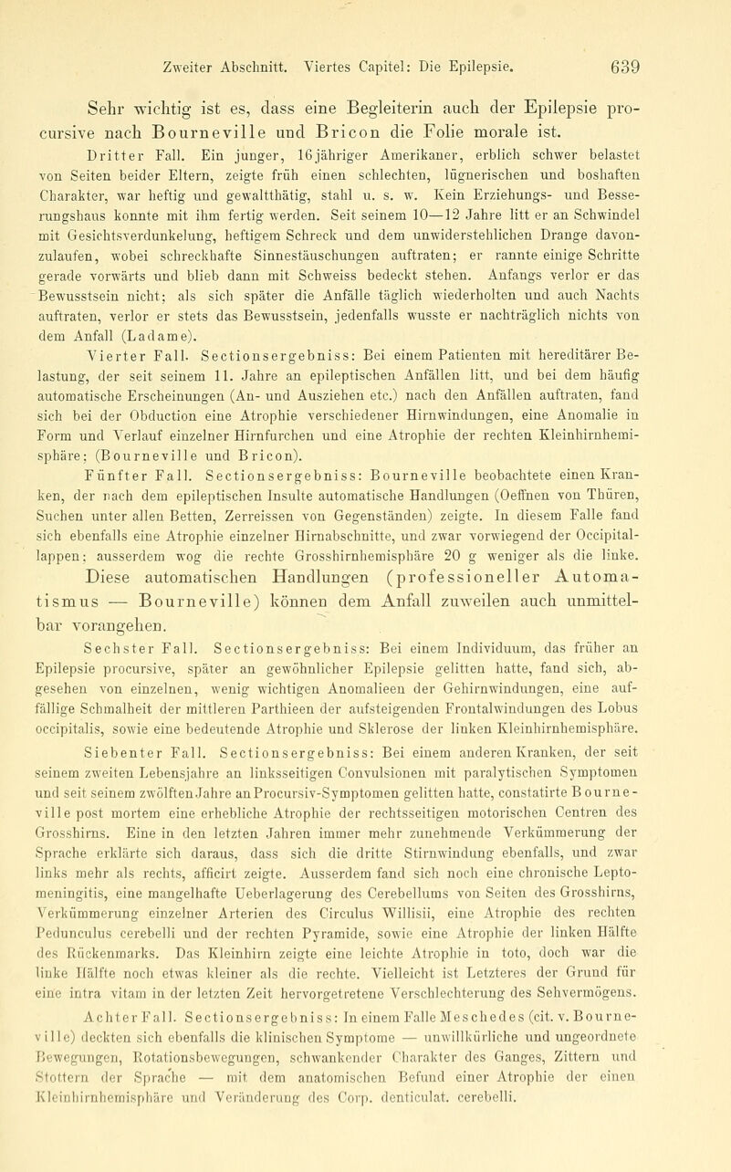 Sehr wichtig ist es, dass eine Begleiterin auch der Epilepsie pro- cursive nach Bourneville und Bricon die Folie morale ist. Dritter Fall. Ein junger, 16jähriger Amerikaner, erblich schwer belastet Yon Seiten beider Eltern, zeigte früh einen schlechten, lügnerischen und boshaften Charakter, war heftig und gewaltthätig, stahl u. s. w. Kein Erziehungs- und Besse- rungshaus konnte mit ihm fertig werden. Seit seinem 10—12 Jahre litt er an Schwindel mit Gesichtsverdunkelung, heftigem Schreck und dem unwiderstehlichen Drange davon- zulaufen, wobei schreckhafte Sinnestäuschungen auftraten; er rannte einige Schritte gerade vorwärts und blieb dann mit Schweiss bedeckt stehen. Anfangs verlor er das 'Bewusstsein nicht; als sich später die Anfälle täglich wiederholten und auch Nachts auftraten, verlor er stets das Bewusstsein, jedenfalls wusste er nachträglich nichts von dem Anfall (Ladame). Vierter Fall. Sectionsergebniss: Bei einem Patienten mit hereditärer Be- lastung, der seit seinem 11. Jahre an epileptischen Anfällen litt, und bei dem häufig automatische Erscheinungen (An- und Ausziehen etc.) nach den Anfällen auftraten, fand sich bei der Obduction eine Atrophie verschiedener Hirnwindungen, eine Anomalie in Form und Verlauf einzelner Hirnfurchen und eine Atrophie der rechten Kleinhirnhemi- sphäre; (Bourneville und Bricon). Fünfter Fall. Sectionsergebniss: Bourneville beobachtete einen Kran- ken, der nach dem epileptischen Insulte automatische Handlungen (Oeffnen von Thüren, Suchen unter allen Betten, Zerreissen von Gegenständen) zeigte. In diesem Falle fand sich ebenfalls eine Atrophie einzelner Hirnabschnitte, und zwar vorwiegend der Occipital- lappen; ausserdem wog die rechte Grosshirnhemisphäre 20 g weniger als die linke. Diese automatischen Handlungen (professioneller Automa- tismus — Bourneville) können dem Anfall zuweilen auch unmittel- bar vorangehen. Sechster Fall. Sectionsergebniss: Bei einem Individuum, das früher an Epilepsie procursive, später an gewöhnlicher Epilepsie gelitten hatte, fand sich, ab- gesehen von einzelnen, wenig wichtigen Anomalieen der Gehirnwindungen, eine auf- fällige Schmalheit der mittleren Parthieen der aufsteigenden Frontalwindungen des Lobus occipitalis, sowie eine bedeutende Atrophie und Sklerose der linken Kleinhirnhemisphäre. Siebenter Fall. Sectionsergebniss: Bei einem anderen Kranken, der seit seinem zweiten Lebensjahre an linksseitigen Convulsionen mit paralytischen Symptomen und seit seinem zwölften Jahre anProcursiv-Symptomen gelitten hatte, constatirte Bourne- ville post mortem eine erhebliche Atrophie der rechtsseitigen motorischen Centren des Grosshirns. Eine in den letzten Jahren immer mehr zunehmende Verkümmerung der Sprache erklärte sich daraus, dass sich die dritte Stirnwindung ebenfalls, und zwar links mehr als rechts, afficirt zeigte. Ausserdem fand sich noch eine chronische Lepto- meningitis, eine mangelhafte Ueberlagerung des Cerebelluras von Seiten des Grosshirns, Verkümmerung einzelner Arterien des Circulus Willisii, eine Atrophie des rechten Pedunculus cerebelli und der rechten Pyramide, sowie eine Atrophie der linken Hälfte des Rückenmarks. Das Kleinhirn zeigte eine leichte Atrophie in toto, doch war die linke Hälfte noch etwas kleiner als die rechte. Vielleicht ist Letzteres der Grund für eine intra vitam in der letzten Zeit hervorgetretene Verschlechterung des Sehvermögens. Achter Fall. Sectionsergebniss: In einem Falle MeSchedes (cit. v. Bourne- ville) deckten sich ebenfalls die klinischen Symptome — unwillkürliche und ungeordnete Bewegungen, Rotationsbewegungen, schwankender Charakter des Ganges, Zittern und Stottern der Sprache — mit dem anatomischen Befund einer Atrophie der einen Kleinhirnhemisphäre und Veränderung des Corp. denticulat. cerebelli.