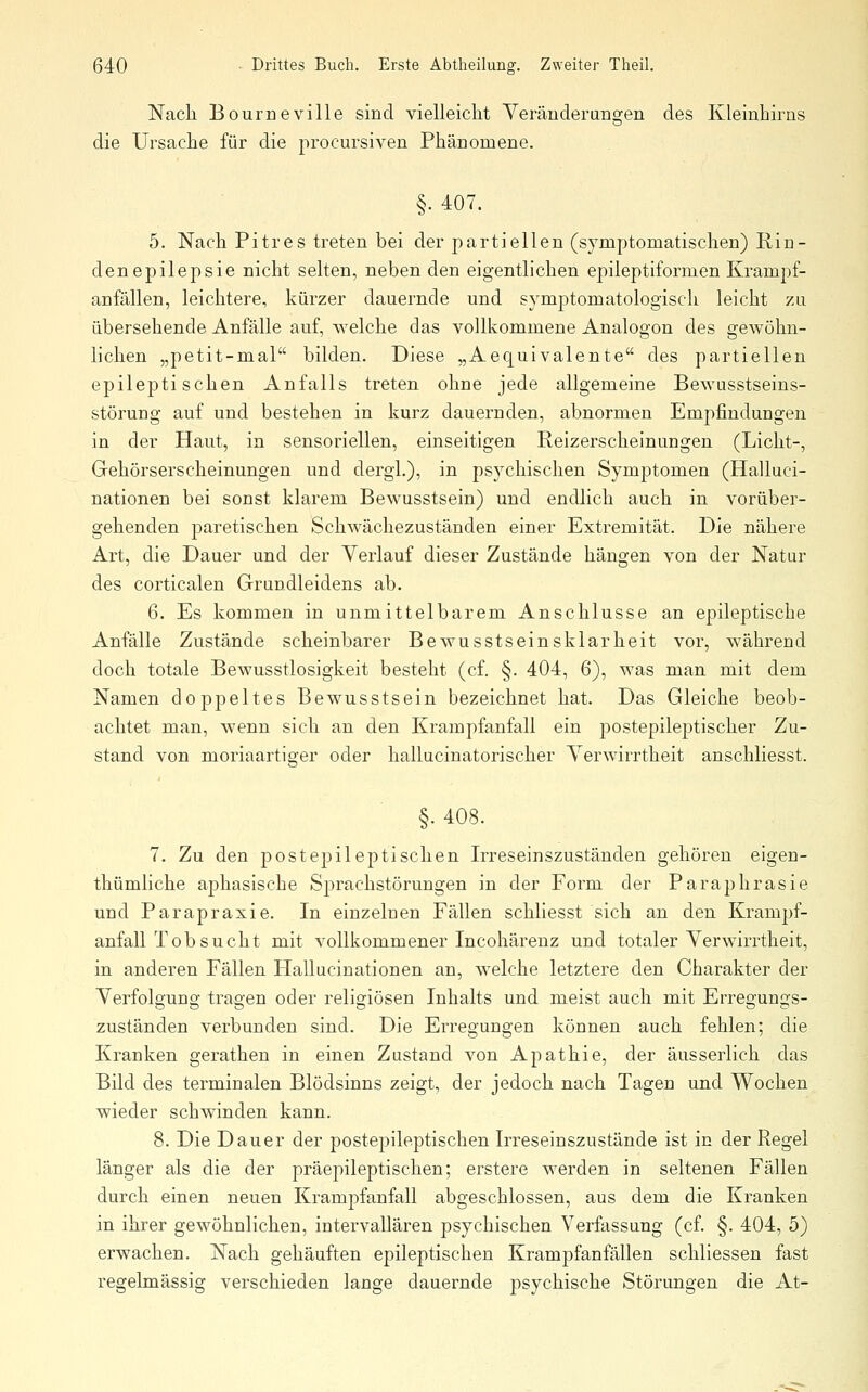 Nach Bourneville sind vielleicht Yeräuderangen des Kleinhirns die Ursache für die procursiven Phänomene. §• 407. 5. Nach Pitres treten bei der partiellen (symptomatischen) Rin- denepilepsie nicht selten, neben den eigentlichen epileptiformen Krampf- anfällen, leichtere, kürzer dauernde und symptomatologisch leicht zu übersehende Anfälle auf, welche das vollkommene Analogon des gewöhn- lichen „petit-mal bilden. Diese „Aequivalente des partiellen epileptischen Anfalls treten ohne jede allgemeine Bewusstseins- störung auf und bestehen in kurz dauernden, abnormen Empfindungen in der Haut, in sensoriellen, einseitigen Reizerscheinungen (Licht-, Gehörserscheinungen und dergl.), in psychischen Symptomen (Halluci- nationen bei sonst klarem Bewusstsein) und endlich auch in vorüber- gehenden paretischen Schwächezuständen einer Extremität. Die nähere Art, die Dauer und der Verlauf dieser Zustände hängen von der Natur des corticalen Grundleidens ab. 6. Es kommen in unmittelbarem Anschlüsse an epileptische Anfälle Zustände scheinbarer Bewusstseinsklarheit vor, während doch totale Bewusstlosigkeit besteht (cf. §. 404, 6), was man mit dem Namen doppeltes Bewusstsein bezeichnet hat. Das Gleiche beob- achtet man, wenn sich an den Krampfanfall ein postepileptischer Zu- stand von moriaartiger oder hallucinatorischer Verwirrtheit anschliesst. §. 408. 7. Zu den postepileptisehen Irreseinszuständen gehören eigen- thümliche aphasische Sprachstörungen in der Form der Paraphrasie und Parapraxie. In einzelnen Fällen schliesst sich an den Kramj^f- anfall Tobsucht mit vollkommener Incohärenz und totaler Verwirrtheit, in anderen Fällen Hallucinationen an, welche letztere den Charakter der Verfolgung tragen oder religiösen Inhalts und meist auch mit Erregungs- zuständen verbunden sind. Die Erregungen können auch fehlen; die Kranken gerathen in einen Zustand von Apathie, der äusserlich das Bild des terminalen Blödsinns zeigt, der jedoch nach Tagen und Wochen wieder schwinden kann. 8. Die Dauer der postepileptischen Irreseinszustände ist in der Regel länger als die der präepileptischen; erstere werden in seltenen Fällen durch einen neuen Krampfanfall abgeschlossen, aus dem die Kranken in ihrer gewöhnlichen, intervallären psychischen Verfassung (cf. §. 404, 5) erwachen. Nach gehäuften epileptischen Krampfanfällen schliessen fast regelmässig verschieden lange dauernde psychische Störungen die At-