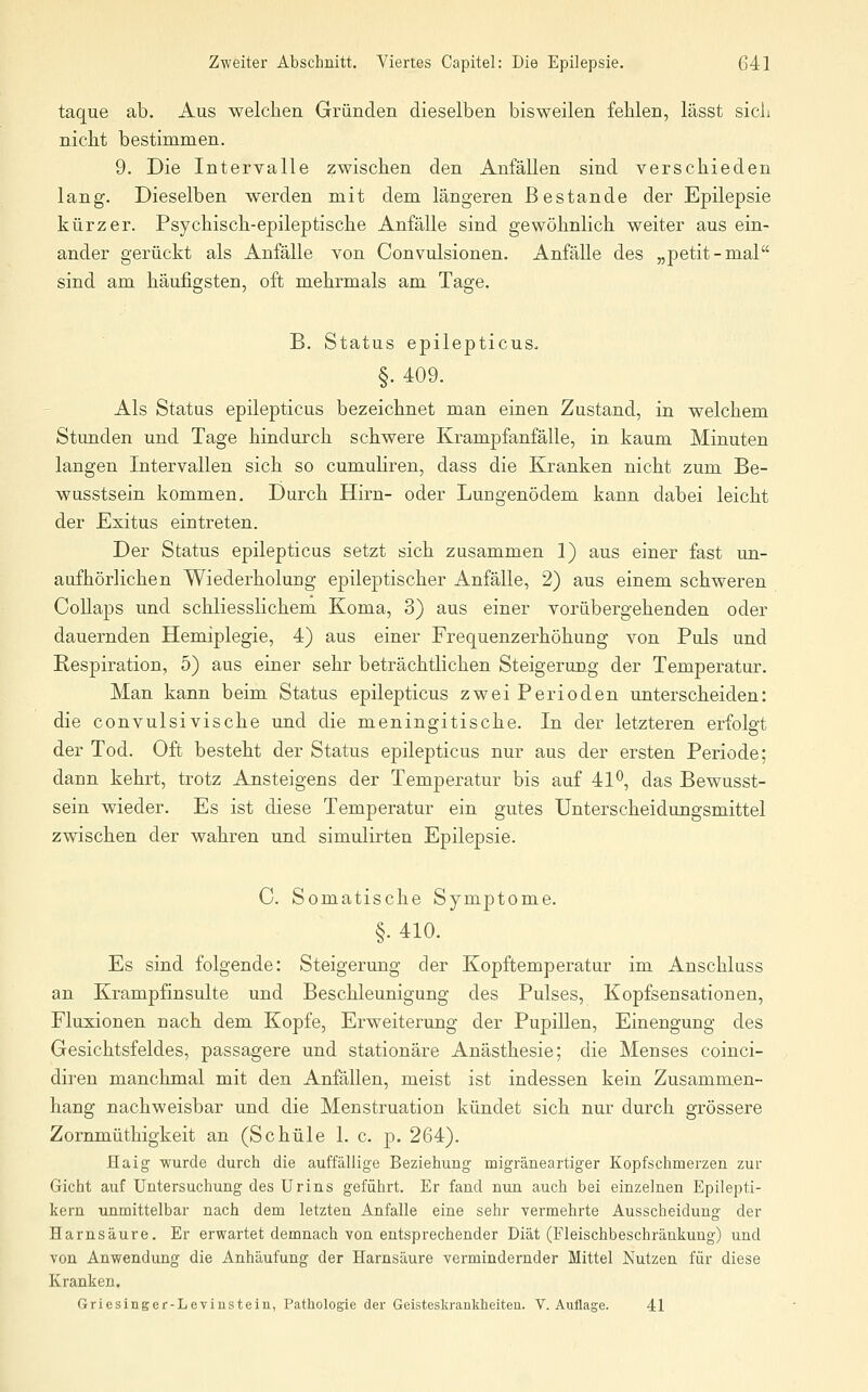 taque ab. Aus welchen Gründen dieselben bisweilen fehlen, lässt sich nicht bestimmen. 9. Die Intervalle zwischen den Anfällen sind verschieden lang. Dieselben werden mit dem längeren Bestände der Epilepsie kürzer. Psychisch-epileptische Anfälle sind gewöhnlich weiter aus ein- ander gerückt als Anfälle von Convulsionen. Anfälle des „petit-mal sind am häufigsten, oft mehrmals am Tage. B. Status epilepticuSo §. 409. Als Status epilepticus bezeichnet man einen Zustand, in welchem Stunden und Tage hindurch schwere Krampfanfälle, in kaum Minuten langen Intervallen sich so cumuHren, dass die Kranken nicht zum Be- wusstsein kommen. Durch Hirn- oder Lungenödem kann dabei leicht der Exitus eintreten. Der Status epilepticus setzt sich zusammen 1) aus einer fast un- aufhörlichen Wiederholung epileptischer Anfälle, 2) aus einem schweren CoUaps und schliesslichem Koma, 3) aus einer vorübergehenden oder dauernden Hemiplegie, 4) aus einer Frequenzerhöhung von Puls und Respiration, 5) aus einer sehr beträchtlichen Steigerung der Temperatur. Man kann beim Status epilepticus zwei Perioden unterscheiden: die convulsivische und die meningitische. In der letzteren erfolgt der Tod. Oft besteht der Status epilepticus nur aus der ersten Periode; dann kehrt, trotz Ansteigens der Temperatur bis auf 41^, das Bewusst- sein wieder. Es ist diese Temperatur ein gutes Unterscheidungsmittel zwischen der wahren und simulirten Epilepsie. C. Somatische Symptome. §. 410. Es sind folgende: Steigerung der Kopftemperatur im Anschluss an Krampfinsulte und Beschleunigung des Pulses, Kopfsensationen, Fluxionen nach dem Kopfe, Erweiterung der Pupillen, Einengung des Gesichtsfeldes, passagere und stationäre Anästhesie; die Menses coinci- diren manchmal mit den Anfällen, meist ist indessen kein Zusammen- hang nachweisbar und die Menstruation kündet sich nur durch grössere Zornmüthigkeit an (Schule 1. c. p. 264). Haig wurde durch die auffällige Beziehung migräneartiger Kopfschmerzen zur Gicht auf Untersuchung des Urins geführt. Er fand nun auch bei einzelnen Epilepti- kern unmittelbar nach dem letzten Anfalle eine sehr vermehrte Ausscheidung der Harnsäure. Er erwartet demnach von entsprechender Diät (Fleischbeschränkung) und von Anwendung die Anhäufung der Harnsäure vermindernder Mittel Nutzen für diese Kranken. Griesinger-Leviustein, Pathologie der Geisteskranklieiteu. V.Auflage. 41