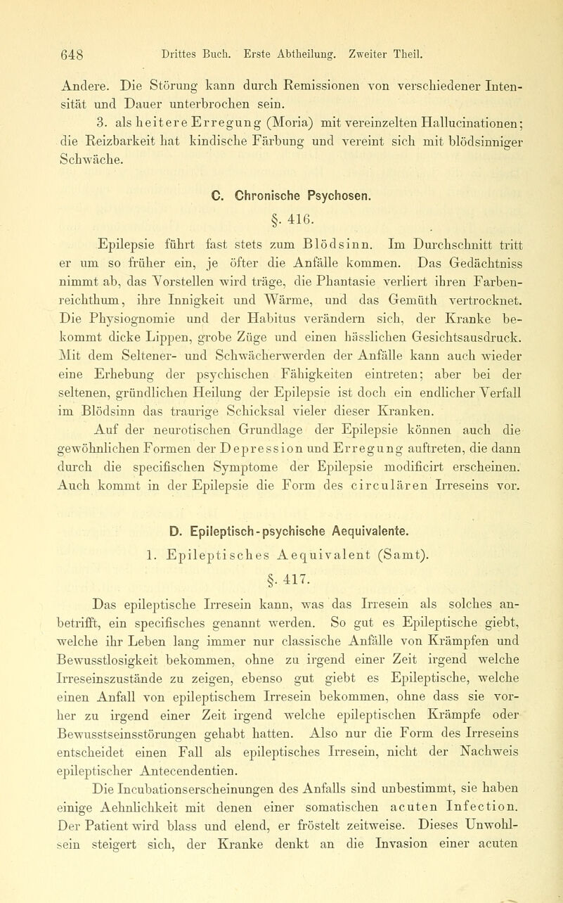 Andere. Die Störung kann durch Remissionen von verschiedener Inten- sität und Dauer unterbrochen sein. 3. als heitere Erregung (Moria) mit vereinzelten Hallucinationen; die Reizbarkeit hat kindische Färbung und vereint sich mit blödsinniger Schwäche. C. Chronische Psychosen. §. 416. Epilepsie führt fast stets zum Blödsinn. Im Durchschnitt tritt er um so früher ein, je öfter die Anfälle kommen. Das Gedächtniss nimmt ab, das Yorstellen wird träge, die Phantasie verliert ihren Farben- reichthum, ihre Innigkeit und Wärme, und das Gemüth vertrocknet. Die Physiognomie und der Habitus verändern sich, der Kranke be- kommt dicke Lippen, grobe Züge und einen hässlichen Gesichtsausdruck. Mit dem Seltener- und Schwächerwerden der Anfälle kann auch wieder eine Erhebung der psychischen Fähigkeiten eintreten; aber bei der seltenen, gründlichen Heilung der Epilepsie ist doch ein endlicher Verfall im Blödsinn das traurige Schicksal vieler dieser Kranken. Auf der neurotischen Grundlage der Epilepsie können auch die gewöhnlichen Formen der Depression und Erregung auftreten, die dann durch die specifischen Symjjtome der Epilepsie modificirt erscheinen. Auch kommt in der Epilepsie die Form des circulären Irreseins vor. D. Epileptisch-psychische Aequivalenie. 1. Epileptisches Aequivalent (Samt). §. 417. Das epileptische Irresein kann, was das Irresein als solches an- betrifft, ein specifisches genannt werden. So gut es Epileptische giebt, welche ihr Leben lang immer nur classische Anfälle von Krämpfen und Bewusstlosigkeit bekommen, ohne zu irgend einer Zeit irgend welche Irreseinszustände zu zeigen, ebenso gut giebt es Epileptische, welche einen Anfall von epileptischem Irresein bekommen, ohne dass sie vor- her zu irgend einer Zeit irgend welche epileptischen Krämpfe oder Bewusstseinsstörungen gehabt hatten. Also nur die Form des Irreseins entscheidet einen Fall als epileptisches Irresein, nicht der Nachweis epileptischer Antecendentien. Die Incubationserscheinungen des Anfalls sind unbestimmt, sie haben einige Aehnlichkeit mit denen einer somatischen acuten Infection. Der Patient wird blass und elend, er fröstelt zeitweise. Dieses Unwohl- sein steigert sich, der Kranke denkt an die Invasion einer acuten