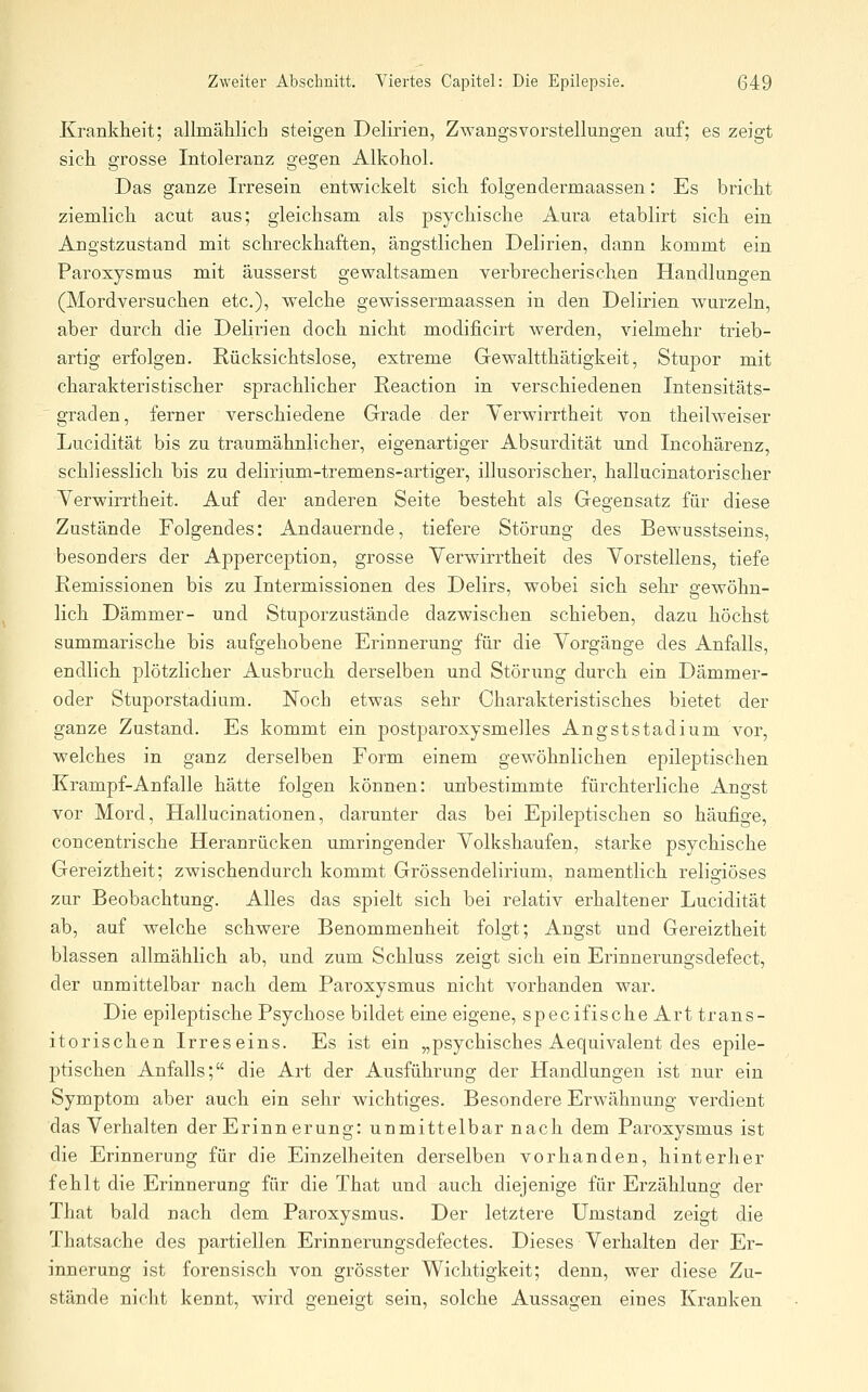 Krankheit; allmählicb steigen Delirien, Zwangsvorstellungen auf; es zeigt sieh, grosse Intoleranz gegen Alkohol. Das ganze Irresein entwickelt sich folgendermaassen: Es bricht ziemlich acut aus; gleichsam als psychische Aura etablirt sich ein Angstzustand mit schreckhaften, ängstlichen Delirien, dann kommt ein Paroxjsmus mit äusserst gewaltsamen verbrecherischen Handlungen (Mordversuchen etc.), welche gewissermaassen in den Delirien wurzeln, aber durch die Delirien doch nicht modificirt werden, vielmehr trieb- artig erfolgen. Rücksichtslose, extreme Gewaltthätigkeit, Stuj)or mit charakteristischer sprachlicher Reaction in verschiedenen Intensitäts- graden, ferner verschiedene Grade der YerwiiTtheit von theilweiser Lucidität bis zu traumähnlicher, eigenartiger Absurdität und Incohärenz, schliesslich bis zu delirium-tremens-artiger, illusorischer, hallucinatorischer Verwirrtheit. Auf der anderen Seite besteht als Gegensatz für diese Zustände Folgendes: Andauernde, tiefere Störung des Bewusstseins, besonders der Apperception, grosse Verwirrtheit des Vorstellens, tiefe Remissionen bis zu Intermissionen des Delirs, wobei sich sehr gewöhn- lich Dämmer- und Stuporzustände dazwischen schieben, dazu höchst summarische bis aufgehobene Erinnerung für die Vorgänge des Anfalls, endlich plötzlicher Ausbruch derselben und Störung durch ein Dämmer- oder Stuporstadium. Noch etwas sehr Charakteristisches bietet der ganze Zustand. Es kommt ein postparoxysmelles Angststadium vor, welches in ganz derselben Form einem gewöhnlichen epileptischen Krampf-Anfälle hätte folgen können: unbestimmte fürchterliche Angst vor Mord, Hallucinationen, darunter das bei Epileptischen so häufige, concentrische Heranrücken umringender Volkshaufen, starke psychische Gereiztheit; zwischendurch kommt Grössendelirium, namentlich religiöses zur Beobachtung. Alles das spielt sich bei relativ erhaltener Lucidität ab, auf welche schwere Benommenheit folgt; Angst und Gereiztheit blassen allmählich ab, und zum Schluss zeigt sich ein Erinnerungsdefect, der unmittelbar nach dem Paroxysmus nicht vorhanden war. Die epileptische Psychose bildet eine eigene, specifische Art trans- itorischen Irreseins. Es ist ein „psychisches Aequivalent des epile- ptischen Anfalls; die Art der Ausführung der Handlungen ist nur ein Symptom aber auch ein sehr wichtiges. Besondere Erwähnung verdient das Verhalten der Erinnerung: unmittelbar nach dem Paroxysmus ist die Erinnerung für die Einzelheiten derselben vorhanden, hinterher fehlt die Erinnerung für die That und auch diejenige für Erzählung der That bald nach dem Paroxysmus. Der letztere Umstand zeigt die Thatsache des partiellen Erinnerungsdefectes. Dieses Verhalten der Er- innerung ist forensisch von grösster Wichtigkeit; denn, wer diese Zu- stände nicht kennt, wird geneigt sein, solche Aussagen eines Kranken