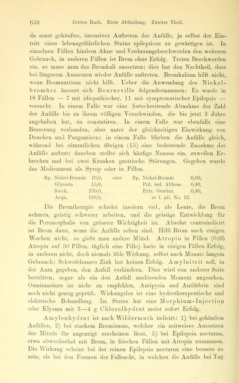 da sonst getauftes, intensives Auftreten der Anfälle, ja selbst der Ein- tritt eines lebensgefährlichen Status epilej)ticus zu gewärtigen ist. In einzelnen Fällen hindern Akne und Verdauungsbeschwerden den weiteren Gebrauch, in anderen Fällen ist Brom ohne Erfolg. Treten Beschwerden ein, so niuss man das Bromkali aussetzen; dies hat den Nachtheil, dass bei längerem Aussetzen wieder Anfälle auftreten. Bromkalium hilft nicht, wenn Bromnatrium nicht hilft. Ueber die Anwendung des Nickel- bromürs äussert sich Bourneville folgendermaassen: Es wurde in 18 Fällen — 7 mit idiopathischer, 11 mit symptomatischer Epilepsie — versucht. In einem Falle war eine fortschreitende Abnahme der Zahl der Anfälle bis zu ihrem völligen Verschwinden, die bis jetzt 3 Jahre angehalten hat, zu constatiren. In einem Falle war ebenfalls eine Besserung vorhanden, aber unter der gleichzeitigen Einwirkung von Douchen und Purgantieen; in einem Falle blieben die Anfälle gleich, während bei sämmtlichen übrigen (15) eine bedeutende Zunahme der Anfälle auftrat; daneben stellte sich häufige Nausea ein, zuweilen Er- brechen und bei zwei Kranken gastrische Störungen. Gegeben wurde das Medicament als Syrup oder in Pillen. Rp. Nickel-Bromür 10,0, oder Rp. Nickel-Bromür 0,60, Glycerin 15,0, Pul. rad. Altheae 0,40, Saccli. 250,0, Extr. Gentian. 0,40, Acqu. 120,0, ut f. pil. No. 12. Die Bromtherapie schadet insofern viel, als Leute, die Brom nehmen, geistig schwerer arbeiten, und die geistige Entwicklung für die Porencephalie von grösster Wichtigkeit ist. Absolut contraindicirt ist Brom dann, wenn die Anfälle selten sind. Hilft Brom nach einigen Wochen nicht, so giebt man andere Mittel. Atropin in Pillen (0,05 Atropin auf 50 Pillen, täglich eine Pille) hatte in einigen Fällen Erfolg, in anderen nicht, doch niemals üble Wirkung, selbst nach Monate langem Gebrauch; Schwefelsaures Zink hat keinen Erfolg. Amylnitrit soll, in der Aura gegeben, den Anfall verhindern. Dies wird von anderer Seite bestritten, sogar als ein den Anfall auslösendes Moment angesehen. Osmiumsäure ist nicht zu empfehlen, Antipyrin und Antifebrin sind noch nicht genug geprüft. Wirkungslos ist eine hydrotherapeutische und elektrische Behandlung. Im Status hat eine Morphium-Injection oder Klysma mit 3—4 g Chloralhydrat meist sofort Erfolg. Amylenhydrat ist nach Wildermuth indicirt: 1) bei gehäui^en Anfällen, 2) bei starkem Bromismus, welcher ein zeitweises Aussetzen des Mittels für angezeigt erscheinen lässt, 3) bei Epilepsia nocturna, etwa abwechselnd mit Brom, in frischen Fällen mit Atropin zusammen. Die Wirkung scheint bei der reinen Epilepsia nocturna eine bessere zu sein, als bei den Formen der Fallsucht, in welchen die Anfälle bei Tag