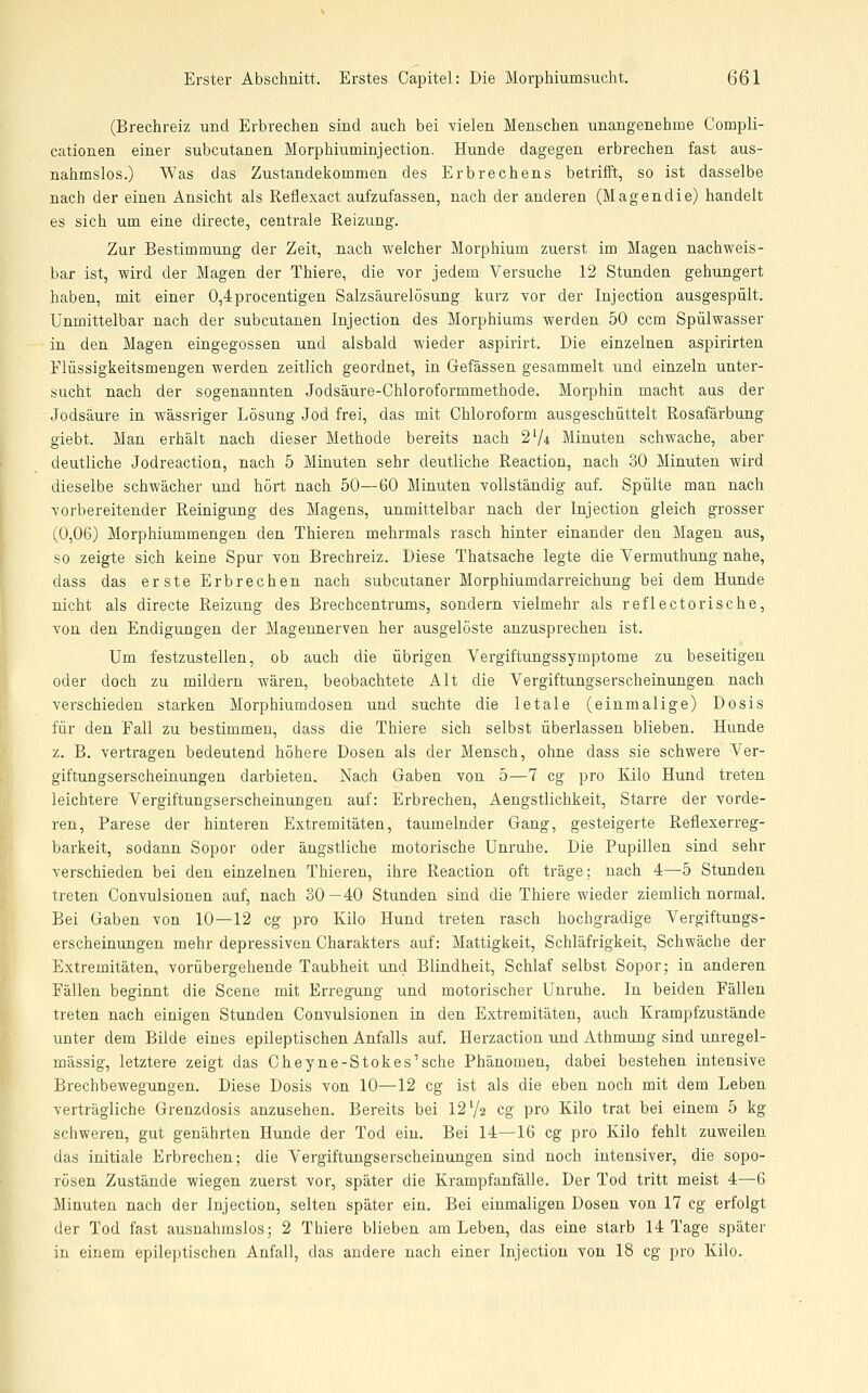 (Brechreiz und Erbrechen sind auch bei vielen Menschen unangenehme Compli- cationen einer subcutanen Morphiuminjection. Hunde dagegen erbrechen fast aus- nahmslos.) Was das Zustandekommen des Erbrechens betrifft, so ist dasselbe nach der einen Ansicht als Reflexact aufzufassen, nach der anderen (Magendie) handelt es sich um eine directe, centrale Reizung. Zur Bestimmung der Zeit, nach welcher Morphium zuerst im Magen nachweis- bar ist, wird der Magen der Thiere, die vor jedem Versuche 12 Stunden gehungert haben, mit einer 0,4procentigen Salzsäurelösung kurz vor der Injection ausgespült. Unmittelbar nach der subcutanen Injection des Morphiums werden 50 ccm Spülwasser in den Magen eingegossen und alsbald wieder aspirirt. Die einzelnen aspirirten Elüssigkeitsmengen werden zeitlich geordnet, in Gefässen gesammelt und einzeln unter- sucht nach der sogenannten Jodsäure-Chloroformmethode. Morphin macht aus der Jodsäure in wässriger Lösung Jod frei, das mit Chloroform ausgeschüttelt Rosafärbung giebt. Man erhält nach dieser Methode bereits nach 274 Minuten schwache, aber deutliche Jodreaction, nach 5 Minuten sehr deutliche Reaction, nach 30 Minuten wird dieselbe schwächer und hört nach 50—60 Minuten vollständig auf. Spülte man nach vorbereitender Reinigung des Magens, unmittelbar nach der Injection gleich grosser (0,06) Morphiummengen den Thieren mehrmals rasch hinter einander den Magen aus, so zeigte sich keine Spur von Brechreiz. Diese Thatsache legte die Vermuthung nahe, dass das erste Erbrechen nach subcutaner Morphiumdarreichung hei dem Hunde nicht als directe Reizung des Brechcentrums, sondern vielmehr als reflectorische, von den Endigungen der Mageunerven her ausgelöste anzusprechen ist. Um festzustellen, ob auch die übrigen Vergiftungssymptome zu beseitigen oder doch zu mildern wären, beobachtete Alt die Vergiftungserscheinungen nach verschieden starken Morphiumdosen und suchte die letale (einmalige) Dosis für den Fall zu bestimmen, dass die Thiere sich selbst überlassen blieben. Hunde z. B. vertragen bedeutend höhere Dosen als der Mensch, ohne dass sie schwere Ver- giftungserscheinungen darbieten. Nach Gaben von 5—7 cg pro Kilo Hund treten leichtere Vergiftungserscheinungen auf: Erbrechen, Aengstlichkeit, Starre der vorde- ren, Parese der hinteren Extremitäten, taumelnder Gang, gesteigerte Refiexerreg- barkeit, sodann Sopor oder ängstliche motorische Unruhe. Die Pupillen sind sehr verschieden bei den einzelnen Thieren, ihre Reaction oft träge: nach 4—5 Stunden treten Convulsionen auf, nach 30—40 Stunden sind die Thiere wieder ziemlich normal. Bei Gaben von 10—12 cg pro Kilo Hund treten rasch hochgradige Vergiftungs- erscheinungen mehr depressiven Charakters auf: Mattigkeit, Schläfrigkeit, Schwäche der Extremitäten, vorübergehende Taubheit und Blindheit, Schlaf selbst Sopor; in anderen Fällen beginnt die Scene mit ErregTing und motorischer Unruhe. In beiden Fällen treten nach einigen Stunden Convulsionen in den Extremitäten, auch Krampfzustände unter dem Bilde eines epileptischen Anfalls auf. Herzaction und Athmung sind unregel- mässig, letztere zeigt das Cheyne-Stokes'sche Phänomen, dabei bestehen intensive Brechbewegungen. Diese Dosis von 10—12 cg ist als die eben noch mit dem Leben verträgliche Grenzdosis anzusehen. Bereits bei 12'/a cg pro Kilo trat bei einem 5 kg schweren, gut genährten Hunde der Tod ein. Bei 14—16 cg pro Kilo fehlt zuweilen das initiale Erbrechen; die Vergiftungserscheinungen sind noch intensiver, die sopo- rösen Zustände wiegen zuerst vor, später die Krampfanfälle. Der Tod tritt meist 4—6 Minuten nach der Injection, selten später ein. Bei einmaligen Dosen von 17 cg erfolgt der Tod fast ausnahmslos; 2 Thiere blieben am Leben, das eine starb 14 Tage später in einem epileptischen Anfall, das andere nach einer Injection von 18 cg pro Kilo.