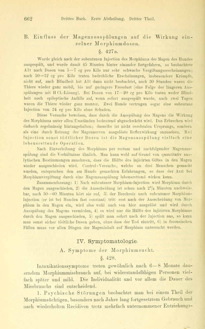 B. Einfluss der Magenausspülungen auf die Wirkung ein- zelner Morphiumdosen. §. 427a. Wurde gleich nach der subcutanen Injection des Morphiums der Magen des Hundes ausgespült, und wurde damit 45 Minuten hinter einander fortgefahren, so beobachtete Alt nach Dosen von 5—7 cg pro Kilo nur sehr schwache Vergiftungserscheinungen; nach 10—12 cg pro Kilo traten bedrohliche Erscheinungen, insbesondere Krämpfe, nicht auf, auch Blindheit hat Alt dann nicht beobachtet, nach 30 Stunden waren die Thiere wieder ganz mobil, bis auf geringere Fresslust (eine Folge der längeren Aus- spülungen mit H Cl.-Lösung). Bei Dosen von 17—20 cg pro Kilo traten weder Blind- heit noch epileptische Anfälle auf, wenn sofort ausgespült wurde, nach zwei Tagen waren die Thiere wieder ganz munter. Zwei Hunde vertrugen sogar eine subcutane Injection von 24 cg pro Kilo ohne Schaden. Diese Versuche beweisen, dass durch die Ausspülung des Magens die Wirkung des Morphiums unter allen Umständen bedeutend abgeschwächt wird. Das Erbrechen wird dadurch regelmässig hintangehalten; dasselbe ist nicht cerebralen Ursprungs, sondern als eine durch Reizung der Magennerven ausgelöste Reflexwirkung anzusehen. Bei Injection sonst tödtlicher Dosen ist die Magenausspülung vielfach eine lebensrettende Operation. Nach Einverleibung des Morphiums per rectum und nachfolgender Magenaus- spülung sind die Verhältnisse ähnlich. Man kann wohl auf Grund von quantitativ ana- lytischen Bestimmungen annehmen, dass die Hälfte des injicirten Giftes in den Magen wieder ausgeschieden wird. Control-Versuche, welche an drei Menschen gemacht wurden, entsprachen den am Hunde gemachten Erfahrungen, so dass der Arzt bei Morphiumvergiftung durch eine Magenausspülung lebensrettend wirken kann. Zusammenfassung: 1) Nach subcutaner Morphium-Injection wird Morphium durch den Magen ausgeschieden, 2) die Ausscheidung ist schon nach 2V2 Minuten nachweis- bar, nach 50—60 Minuten hört sie auf, 3) der Brechreiz nach subcutaner Morphium- Injection (er ist bei Hunden fast constant) tritt erst nach der Ausscheidung von Mor- phium in den Magen ein, wird also wohl auch von hier ausgelöst und wird durch Ausspülung des Magens vermieden, 4) es wird nur die Hälfte des injicirten Morphiums durch den Magen ausgeschieden, 5) spült man sofort nach der-Injection aus, so kann man sonst sicher tödtliche Dosen geben, ohne dass der Tod eintritt, 6) in forensischen Fällen muss vor allen Dingen der Mageninhalt auf Morphium untersucht werden. IV. Symptomatolog-ie. A. Symptome der Morphiumsuclit. §.428. Intoxikationssymptome treten gewötnlicli nacli 6—8 Monate dau- erndem Morphiummissbraucli auf, bei -widerstandsfähigen Personen viel- fach später und mild. Die Individualität und vor allem die Dauer des Missbrauchs sind entscheidend. 1. Psychische Störungen beobachtet man bei einem Theil der Morphiumsüchtigen, besonders nach Jahre lang fortgesetztem Gebrauch und nach wiederholten Recidiven trotz mehrfach unternommener Entziehungs-