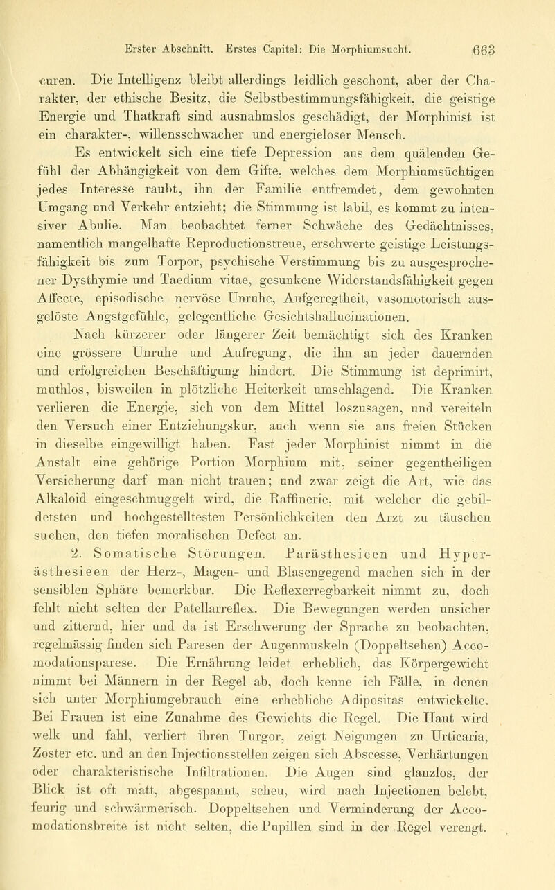 euren. Die Intelligenz bleibt allerdings leidlich geschont, aber der Cha- rakter, der ethische Besitz, die Selbstbestimmungsfähigkeit, die geistige Energie und Thatkraft sind ausnahmslos geschädigt, der Morphinist ist ein Charakter-, willensschwacher und energieloser Mensch. Es entwickelt sich eine tiefe Depression aus dem quälenden Ge- fühl der Abhängigkeit von dem Gifte, welches dem Morphiumsüchtigen jedes Interesse raubt, ihn der Familie entfremdet, dem gewohnten Umgang und Verkehr entzieht; die Stimmung ist labil, es kommt zu inten- siver Abulie. Man beobachtet ferner Schwäche des Gedächtnisses, namentlich mangelhafte Reproductionstreue, erschwerte geistige Leistungs- fähigkeit bis zum Torpor, psychische Verstimmung bis zu ausgesproche- ner Dysthymie und Taedium vitae, gesunkene Widerstandsfähigkeit gegen Affecte, episodische nervöse Unruhe, Aufgeregtheit, vasomotorisch aus- gelöste Angstgefühle, gelegentliche Gesichtshallucinationen. Nach kürzerer oder längerer Zeit bemächtigt sich des Kranken eine grössere Unruhe und Aufregung, die ihn an jeder dauernden und erfolgreichen Beschäftigung hindert. Die Stimmung ist deprimirt, muthlos, bisweilen in plötzliche Heiterkeit umschlagend. Die Kranken verlieren die Energie, sich von dem Mittel loszusagen, und vereiteln den Versuch einer Entziehungskur, auch wenn sie aus freien Stücken in dieselbe eingewilligt haben. Fast jeder Morphinist nimmt in die Anstalt eine gehörige Portion Morphium mit, seiner gegentheiligen Versicherung darf man nicht trauen; und zwar zeigt die Art, wie das Alkaloid eingeschmuggelt wird, die Raffinerie, mit welcher die gebil- detsten und hochgestelltesten Persönlichkeiten den Arzt zu täuschen suchen, den tiefen moralischen Defect an. 2. Somatische Störungen. Parästhesieen und Hyper- ästhesieen der Herz-, Magen- und Blasengegend machen sich in der sensiblen Sphäre bemerkbar. Die Reilexerregbarkeit nimmt zu, doch fehlt nicht selten der Patellarreflex. Die Bewegungen werden unsicher und zitternd, hier und da ist Erschwerung der Sprache zu beobachten, regelmässig finden sich Paresen der Augenmuskeln (Doppeltsehen) Acco- modationsparese. Die Ernährung leidet erheblich, das Körpergewicht nimmt bei Männern in der Regel ab, doch kenne ich Fälle, in denen sich unter Morphiumgebrauch eine erhebliche Adipositas entwickelte. Bei Frauen ist eine Zunahme des Gewichts die Regek Die Haut wird welk und fahl, verliert ihren Turgor, zeigt Neigungen zu Urticaria, Zoster etc. und an den Injectionsstellen zeigen sich Abscesse, Verhärtungen oder charakteristische Infiltrationen. Die Augen sind glanzlos, der Blick ist oft matt, abgespannt, scheu, wird nach Injectionen belebt, feurig und schwärmerisch. Doppeltsehen und Verminderung der Acco- modationsbreite ist nicht selten, die Pupillen sind in der Regel verengt.