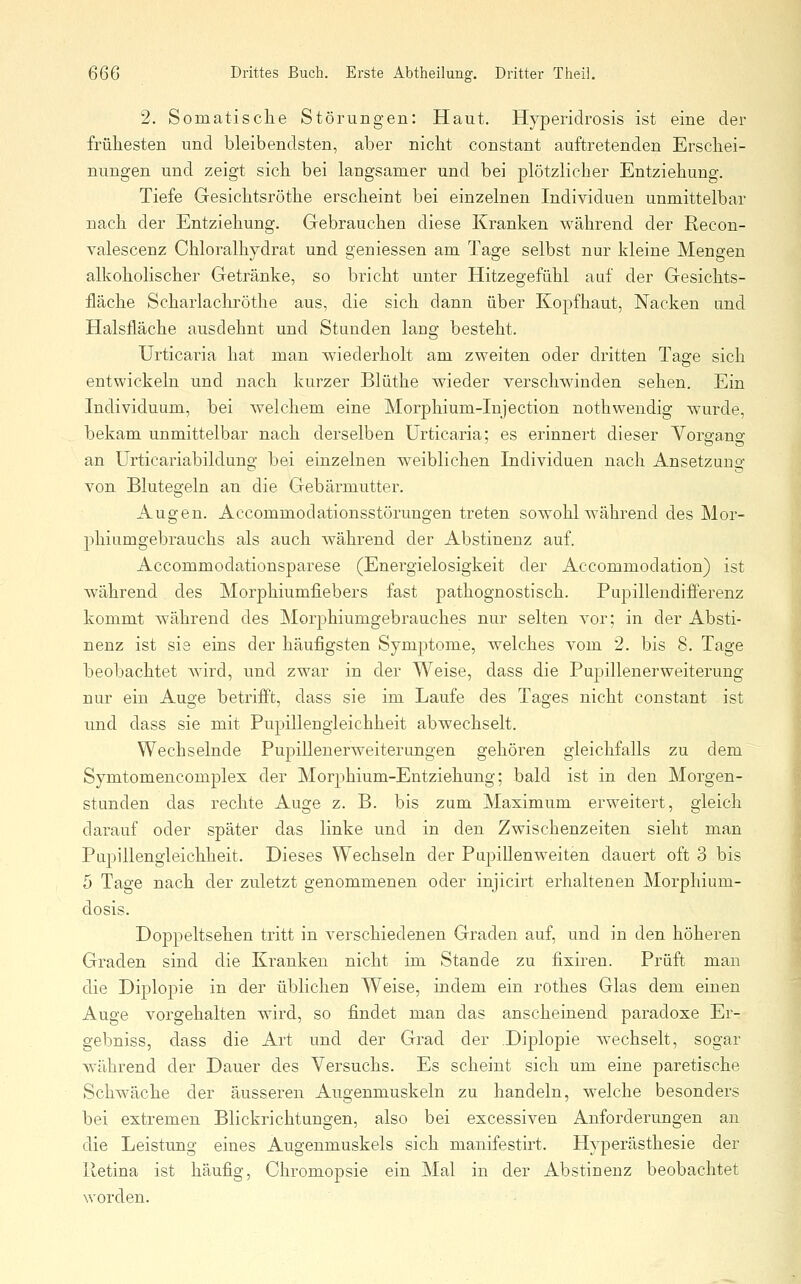 2. Somatisclie Störungen: Haut. Hyperidrosis ist eine der frühesten und bleibendsten, aber nicht constant auftretenden Erschei- nungen und zeigt sich bei langsamer und bei plötzlicher Entziehung. Tiefe Gesichtsröthe erscheint bei einzelnen Individuen unmittelbar nach der Entziehung. Gebrauchen diese Kranken während der Recon- valescenz Chloralhydrat und geniessen am Tage selbst nur kleine Mengen alkoholischer Getränke, so bricht unter Hitzegefühl auf der Gesichts- iläche Scharlachröthe aus, die sich dann über Kopfhaut, Nacken und Halsfläche ausdehnt und Stunden lang besteht. Urticai'ia hat man wiederholt am zweiten oder dritten Tage sich entwickeln und nach kurzer Blüthe wieder verschwinden sehen. Ein Individuum, bei welchem eine Morphium-Injection nothwendig wurde, bekam unmittelbar nach derselben Urticaria; es erinnert dieser Vorgang an ürticariabildung bei einzelnen weiblichen Individuen nach Ansetzung von Blutegeln an die Gebärmutter. Augen. Accommodationsstörungen treten sowohl während des Mor- phiumgebrauchs als auch während der Abstinenz auf. Accommodationsparese (Energielosigkeit der Accommodation) ist während des Morphiumfiebers fast pathognostisch. Pupillendifferenz kommt während des Morphiumgebrauches nur selten vor; in der Absti- nenz ist sie eins der häufigsten Symptome, welches vom 2. bis 8. Tage beobachtet Avird, und zwar in der Weise, dass die Pupillenerweiterung nur ein Auge betrifft, dass sie im Laufe des Tages nicht constant ist und dass sie mit Pupillengleichheit abwechselt. Wechselnde Pupillenerweiterungen gehören gleichfalls zu dem Symtomencomplex der Morphium-Entziehung; bald ist in den Morgen- stunden das rechte Auge z. B. bis zum Maximum erweitert, gleich darauf oder später das linke und in den Zwischenzeiten sieht man Pupillengleichheit. Dieses Wechseln der Pupillenweiten dauert oft 3 bis 5 Tage nach der zuletzt genommenen oder injicirt erhaltenen Morphium- dosis. Doppeltsehen tritt in verschiedenen Graden auf, und in den höheren Graden sind die Kranken nicht im Stande zu fixiren. Prüft man die Diplopie in der üblichen Weise, indem ein rothes Glas dem einen Auge vorgehalten wird, so findet man das anscheinend paradoxe Er- gebniss, dass die Art und der Grad der Diplopie wechselt, sogar während der Dauer des Versuchs. Es scheint sich um eine paretische Schwäche der äusseren Augenmuskeln zu handeln, welche besonders bei extremen Blickrichtungen, also bei excessiven Anforderungen an die Leistung eines Augenmuskels sich manifestirt. Hyperästhesie der Retina ist häufig, Chromopsie ein Mal in der Abstinenz beobachtet worden.