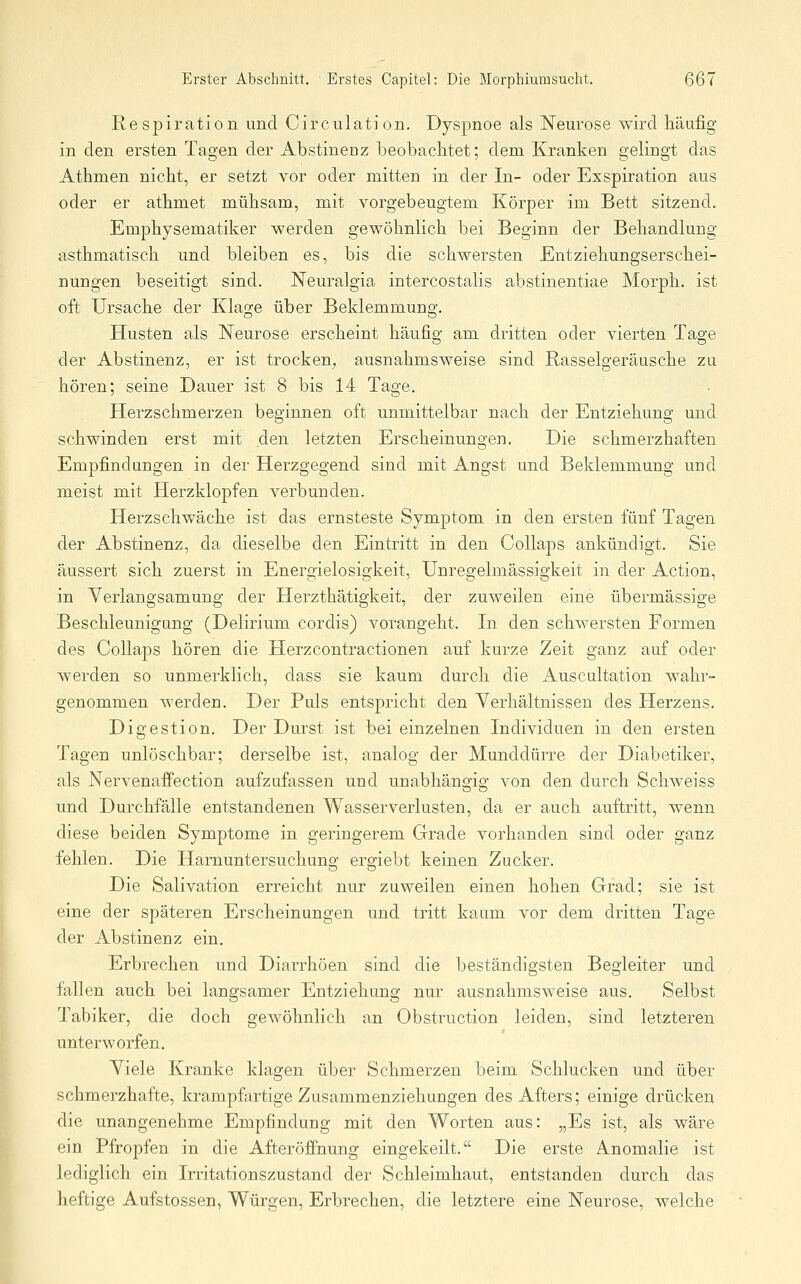 Respiration und Circulation. Dyspnoe als Neurose wird häufig in den ersten Tagen der Abstinenz beobachtet; dem Kranken gelingt das Athmen nicht, er setzt vor oder mitten in der In- oder Exspiration aus oder er athmet mühsam, mit vorgebeugtem Körper im Bett sitzend. Emphysematiker werden gewöhnlich bei Beginn der Behandlung- asthmatisch und bleiben es, bis die schwersten Entziehungserschei- nungen beseitigt sind. Neuralgia intercostalis abstinentiae Morph, ist oft Ursache der Klage über Beklemmung. Husten als Neurose erscheint häufig am dritten oder vierten Tage der Abstinenz, er ist trocken^ ausnahmsweise sind Rasselgeräusche zu hören; seine Dauer ist 8 bis 14 Tage. Herzschmerzen beginnen oft unmittelbar nach der Entziehung und schwinden erst mit den letzten Erscheinungen. Die schmerzhaften Empfindungen in der Herzgegend sind mit Angst und Beklemmung und meist mit Herzklopfen verbunden. Herzschwäche ist das ernsteste Symptom in den ersten fünf Tagen der Abstinenz, da dieselbe den Eintritt in den Collaps ankündigt. Sie äussert sich zuerst in Energielosigkeit, Unregelmässigkeit in der Action, in Yerlangsamung der Herzthätigkeit, der zuweilen eine übermässige Beschleunigung (Delirium cordis) vorangeht. In den schwersten Formen des Collaps hören die Herzcontractionen auf kurze Zeit ganz auf oder werden so unmerklich, dass sie kaum durch die Auscultation wahr- genommen werden. Der Puls entspricht den Yerhältnissen des Herzens. Digestion. Der Durst ist bei einzelnen Individuen in den ersten Tagen unlöschbar; derselbe ist, analog der Munddürre der Diabetiker, als Nervenaifection aufzufassen und unabhängig von den durch Schweiss und Durchfälle entstandenen Wasserverlusten, da er auch auftritt, wenn diese beiden Symptome in geringerem Grade vorhanden sind oder ganz fehlen. Die Harnuntersuchuns; ero-iebt keinen Zucker. Die Salivation erreicht nur zuweilen einen hohen Grad; sie ist eine der späteren Erscheinungen und tritt kaum vor dem dritten Tage der Abstinenz ein. Erbrechen und Diarrhöen sind die beständigsten Begleiter und fällen auch bei langsamer Entziehung nur ausnahmsweise aus. Selbst Tabiker, die doch gewöhnlich an Obstruction leiden, sind letzteren unterworfen. Yiele Kranke klagen über Schmerzen beim Schlucken und über schmerzhafte, krampfartige Zusammenziehungen des Afters; einige drücken die unangenehme Empfindung mit den Worten aus: „Es ist, als wäre ein Pfropfen in die AfteröfiFnung eingekeilt. Die erste Anomalie ist lediglich ein Irritationszustand der Schleimhaut, entstanden durch das heftige Aufstossen, Würgen, Erbrechen, die letztere eine Neurose, welche