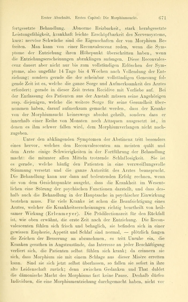 fortgesetzte Behandlung. Abnorme Reizbarkeit, stark herabgesetzte Leistungsfähigkeit, krankhaft leichte Erschöpfbarkeit des Nervensystems, kurz: nervöse Schwäche sind die Eigenschaften der von Morphium Be- freiten. Man kann von einer Reconvalescenz reden, wenn die Sym- ptome der Entziehung ihren Höhepunkt überschritten haben, wenn die Entziehungserscheinungen abzuklingen anfangen. Diese Reconvales- cenz dauert aber nicht nur bis zum vollständigen Erlöschen der Sym- ptome, also ungefähr 14 Tage bis 4 Wochen nach Vollendung der Ent- ziehung; sondern gerade die der scheinbar vollständigen Genesung fol- gende Zeit ist es, welche die ganze Sorge und Aufmerksamkeit des Arztes 'erfordert; gerade in dieser Zeit treten Recidive mit Yorliebe auf. Bei der Entlassung des Patienten aus der Anstalt müssen seine Angehörigen resp. diejenigen, welche die weitere Sorge für seine Gesundheit über- nommen haben, darauf aufmerksam gemacht werden, dass der Kranke von der Morphiumsucht keineswegs absolut geheilt, sondern dass er innerhalb einer Reihe von Monaten noch Attaquen ausgesetzt ist, in denen es ihm schwer fallen wird, dem Morphiumverlangen nicht nach- zugeben. Unter den abklingenden Symptomen der Abstinenz tritt besonders eines hervor, welches den Reconvalescenten am meisten quält und dem Arzte einige Schwierigkeiten in der Fortführung der Behandhing macht: die mitunter allen Mitteln trotzende Schlaflosigkeit. Sie ist es gerade, welche häufig den Patienten in eine verzweiflungsvolle Stimmung versetzt und die ganze Autorität des Arztes beansprucht. Die Behandlung kann nur dann auf bedeutenden Erfolg rechnen, w^enn sie von dem Gesichtspunkte ausgeht, dass die Krankheit im Wesent- lichen eine Störung der psychischen Functionen darstellt, und dass des- halb auch die Behandlung in der Hauptsache in psychischer Einwirkung bestehen muss. Für viele Kranke ist schon die Beaufsichtigung eines Arztes, welcher die Krankheitserscheinungen richtig beurtheilt von heil- samer Wirkung (Erlenmeyer). Die Prädilectionszeit für den Rückfall ist, wie oben erwähnt, die erste Zeit nach der Entziehung. Die Recon- valescenten fühlen sich frisch und behaglich, sie befinden sich in einer gewissen Euphorie, Appetit und Schlaf sind normal, — plötzlich fangen die Zeichen der Besserung an abzunehmen, es tritt Unruhe ein, die Kranken gerathen in Angstzustände, das Interesse an jeder Beschäftigung verliert sich, die Patienten selbst fühlen sich krank; da erinnern sie sich, dass Morphium sie mit einem Schiage aus dieser Misere erretten kann. Sind sie sich jetzt selbst überlassen, so fallen sie sofort in ihre alte Leidenschaft zurück; denn zwischen Gedanken und That duldet die dämonische Macht des Morphiums fast keine Pause. Deshalb dürfen Individuen, die eine Morphiumentziehung durchgemacht haben, nicht vor